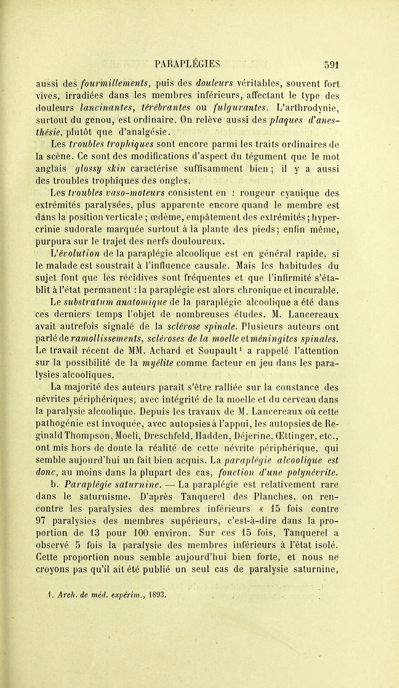 aussi des fourmillements, puis des douleurs véritables, souvent fort vives, irradiées dans les membres inférieurs, affectant le type des douleurs lancinantes, térébrantes ou fulgurantes. L'arthrodynie, surtout du genou, est ordinaire. On relève aussi des plaques d'anes- thésie, plutôt que d'analgésie. Les troubles trophiques sont encore parmi les traits ordinaires de la scène. Ce sont des modifications d'aspect du tégument que le mot anglais glossy skin caractérise suffisamment bien ; il y a aussi des troubles trophiques des ongles. Les troubles vaso-moteurs consistent en : rougeur cyanique des extrémités paralysées, plus apparente encore quand le membre est dans la position verticale ; œdème, empâtement des extrémités ; hyper- crinie sudorale marquée surtout à la plante des pieds; enfin même, purpura sur le trajet des nerfs douloureux. Vévolution de la paraplégie alcoolique est en général rapide, si le malade est soustrait à l'influence causale. Mais les habitudes du sujet font que les récidives sont fréquentes et que l'infirmité s'éta- blit à l'état permanent : la paraplégie est alors chronique et incurable. Le substratum anatomique de la paraplégie alcoolique a été dans ces derniers temps l'objet de nombreuses études. M. Lancereaux avait autrefois signalé de la sclérose spinale. Plusieurs auteurs ont \)dx\é à& ramollissements, scléroses de la moelle etméningites spinales. Le travail récent de MM. Achard et Soupault* a rappelé l'attention sur la possibilité de la myélite comme facteur en jeu dans les para- lysies alcooliques. La majorité des auteurs paraît s'être ralliée sur la constance des névrites périphériques, avec intégrité de la moelle et du cerveau dans la paralysie alcoolique. Depuis les travaux de M. Lancereaux oii cette pathogénie est invoquée, avec autopsiesà l'appui, les autopsies de Re- ginald Thompson, Moeli, Dreschfeld, Hadden, Déjerine, Œttinger, etc., ont mis hors de doute la réalité de cette névrite périphérique, qui semble aujourd'hui un fait bien acquis. La paraplégie alcoolique est donc, au moins dans la plupart des cas, fonction d'une polynévrite. b. Paraplégie saturnine. — La paraplégie est relativement rare dans le saturnisme. D'après Tanquerel des Planches, on ren- contre les paralysies des membres inférieurs « 15 fois contre 97 paralysies des membres supérieurs, c'est-à-dire dans la pro- portion de 13 pour 100 environ. Sur ces 15 fois, Tanquerel a observé 5 fois la paralysie des membres inférieurs à l'état isolé. Cette proportion nous semble aujourd'hui bien forte, et nous ne croyons pas qu'il ait été publié un seul cas de paralysie saturnine, 1. Arch. de méd. expérim., 1893. . ,