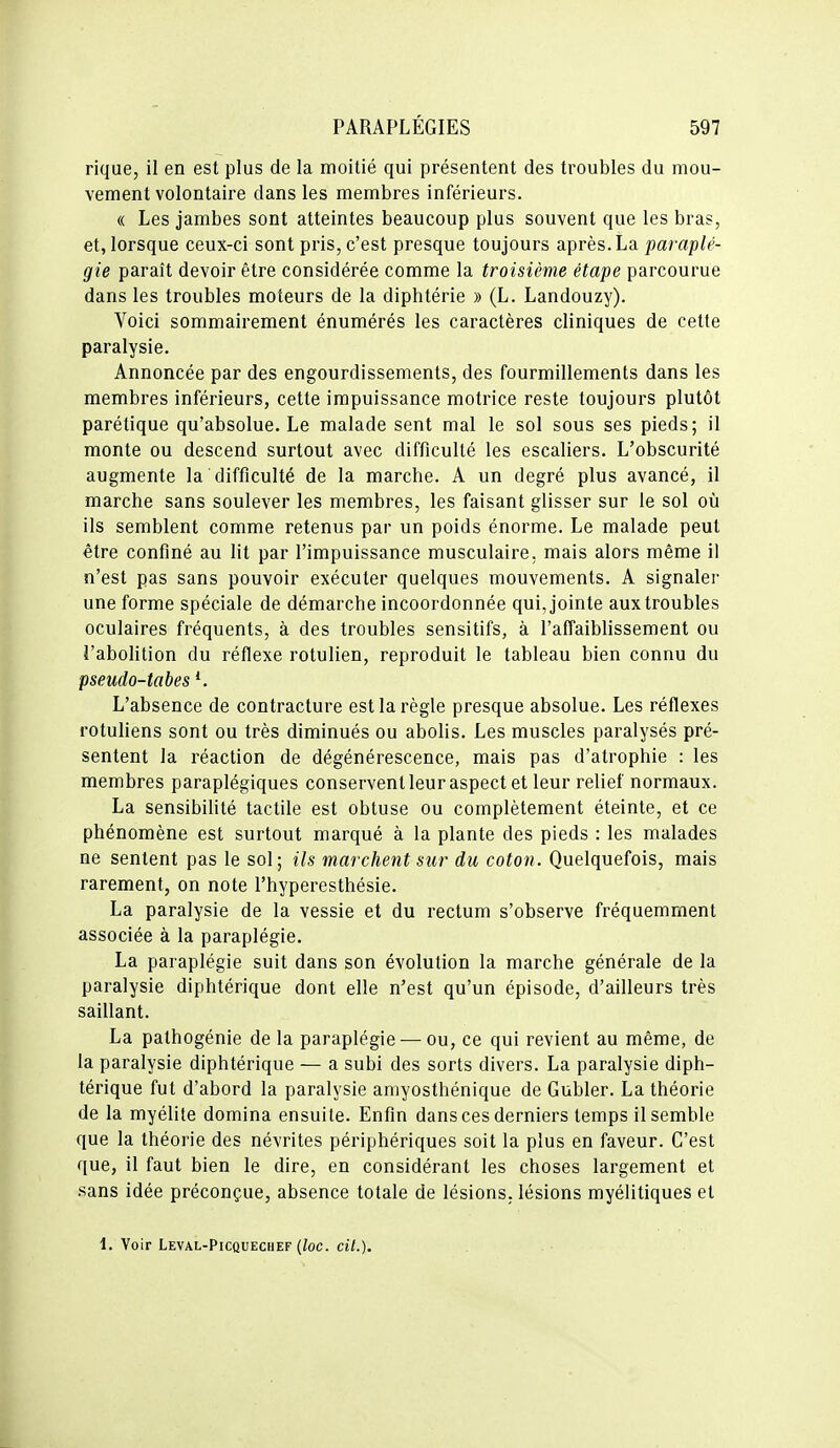 rique, il en est plus de la moitié qui présentent des troubles du mou- vement volontaire dans les membres inférieurs. « Les jambes sont atteintes beaucoup plus souvent que les bras, et, lorsque ceux-ci sont pris, c'est presque toujours après. La paraplé- gie paraît devoir être considérée comme la troisième étape parcourue dans les troubles moteurs de la diphtérie » (L. Landouzy). Voici sommairement énumérés les caractères cliniques de cette paralysie. Annoncée par des engourdissements, des fourmillements dans les membres inférieurs, cette impuissance motrice reste toujours plutôt parétique qu'absolue. Le malade sent mal le sol sous ses pieds; il monte ou descend surtout avec difficulté les escaliers. L'obscurité augmente la difficulté de la marche. A un degré plus avancé, il marche sans soulever les membres, les faisant glisser sur le sol où ils semblent comme retenus par un poids énorme. Le malade peut être confiné au lit par l'impuissance musculaire, mais alors même il n'est pas sans pouvoir exécuter quelques mouvements. A signaler une forme spéciale de démarche incoordonnée qui, jointe aux troubles oculaires fréquents, à des troubles sensitifs, à l'affaiblissement ou l'abolition du réflexe rotulien, reproduit le tableau bien connu du pseudo-tabes L'absence de contracture est la règle presque absolue. Les réflexes rotuliens sont ou très diminués ou abolis. Les muscles paralysés pré- sentent la réaction de dégénérescence, mais pas d'atrophie : les membres paraplégiques conserventleur aspect et leur relief normaux. La sensibilité tactile est obtuse ou complètement éteinte, et ce phénomène est surtout marqué à la plante des pieds : les malades ne sentent pas le sol; ils marchent sur du coton. Quelquefois, mais rarement, on note l'hyperesthésie. La paralysie de la vessie et du rectum s'observe fréquemment associée à la paraplégie. La paraplégie suit dans son évolution la marche générale de la paralysie diphtérique dont elle n'est qu'un épisode, d'ailleurs très saillant. La pathogénie de la paraplégie — ou, ce qui revient au même, de la paralysie diphtérique — a subi des sorts divers. La paralysie diph- térique fut d'abord la paralysie amyosthénique de Gubler. La théorie de la myélite domina ensuite. Enfin dans ces derniers temps il semble que la théorie des névrites périphériques soit la plus en faveur. C'est que, il faut bien le dire, en considérant les choses largement et .sans idée préconçue, absence totale de lésions, lésions myélitiques et 1. Voir Leval-Picquechef {loc. cit.).