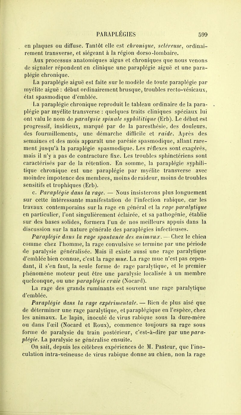 en plaques ou diffuse. Tantôt elle est chronique, scléreiise, ordinai- rement transverse, et siégeant à la région dorso-lombaire. Aux processus analomiques aigus et chroniques que nous venons de signaler répondent en clinique une paraplégie aiguë et une para- plégie chronique. La paraplégie aiguë est faite sur le modèle de toute paraplégie par myélite aiguë : début ordinairement brusque, troubles recto-vésicaux, état spasmodique d'emblée. La paraplégie chronique reproduit le tableau ordinaire de la para- . plégie par myélite transverse : quelques traits cliniques spéciaux lui ont valu le nom de paralysie spinale syphilitique (Erb). Le début est progressif, insidieux, marqué par de la paresthésie, des douleurs, des fourmillements, une démarche difficile et raide. Après des semaines et des mois apparaît une parésie spasmodique, allant rare- ment jusqu'à la paraplégie spasmodique. Les réflexes sont exagérés, mais il n'y a pas de contracture fixe. Les troubles sphinctériens sont caractérisés par de la rétention. En somme, la paraplégie syphili- tique chronique est une paraplégie par myélite transverse avec moindre impotence des membres, moins de raideur, moins de troubles sensitifs et trophiques (Erb). c. Paraplégie dans la rage. — Nous insisterons plus longuement sur cette intéressante manifestation de l'infection rabique, car les travaux contemporains sur la rage en général et la rage paralytique en particulier, l'ont singulièrement éclairée, et sa pathogénie, établie sur des bases solides, formera l'un de nos meilleurs appuis dans la discussion sur la nature générale des paraplégies infectieuses. Paraplégie dans la rage spontanée des animaux. — Chez le chien comme chez l'homme, la rage convulsive se termine par une période de paralysie généralisée. Mais il existe aussi une rage paralytique d'emblée bien connue, c'est la rage mue. La rage mue n'est pas cepen- dant, il s'en faut, la seule forme de rage paralytique, et le premier phénomène moteur peut être une paralysie localisée à un membre quelconque, ou une paraplégie vraie (Nocard). La rage des grands ruminants est souvent une rage paralytique d'emblée. Paraplégie dans la rage expérimentale. — Rien de plus aisé que de déterminer une rage paralytique, et paraplégique en l'espèce, chez les animaux. Le lapin, inoculé de virus rabique sous la dure-mère ou dans l'œil (Nocard et Roux), commence toujours sa rage sous forme de paralysie du train postérieur, c'est-à-dire par nxxt para- plégie. La paralysie se généralise ensuite. On sait, depuis les célèbres expériences de M. Pasteur, que l'ino- culation intra-veineuse de virus rabique donne au chien, non la rage