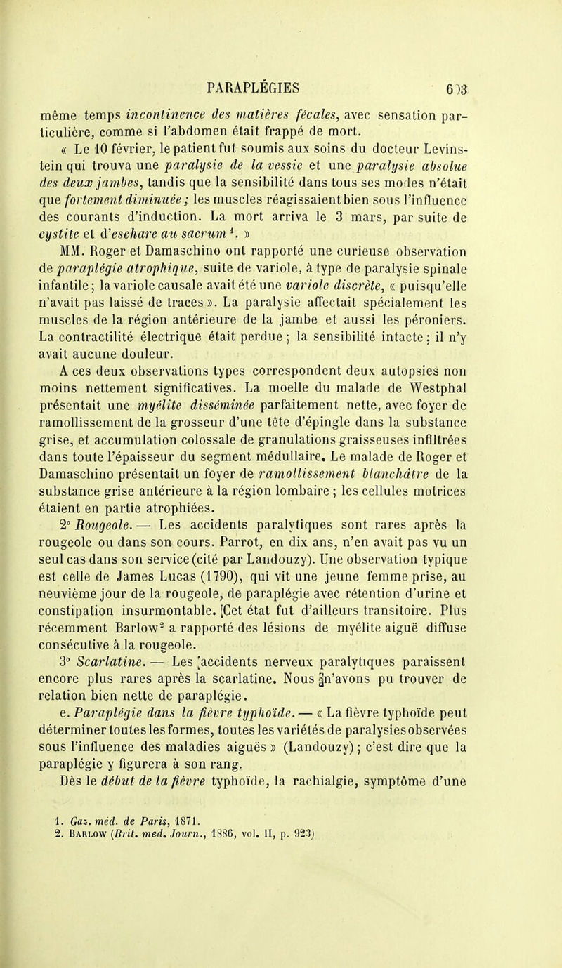 même temps incontinence des matières fécales, avec sensation par- ticulière, comme si l'abdomen était frappé de mort. « Le 10 février, le patient fut soumis aux soins du docteur Levins- tein qui trouva une paralysie de la vessie et une paralysie absolue des deux jambes, tandis que la sensibilité dans tous ses modes n'était que fortement diminuée ; les muscles réagissaient bien sous l'influence des courants d'induction. La mort arriva le 3 mars, par suite de cystite et d'eschare au sacrum » MM. Roger et Damaschino ont rapporté une curieuse observation de paraplégie atrophique, suite de variole, à type de paralysie spinale infantile; la variole causale avait été une variole discrète, « puisqu'elle n'avait pas laissé de traces». La paralysie affectait spécialement les muscles de la région antérieure de la jambe et aussi les péroniers. La contractilité électrique était perdue ; la sensibilité intacte : il n'y avait aucune douleur. A ces deux observations types correspondent deux autopsies non moins nettement significatives. La moelle du malade de Westphal présentait une myélite disséminée parfaitement nette, avec foyer de ramollissement de la grosseur d'une tête d'épingle dans la substance grise, et accumulation colossale de granulations graisseuses infiltrées dans toute l'épaisseur du segment médullaire. Le malade de Roger et Damaschino présentait un foyer de ramollissement blanchâtre de la substance grise antérieure à la région lombaire ; les cellules motrices étaient en partie atrophiées. 2° Rougeole. — Les accidents paralytiques sont rares après la rougeole ou dans son cours. Parrot, en dix ans, n'en avait pas vu un seul cas dans son service (cité par Landouzy). Une observation typique est celle de James Lucas (1790), qui vit une jeune femme prise, au neuvième jour de la rougeole, de paraplégie avec rétention d'urine et constipation insurmontable. [Cet état fut d'ailleurs transitoire. Plus récemment Barlow^ a rapporté des lésions de myélite aiguë diffuse consécutive à la rougeole. 3° Scarlatine. — Les [accidents nerveux paralytiques paraissent encore plus rares après la scarlatine. Nous ^n'avons pu trouver de relation bien nette de paraplégie. e. Paraplégie dans la fièvre typhoïde. — « La fièvre typhoïde peut déterminer toutes les formes, toutes les variétés de paralysies observées sous l'influence des maladies aiguës » (Landouzy); c'est dire que la paraplégie y figurera à son rang. Dès le début de la fièvre typhoïde, la rachialgie, symptôme d'une 1. Gai.méd. de Paris, 1871.