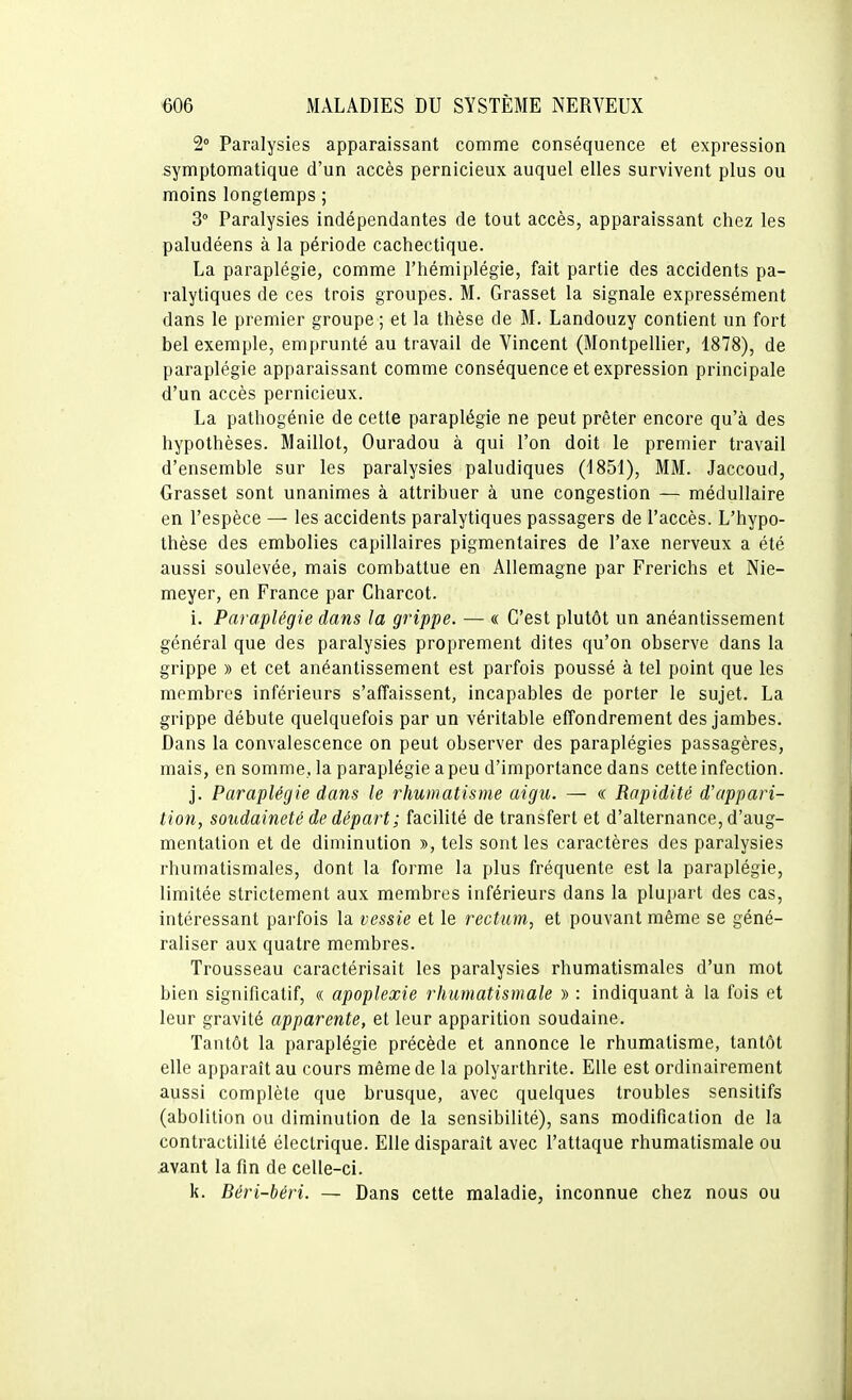 2» Paralysies apparaissant comme conséquence et expression symptomatique d'un accès pernicieux auquel elles survivent plus ou moins longtemps ; 3° Paralysies indépendantes de tout accès, apparaissant chez les paludéens à la période cachectique. La paraplégie, comme l'hémiplégie, fait partie des accidents pa- ralytiques de ces trois groupes. M. Grasset la signale expressément dans le premier groupe ; et la thèse de M. Landouzy contient un fort bel exemple, emprunté au travail de Vincent (Montpellier, 1878), de paraplégie apparaissant comme conséquence et expression principale d'un accès pernicieux. La pathogénie de cette paraplégie ne peut prêter encore qu'à des hypothèses. Maillot, Ouradou à qui l'on doit le premier travail d'ensemble sur les paralysies paludiques (1851), MM. Jaccoud, Grasset sont unanimes à attribuer à une congestion — médullaire en l'espèce — les accidents paralytiques passagers de l'accès. L'hypo- thèse des embolies capillaires pigmentaires de l'axe nerveux a été aussi soulevée, mais combattue en Allemagne par Frerichs et Nie- meyer, en France par Charcot. i. Paraplégie dans la grippe. — « C'est plutôt un anéantissement général que des paralysies proprement dites qu'on observe dans la grippe » et cet anéantissement est parfois poussé à tel point que les membres inférieurs s'affaissent, incapables de porter le sujet. La grippe débute quelquefois par un véritable efTondrement des jambes. Dans la convalescence on peut observer des paraplégies passagères, mais, en somme, la paraplégie a peu d'importance dans cette infection. j. Paraplégie dans le rhumatisme aigu. — « Rapidité d'appari- tion, soudaineté de départ; facilité de transfert et d'alternance, d'aug- mentation et de diminution », tels sont les caractères des paralysies rhumatismales, dont la forme la plus fréquente est la paraplégie, limitée strictement aux membres inférieurs dans la plupart des cas, intéressant parfois la vessie et le rectum, et pouvant même se géné- raliser aux quatre membres. Trousseau caractérisait les paralysies rhumatismales d'un mot bien significatif, « apoplexie rhumatismale » : indiquant à la fois et leur gravité apparente, et leur apparition soudaine. Tantôt la paraplégie précède et annonce le rhumatisme, tantôt elle apparaît au cours même de la polyarthrite. Elle est ordinairement aussi complète que brusque, avec quelques troubles sensitifs (abolition ou diminution de la sensibilité), sans modification de la contractililé électrique. Elle disparaît avec l'attaque rhumatismale ou avant la fin de celle-ci. k. Béri-béri. — Dans cette maladie, inconnue chez nous ou