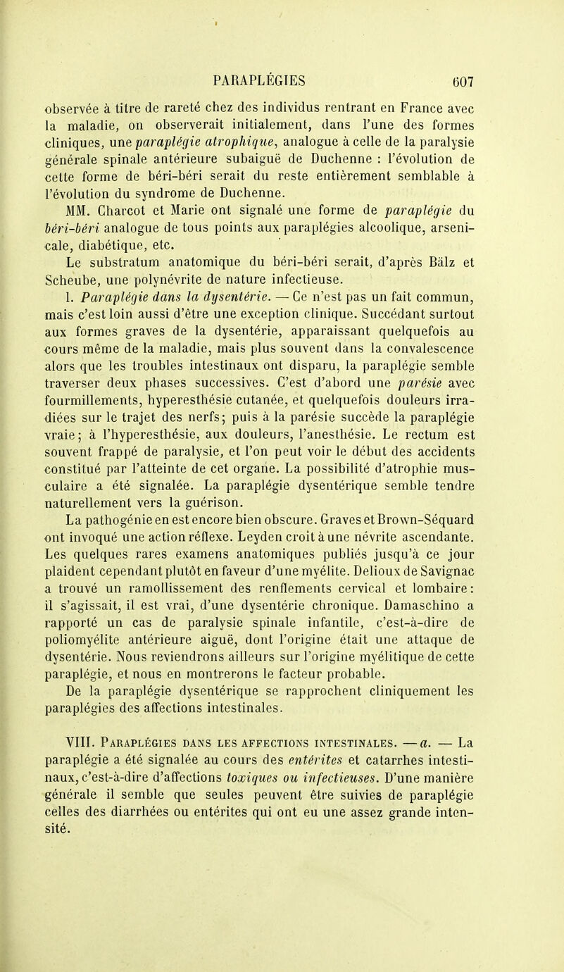 observée à titre de rareté chez des individus rentrant en France avec la maladie, on observerait initialement, dans l'une des formes cliniques, une paraplégie atrophique, analogue à celle de la paralysie générale spinale antérieure subaiguë de Duchenne : l'évolution de cette forme de béri-béri serait du reste entièrement semblable à l'évolution du syndrome de Duchenne. MM. Gharcot et Marie ont signalé une forme de paraplégie du béri-béri analogue de tous points aux paraplégies alcoolique, arseni- cale, diabétique, etc. Le substratum anatomique du béri-béri serait, d'après Bàlz et Scheube, une polynévrite de nature infectieuse. 1. Paraplégie dans la dysentérie. — Ge n'est pas un fait commun, mais c'est loin aussi d'être une exception clinique. Succédant surtout aux formes graves de la dysentérie, apparaissant quelquefois au cours même de la maladie, mais plus souvent dans la convalescence alors que les troubles intestinaux ont disparu, la paraplégie semble traverser deux phases successives. C'est d'abord une parésie avec fourmillements, hyperesthésie cutanée, et quelquefois douleurs irra- diées sur le trajet des nerfs; puis à la parésie succède la paraplégie vraie ; à l'hyperesthésie, aux douleurs, l'anesthésie. Le rectum est souvent frappé de paralysie, et l'on peut voir le début des accidents constitué par l'atteinte de cet organe. La possibilité d'atrophie mus- culaire a été signalée. La paraplégie dysentérique semble tendre naturellement vers la guérison. La pathogénie en est encore bien obscure. Graves et Brown-Séquard ont invoqué une action réflexe. Leyden croit aune névrite ascendante. Les quelques rares examens anatomiques publiés jusqu'à ce jour plaident cependant plutôt en faveur d'une myélite. Delioux de Savignac a trouvé un ramollissement des renflements cervical et lombaire : il s'agissait, il est vrai, d'une dysentérie chronique. Damaschino a rapporté un cas de paralysie spinale infantile, c'est-à-dire de poliomyélite antérieure aiguë, dont l'origine était une attaque de dysentérie. Nous reviendrons ailleurs sur l'origine myélitique de cette paraplégie, et nous en montrerons le facteur probable. De la paraplégie dysentérique se rapprochent cliniquement les paraplégies des affections intestinales. Vin. Paraplégies dans les affections intestinales. —a. — La paraplégie a été signalée au cours des entérites et catarrhes intesti- naux, c'est-à-dire d'affections toxiques ou infectieuses. D'une manière générale il semble que seules peuvent être suivies de paraplégie celles des diarrhées ou entérites qui ont eu une assez grande inten- sité.