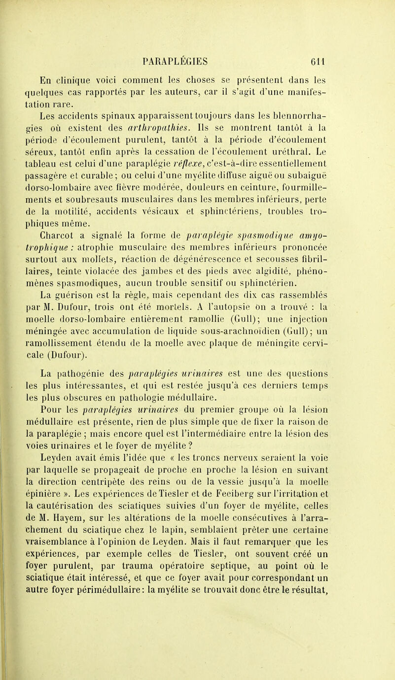 En clinique voici comment les choses se présentent dans les quelques cas rapportés par les auteurs, car il s'agit d'une manifes- tation rare. Les accidents spinaux apparaissent toujours dans les blennorrha- gies où existent des arthropathies. Ils se montrent tantôt à la période d'écoulement purulent, tantôt à la période d'écoulement séreux, tantôt enfin après la cessation de l'écoulement uréthral. Le tableau est celui d'une paraplégie réflexe, c'est-à-dire essentiellement passagère et curable; ou celui d'une myélite diffuse aiguë ou subaiguë dorso-lombaire avec fièvre modérée, douleurs en ceinture, fourmille- ments et soubresauts musculaires dans les membres inférieurs, perte de la motilité, accidents vésicaux et sphinctériens, troubles tro- phiques même. Charcot a signalé la forme de paraplégie spasmodique amyo- trophique : atrophie musculaire des membres inférieurs prononcée surtout aux mollets, réaction de dégénérescence et secousses fibril- laires, teinte violacée des jambes et des pieds avec algidité, phéno- mènes spasmodiques, aucun trouble sensitif ou sphinclérien. La guérison est la règle, mais cependant des dix cas rassemblés par M. Dufour, trois ont été mortels. A l'autopsie on a trouvé : la moelle dorso-lombaire entièrement ramollie (Gull); une injection méningée avec accumulation de liquide sous-arachnoïdien (Gull); un ramollissement étendu de la moelle avec plaque de méningite cervi- cale (Dufour). La pathogénie des paraplégies urinaires est une des questions les plus intéressantes, et qui est restée jusqu'à ces derniers temps les plus obscures en pathologie médullaire. Pour les paraplégies urinaires du premier groupe où la lésion médullaire est présente, rien de plus simple que de fixer la raison de la paraplégie ; mais encore quel est l'intermédiaire entre la lésion des voies urinaires et le foyer de myélite ? Leyden avait émis l'idée que « les troncs nerveux seraient la voie par laquelle se propageait de proche en proche la lésion en suivant la direction centripète des reins ou de la vessie jusqu'à la moelle épinière ». Les expériences deTiesler et de Feeiberg sur l'irritation et la cautérisation des sciatiques suivies d'un foyer de myélite, celles de M. Hayem, sur les altérations de la moelle consécutives à l'arra- chement du sciatique chez le lapin, semblaient prêter une certaine vraisemblance à l'opinion de Leyden. Mais il faut remarquer que les expériences, par exemple celles de Tiesler, ont souvent créé un foyer purulent, par trauma opératoire septique, au point où le sciatique était intéressé, et que ce foyer avait pour correspondant un autre foyer périmédullaire : la myélite se trouvait donc être le résultat,