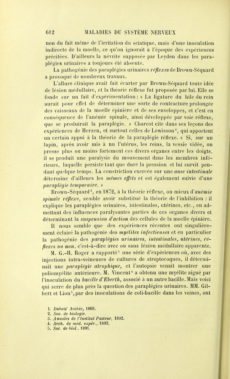 non du fait même de l'irritation du sciatique, mais d'une inoculation indirecte de la moelle, ce qu'on ignorait à l'époque des expériences précitées. D'ailleurs la névrite supposée par Leyden dans les para- plégies urinaires a toujours été absente. La palhogénie des paraplégies urinaires réflexes de Brown-Séquard a provoqué de nombreux travaux. L'allure clinique avait fait écarter par Brown-Séquard toute idée de lésion médullaire, et la théorie réflexe fut proposée par lui. Elle se fonde sur un fait d'expérimentation : « La ligature du hile du rein aurait pour effet de déterminer une sorte de contracture prolongée des vaisseaux de la moelle épinière et de ses enveloppes, et c'est en conséquence de l'anémie spinale, ainsi développée par voie réflexe, que se produirait la paraplégie. » Charcot cite dans ses leçons des expériences de Herzen, et surtout celles de Lewisson*, qui apportent un certain appui à la théorie de la paraplégie réflexe. « Si, sur un lapin, après avoir mis à nu l'utérus, les reins, la vessie vidée, on presse plus ou moins fortement ces divers organes entre les doigts, il se produit une paralysie du mouvement dans les membres infé- rieurs, laquelle persiste tant que dure la pression et lui survit pen- dant quelque temps. La constriction exercée sur une anse intestinale détermine d'ailleurs les mêmes effets et est également suivie d'une paraplégie temporaire. » Brown-Séquard^, en 1872, à la théorie réflexe, ou mieux d'anémie spinale réflexe, semble avoir substitué la théorie de l'inhibition : il explique les paraplégies urinaires, intestinales, utérines, etc., en ad- mettant des influences paralysantes parties de ces organes divers et déterminant la suspension d'action des cellules de la moelle épinière. Il nous semble que des expériences récentes ont singulière- ment éclairé la pathogénie des myélites infectieuses et en particulier la pathogénie des paraplégies urinaires, intestinales, utérines, ré- flexes ou non, c'est-à-dire avec ou sans lésion médullaire apparente. M. G.-H. Roger a rapporté^ une série d'expériences où, avec des injections intra-veineuses de cultures de streptocoques, il détermi- nait une paraplégie atrophique, et l'autopsie venait montrer une poliomyélite antérieure. M. Vincent* a obtenu une myélite aiguë par l'inoculation du bacille d'Eberth, associé à un autre bacille. Mais voici qui serre de plus près la question des paraplégies urinaires. MM. Gil- bert et Lion^par des inoculations de coli-bacille dans les veines, ont 1. Dubois' Archiv, 1869. 2. Soc. de biologie. 3. Annales de Vlnstilul Pasteur, 1892. 4. Arch. de méd. expér., 1893. 5. Soc. de biol.. 1891.