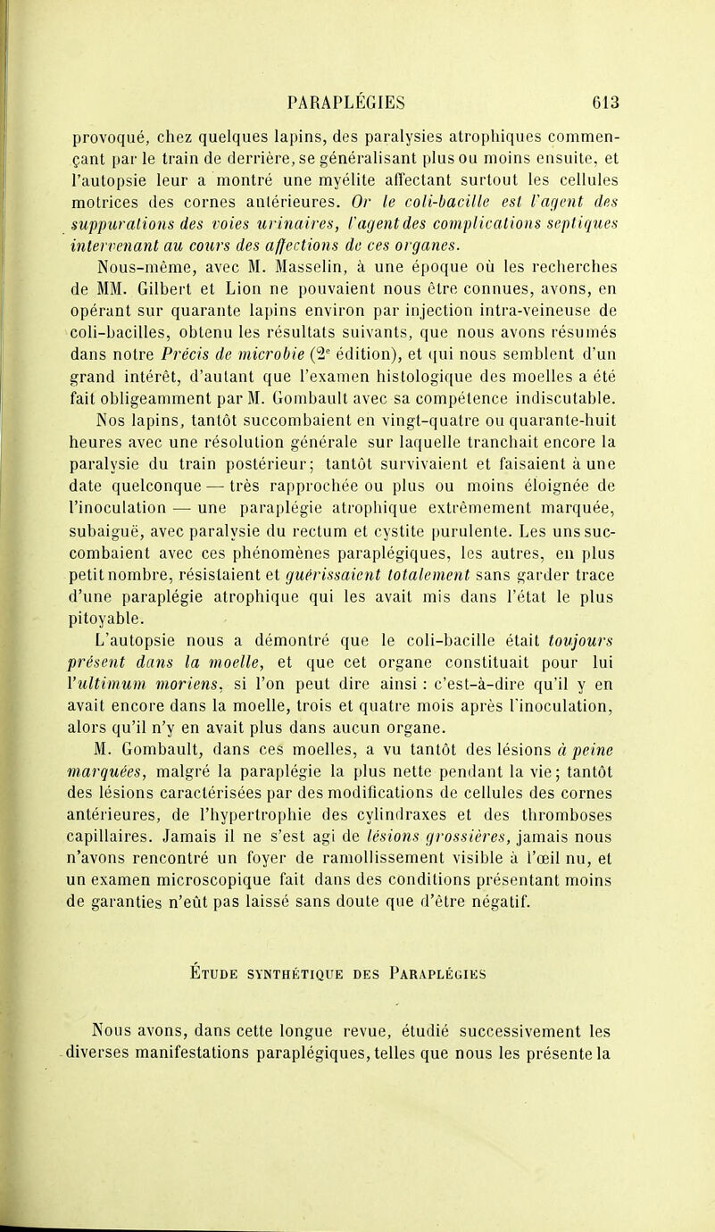 provoqué, chez quelques lapins, des paralysies atrophiques commen- çant par le train de derrière, se généralisant plus ou moins ensuite, et l'autopsie leur a montré une myélite affectant surtout les cellules motrices des cornes antérieures. Or le coli-hacille est fagnit des suppurations des voies urinaires, l'agent des complicaiions septiques intervenant au cours des affections de ces organes. Nous-raême, avec M. Masselin, à une époque où les recherches de MM. Gilbert et Lion ne pouvaient nous être connues, avons, en opérant sur quarante lapins environ par injection intra-veineuse de coli-bacilles, obtenu les résultats suivants, que nous avons résumés dans notre Précis de microbie (2 édition), et ({ui nous semblent d'un grand intérêt, d'autant que l'examen histologique des moelles a été fait obligeamment par M. Gombault avec sa compétence indiscutable. Nos lapins, tantôt succombaient en vingt-quatre ou quarante-huit heures avec une résolution générale sur laquelle tranchait encore la paralysie du train postérieur; tantôt survivaient et faisaient à une date quelconque — très rapprochée ou plus ou moins éloignée de l'inoculation — une paraplégie atrophique extrêmement marquée, subaiguë, avec paralysie du rectum et cystite purulente. Les uns suc- combaient avec ces phénomènes paraplégiques, les autres, en plus petit nombre, résistaient et guérissaient totalement sans garder trace d'une paraplégie atrophique qui les avait mis dans l'état le plus pitoyable. L'autopsie nous a démontré que le coli-bacille était toujours présent dans la moelle, et que cet organe constituait pour lui Vultimum moriens. si l'on peut dire ainsi : c'est-à-dire qu'il y en avait encore dans la moelle, trois et quatre mois après l'inoculation, alors qu'il n'y en avait plus dans aucun organe. M. Gombault, dans ces moelles, a vu tantôt des lésions à peine marquées, malgré la paraplégie la plus nette pendant la vie; tantôt des lésions caractérisées par des modifications de cellules des cornes antérieures, de l'hypertrophie des cylindraxes et des thromboses capillaires. Jamais il ne s'est agi de lésions grossières, jamais nous n'avons rencontré un foyer de ramollissement visible à l'œil nu, et un examen microscopique fait dans des conditions présentant moins de garanties n'eût pas laissé sans doute que d'être négatif. Étude synthétique des Paraplégies Nous avons, dans cette longue revue, étudié successivement les diverses manifestations paraplégiques, telles que nous les présente la