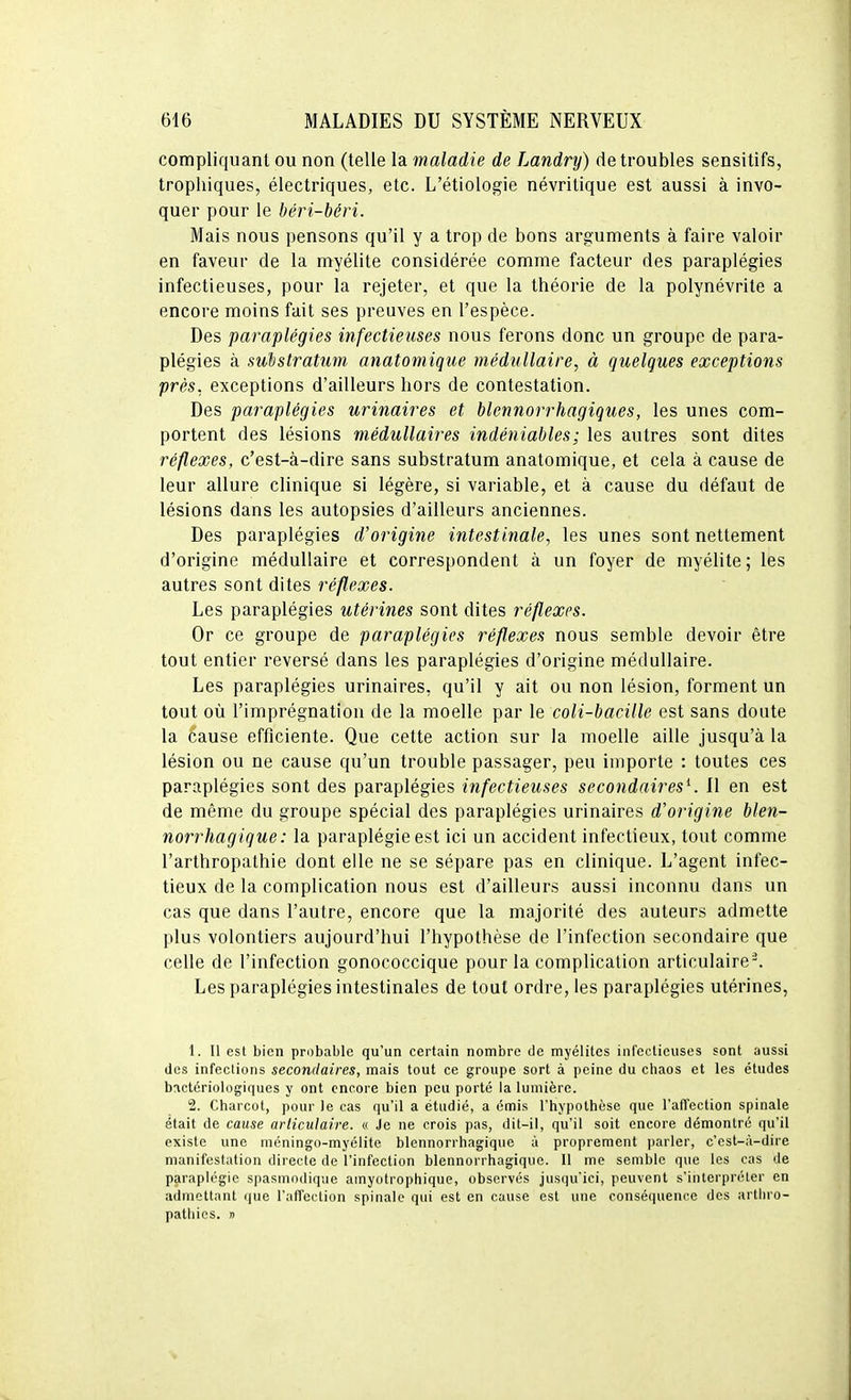 compliquant ou non (telle la maladie de Landry) de troubles sensitifs, tropliiques, électriques, etc. L'étiologie névritique est aussi à invo- quer pour le béri-béri. Mais nous pensons qu'il y a trop de bons arguments à faire valoir en faveur de la myélite considérée comme facteur des paraplégies infectieuses, pour la rejeter, et que la tbéorie de la polynévrite a encore moins fait ses preuves en l'espèce. Des paraplégies infectieuses nous ferons donc un groupe de para- plégies à substratum anatomique médullaire, à quelques exceptions près, exceptions d'ailleurs bors de contestation. Des paraplégies urinaires et blennorrhagiques, les unes com- portent des lésions médullaires indéniables ; les autres sont dites réflexes, c'est-à-dire sans substratum anatomique, et cela à cause de leur allure clinique si légère, si variable, et à cause du défaut de lésions dans les autopsies d'ailleurs anciennes. Des paraplégies d'origine intestinale, les unes sont nettement d'origine médullaire et correspondent k un foyer de myélite; les autres sont dites réflexes. Les paraplégies utérines sont dites réflexes. Or ce groupe de paraplégies réflexes nous semble devoir être tout entier reversé dans les paraplégies d'origine médullaire. Les paraplégies urinaires, qu'il y ait ou non lésion, forment un tout où l'imprégnation de la moelle par le coli-bacille est sans doute la cause efficiente. Que cette action sur la moelle aille jusqu'à la lésion ou ne cause qu'un trouble passager, peu importe : toutes ces paraplégies sont des paraplégies infectieuses secondaires^. Il en est de même du groupe spécial des paraplégies urinaires d'origine blen- norrhagique : la paraplégie est ici un accident infectieux, tout comme l'arthropathie dont elle ne se sépare pas en clinique. L'agent infec- tieux de la complication nous est d'ailleurs aussi inconnu dans un cas que dans l'autre, encore que la majorité des auteurs admette plus volontiers aujourd'hui l'hypothèse de l'infection secondaire que celle de l'infection gonococcique pour la complication articulaire-. Les paraplégies intestinales de tout ordre, les paraplégies utérines, 1. Il est bien probable qu'un certain nombre de myélites infectieuses sont aussi des infections secondaires, mais tout ce groupe sort à peine du chaos et les études bactériologiques y ont encore bien peu porté la lumière. 2. Charcot, pour le cas qu'il a étudié, a émis l'hypotbèse que l'affection spinale était de cause articulaire. « Je ne crois pas, dit-il, qu'il soit encore démontré qu'il existe une niéningo-myélite blennorrhagique à proprement parler, c'est-à-dire manifestation directe de l'infection blennorrhagique. 11 me semble que les cas de paraplégie spasmodique amyotrophique, observés jusqu'ici, peuvent s'interpréter en admettant ijue l'affection spinale qui est en cause est une conséquence des artliro- pathies. »