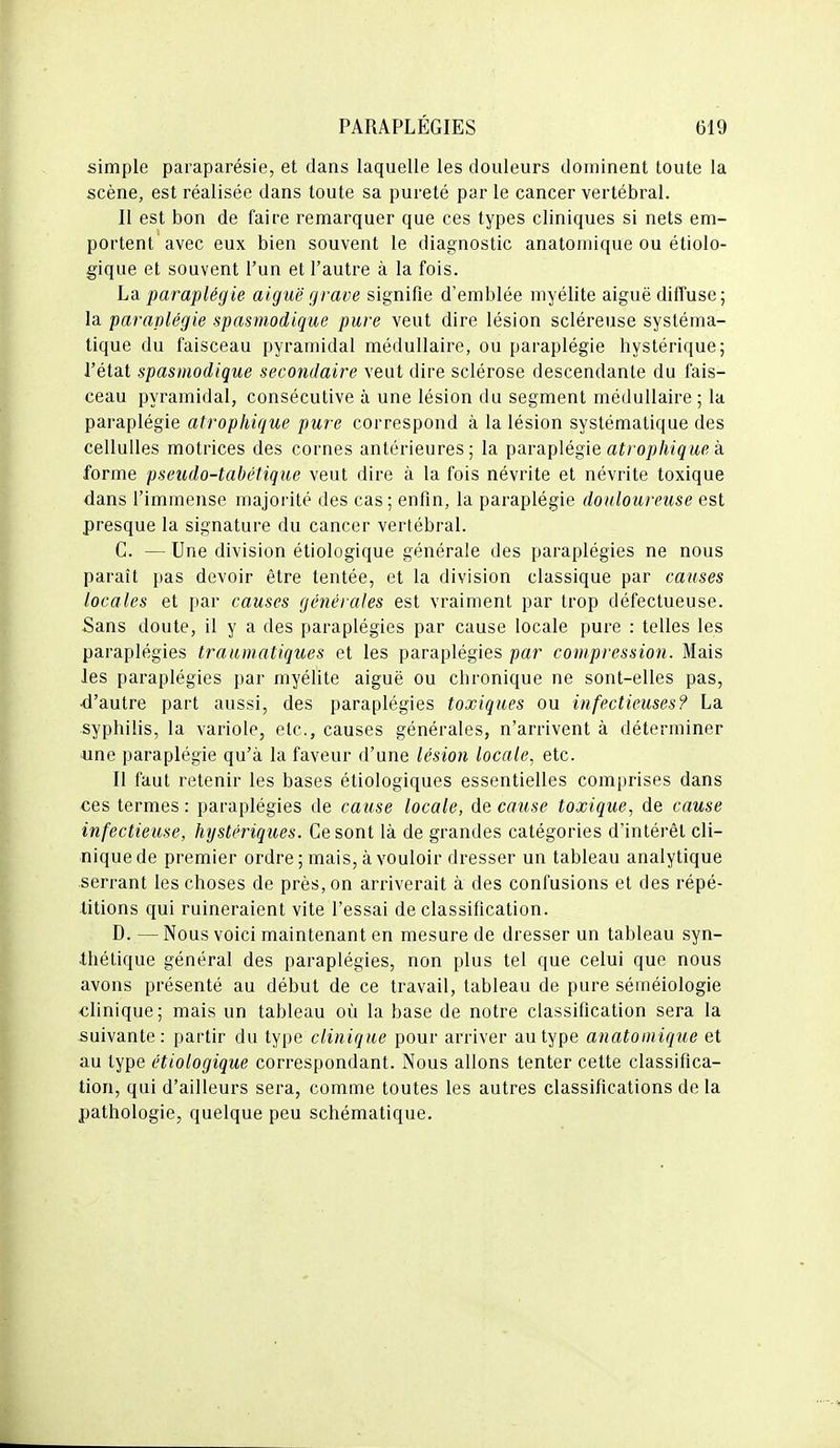 simple paraparésie, et dans laquelle les douleurs dominent toute la scène, est réalisée dans toute sa pureté par le cancer vertébral. Il est bon de faire remarquer que ces types cliniques si nets em- portent avec eux bien souvent le diagnostic anatomique ou écolo- gique et souvent l'un et l'autre à la fois. La paraplégie aiguë grave signifie d'emblée myélite aiguë diffuse; la paraplégie spasmodique pure veut dire lésion scléreuse systéma- tique du faisceau pyramidal médullaire, ou paraplégie hystérique; l'état spasmodique secondaire veut dire sclérose descendante du fais- ceau pyramidal, consécutive à une lésion du segment médullaire; la paraplégie atrophique pure correspond à la lésion systématique des cellulles motrices des cornes antérieures; la paraplégie aïrop/îigwfi à forme pseudo-tabétique veut dire à la fois névrite et névrite toxique dans l'immense majoi'ité des cas; enfin, la paraplégie douloureuse est presque la signature du cancer vertébral. G. — Une division étiologique générale des paraplégies ne nous paraît pas devoir être tentée, et la division classique par causes locales et par causes générales est vraiment par trop défectueuse. Sans doute, il y a des paraplégies par cause locale pure : telles les paraplégies trauinatiques et les paraplégies par compression. Mais les paraplégies par myélite aiguë ou chronique ne sont-elles pas, ■d'autre part aussi, des paraplégies toxiques ou infectieuses? La syphilis, la variole, etc., causes générales, n'arrivent à déterminer une paraplégie qu'à la faveur d'une lésion locale, etc. Il faut retenir les bases étiologiques essentielles comprises dans ces termes : paraplégies de cause locale, de cause toxique, de cause infectieuse, hystériques. Gesont là de grandes catégories d'intérêt cli- nique de premier ordre; mais, à vouloir dresser un tableau analytique serrant les choses de près, on arriverait à des confusions et des répé- titions qui ruineraient vite l'essai de classification. D. — Nous voici maintenant en mesure de dresser un tableau syn- thétique général des paraplégies, non plus tel que celui que nous avons présenté au début de ce travail, tableau de pure séméiologie clinique; mais un tableau où la base de notre classification sera la suivante: partir du type clinique pour arriver au type anatomique et au type étiologique correspondant. Nous allons tenter cette classifica- tion, qui d'ailleurs sera, comme toutes les autres classifications de la pathologie, quelque peu schématique.