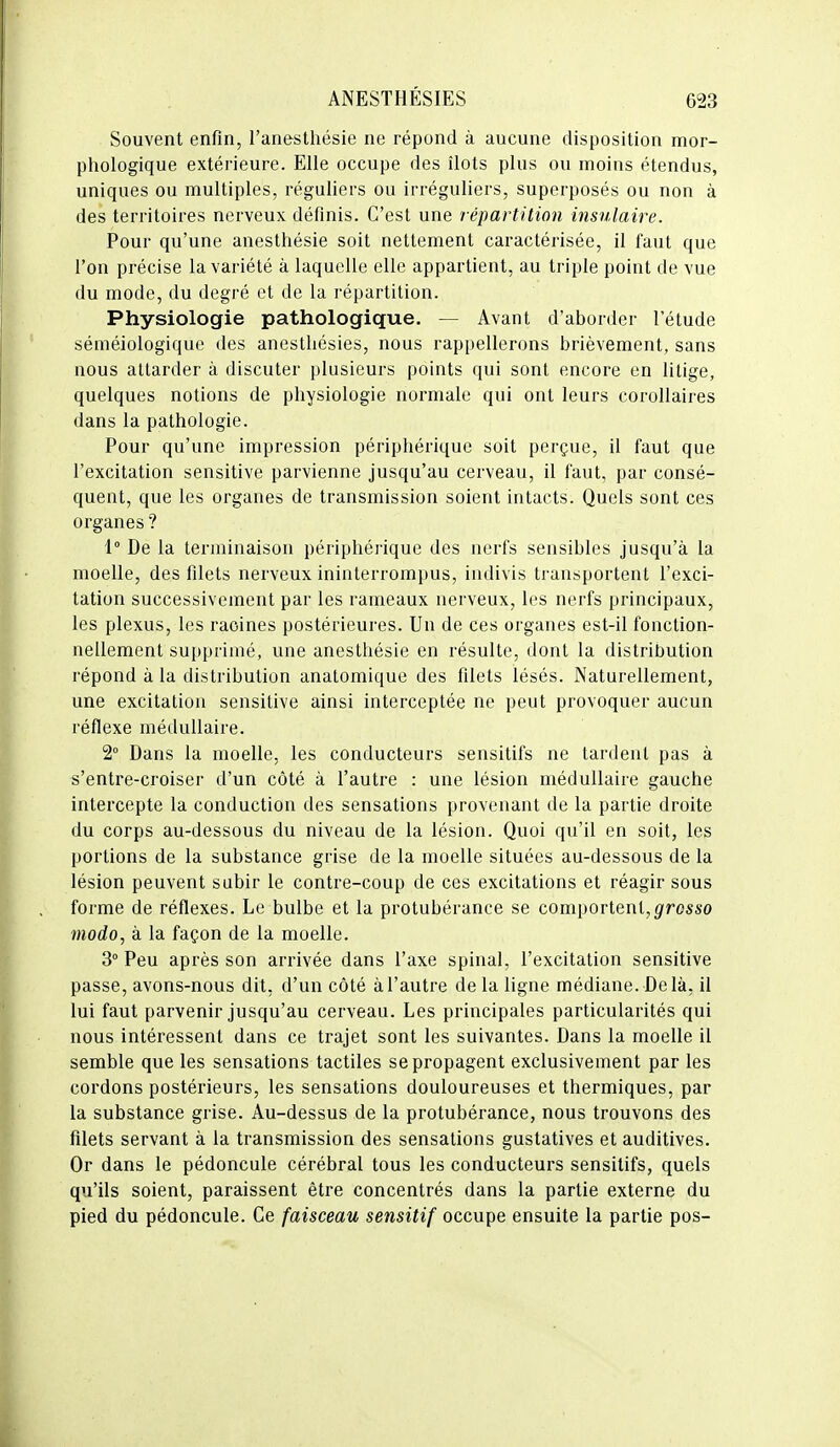 Souvent enfin, l'anesthésie ne répond à aucune disposition mor- phologique extérieure. Elle occupe des îlots plus ou moins étendus, uniques ou multiples, réguliers ou irréguliers, superposés ou non à des territoires nerveux définis. C'est une répartition insulaire. Pour qu'une anesthésie soit nettement caractérisée, il faut que l'on précise la variété à laquelle elle appartient, au triple point de vue du mode, du degré et de la répartition. Physiologie pathologique. — Avant d'aborder l'étude séméiologiquc des anestliésies, nous rappellerons brièvement, sans nous attarder à discuter plusieurs points qui sont encore en litige, quelques notions de physiologie normale qui ont leurs corollaires dans la pathologie. Pour qu'une impression périphérique soit perçue, il faut que l'excitation sensitive parvienne jusqu'au cerveau, il faut, par consé- quent, que les organes de transmission soient intacts. Quels sont ces organes ? 1° De la terminaison périphérique des nerfs sensibles jusqu'à la moelle, des filets nerveux ininterrompus, indivis ti'ansportent l'exci- tation successivement par les rameaux nerveux, les nerfs principaux, les plexus, les racines postérieures. Un de ces organes est-il fonction- nellement supprimé, une anesthésie en résulte, dont la distribution répond à la distribution anatomique des filets lésés. Naturellement, une excitation sensitive ainsi interceptée ne peut provoquer aucun réflexe médullaire. 2° Dans la moelle, les conducteurs sensitifs ne tardent pas à s'entre-croiser d'un côté à l'autre : une lésion médullaire gauche intercepte la conduction des sensations provenant de la partie droite du corps au-dessous du niveau de la lésion. Quoi qu'il en soit, les portions de la substance grise de la moelle situées au-dessous de la lésion peuvent subir le contre-coup de ces excitations et réagir sous forme de réflexes. Le bulbe et la protubérance se comportent,grosso modo, à la façon de la moelle. 3° Peu après son arrivée dans l'axe spinal, l'excitation sensitive passe, avons-nous dit, d'un côté à l'autre de la ligne médiane. Delà, il lui faut parvenir jusqu'au cerveau. Les principales particularités qui nous intéressent dans ce trajet sont les suivantes. Dans la moelle il semble que les sensations tactiles se propagent exclusivement par les cordons postérieurs, les sensations douloureuses et thermiques, par la substance grise. Au-dessus de la protubérance, nous trouvons des filets servant à la transmission des sensations gustatives et auditives. Or dans le pédoncule cérébral tous les conducteurs sensitifs, quels qu'ils soient, paraissent être concentrés dans la partie externe du pied du pédoncule. Ce faisceau sensitif occupe ensuite la partie pos-