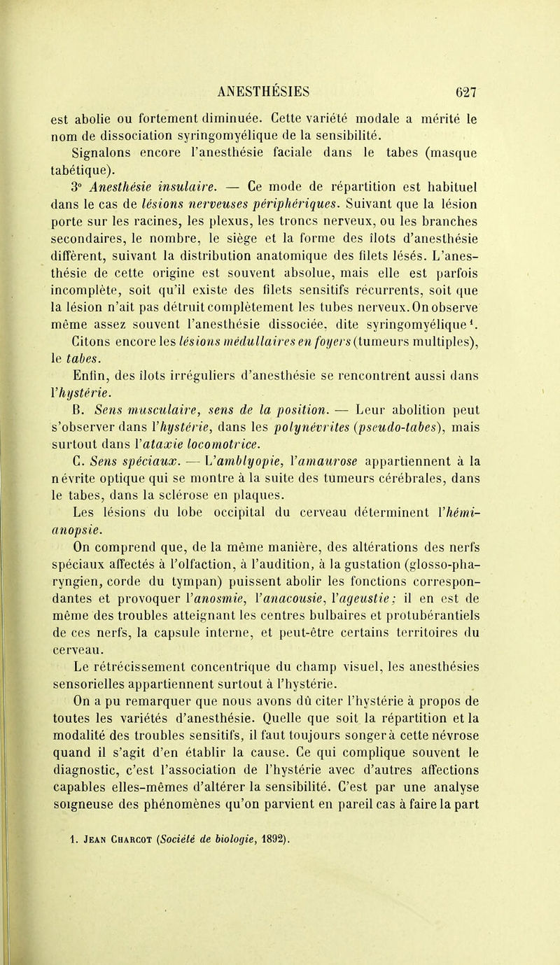 est abolie ou fortement diminuée. Cette variété modale a mérité le nom de dissociation syringomyélique de la sensibilité. Signalons encore l'anesthésie faciale dans le tabès (masque tabétique). 3 Anesthésie insulaire. — Ce mode de répartition est habituel dans le cas de lésions nerveuses périphériques. Suivant que la lésion porte sur les racines, les plexus, les troncs nerveux, ou les branches secondaires, le nombre, le siège et la forme des îlots d'anesthésie diffèrent, suivant la distribution anatomique des filets lésés. L'anes- thésie de cette origine est souvent absolue, mais elle est parfois incomplète, soit qu'il existe des filets sensitifs récurrents, soit que la lésion n'ait pas détruit complètement les tubes nerveux. On observe même assez souvent l'anesthésie dissociée, dite syringomyélique ^ Citons encore les lésions médullaires en foyers (tumeurs multiples), le tabès. Enfin, des ilôts irréguliers d'anesthésie se rencontrént aussi dans l'hystérie. B. Sens musculaire, sens de la position. — Leur abolition peut s'observer dans l'hystérie, dans les polynévrites (pseudo-tabes), mais surtout dans l'ataxie locomotrice. C. Sens spéciaux. — L'amblyopie, l'amaurose appartiennent à la névrite optique qui se montre à la suite des tumeurs cérébrales, dans le tabès, dans la sclérose en plaques. Les lésions du lobe occipital du cerveau déterminent l'hémi- anopsie. On comprend que, de la même manière, des altérations des nerfs spéciaux affectés à l'olfaction, à l'audition, à la gustation (glosso-pha- ryngien, corde du tympan) puissent abolir les fonctions correspon- dantes et provoquer l'anosmie, Vanacousie, Vageustie; il en est de même des troubles atteignant les centres bulbaires et protubérantiels de ces nerfs, la capsule interne, et peut-être certains territoires du cerveau. Le rétrécissement concentrique du champ visuel, les anesthésies sensorielles appartiennent surtout à l'hystérie. On a pu remarquer que nous avons dû citer l'hystérie à propos de toutes les variétés d'anesthésie. Quelle que soit la répartition et la modalité des troubles sensitifs, il faut toujours songera cette névrose quand il s'agit d'en établir la cause. Ce qui complique souvent le diagnostic, c'est l'association de l'hystérie avec d'autres affections capables elles-mêmes d'altérer la sensibilité. C'est par une analyse soigneuse des phénomènes qu'on parvient en pareil cas à faire la part 1. Jean Charcot (Société de biologie, 1892).