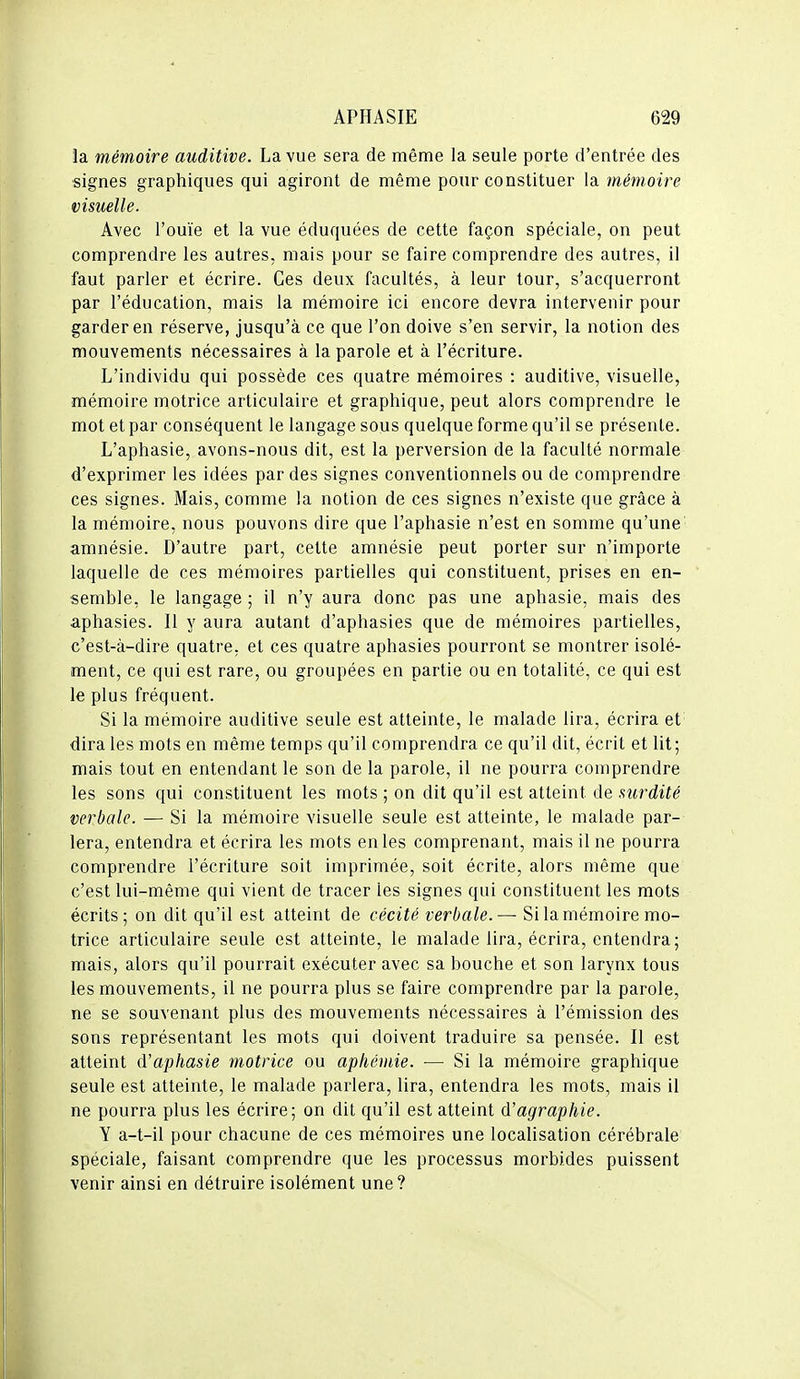 la mémoire auditive. La vue sera de même la seule porte d'entrée des signes graphiques qui agiront de même pour constituer la mémoire visuelle. Avec l'ouïe et la vue éduquées de cette façon spéciale, on peut comprendre les autres, mais pour se faire comprendre des autres, il faut parler et écrire. Ces deux facultés, à leur tour, s'acquerront par l'éducation, mais la mémoire ici encore devra intervenir pour garder en réserve, jusqu'à ce que l'on doive s'en servir, la notion des mouvements nécessaires à la parole et à l'écriture. L'individu qui possède ces quatre mémoires : auditive, visuelle, mémoire motrice articulaire et graphique, peut alors comprendre le mot et par conséquent le langage sous quelque forme qu'il se présente. L'aphasie, avons-nous dit, est la perversion de la faculté normale d'exprimer les idées par des signes conventionnels ou de comprendre ces signes. Mais, comme la notion de ces signes n'existe que grâce à la mémoire, nous pouvons dire que l'aphasie n'est en somme qu'une amnésie. D'autre part, cette amnésie peut porter sur n'importe laquelle de ces mémoires partielles qui constituent, prises en en- semble, le langage ; il n'y aura donc pas une aphasie, mais des aphasies. Il y aura autant d'aphasies que de mémoires partielles, c'est-à-dire quatre, et ces quatre aphasies pourront se montrer isolé- ment, ce qui est rare, ou groupées en partie ou en totalité, ce qui est le plus fréquent. Si la mémoire auditive seule est atteinte, le malade lira, écrira et dira les mots en même temps qu'il comprendra ce qu'il dit, écrit et lit; mais tout en entendant le son de la parole, il ne pourra comprendre les sons qui constituent les mots ; on dit qu'il est atteint de surdité verbale. — Si la mémoire visuelle seule est atteinte, le malade par- lera, entendra et écrira les mots en les comprenant, mais il ne pourra comprendre l'écriture soit imprimée, soit écrite, alors même que c'est lui-même qui vient de tracer les signes qui constituent les mots écrits; on dit qu'il est atteint de cécité verbale.— Si la mémoire mo- trice articulaire seule est atteinte, le malade lira, écrira, entendra; mais, alors qu'il pourrait exécuter avec sa bouche et son larynx tous les mouvements, il ne pourra plus se faire comprendre par la parole, ne se souvenant plus des mouvements nécessaires à l'émission des sons représentant les mots qui doivent traduire sa pensée. Il est atteint d'aphasie motrice ou apliémie. — Si la mémoire graphique seule est atteinte, le malade parlera, lira, entendra les mots, mais il ne pourra plus les écrire; on dit qu'il est atteint d'agraphie. Y a-t-il pour chacune de ces mémoires une localisation cérébrale spéciale, faisant comprendre que les processus morbides puissent venir ainsi en détruire isolément une ?