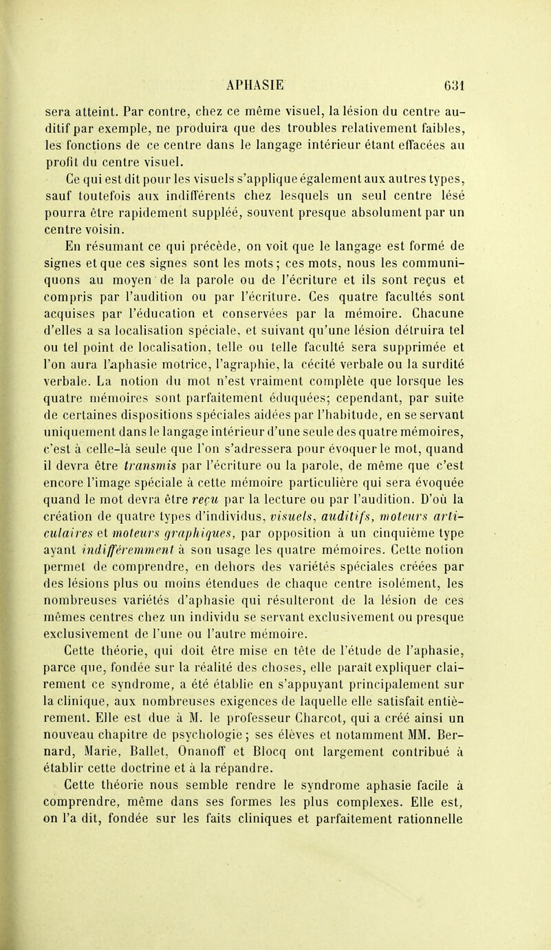 sera atteint. Par contre, chez ce même visuel, la lésion du centre au- ditif par exemple, ne produira que des troubles relativement faibles, les fonctions de ce centre dans le langage intérieur étant effacées au profit du centre visuel. Ce qui est dit pour les visuels s'applique également aux autres types, sauf toutefois aux indifférents chez lesquels un seul centre lésé pourra être rapidement suppléé, souvent presque absolument par un centre voisin. En résumant ce qui précède, on voit que le langage est formé de signes et que ces signes sont les mots ; ces mots, nous les communi- quons au moyen de la parole ou de l'écriture et ils sont reçus et compris par l'audition ou par l'écriture. Ces quatre facultés sont acquises par l'éducation et conservées par la mémoire. Chacune d'elles a sa localisation spéciale, et suivant qu'une lésion détruira tel ou tel point de localisation, telle ou telle faculté sera supprimée et l'on aura l'aphasie motrice, l'agraphie, la cécité verbale ou la surdité verbale. La notion du mot n'est vraiment complète que lorsque les quatre mémoires sont parfaitement éduquées^ cependant, par suite de certaines dispositions spéciales aidées par l'habitude, en se servant uniquement dans le langage intérieur d'une seule des quatre mémoires, c'est à celle-là seule que l'on s'adressera pour évoquer le mot, quand il devra être transmis par l'écriture ou la parole, de même que c'est encore l'image spéciale à cette mémoire particulière qui sera évoquée quand le mot devra être reçu par la lecture ou par l'audition. D'où la création de quatre types d'individus, visuels, auditifs, moteurs arti- culaires et moteurs graphiques, par opposition à un cinquième type ayant indifféremment à son usage les quatre mémoires. Cette notion permet de comprendre, en dehors des variétés spéciales créées par des lésions plus ou moins étendues de chaque centre isolément, les nombreuses variétés d'aphasie qui résulteront de la lésion de ces mêmes centres chez un individu se servant exclusivement ou presque exclusivement de l'une ou l'autre mémoire. Cette théorie, qui doit être mise en tête de l'étude de l'aphasie, parce que, fondée sur la réalité des choses, elle paraît expliquer clai- rement ce syndrome, a été établie en s'appuyant principalement sur la clinique, aux nombreuses exigences de laquelle elle satisfait entiè- rement. Elle est due à M. le professeur Charcot, qui a créé ainsi un nouveau chapitre de psychologie; ses élèves et notamment MM. Ber- nard, Marie, Ballet, Onanoff et Blocq ont largement contribué à établir cette doctrine et à la répandre. Cette théorie nous semble rendre le syndrome aphasie facile à comprendre, même dans ses formes les plus complexes. Elle est, on l'a dit, fondée sur les faits cliniques et parfaitement rationnelle