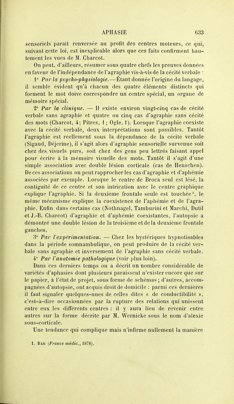 sensoriels paraît renversée au profit des centres moteurs, ce qui, suivant cette loi, est inexplicable alors que ces faits confirment hau- tement les vues de M. Charcot. On peut, d'ailleurs, résumer sous quatre chefs les preuves données en faveur de l'indépendance de l'agraphie vis-à-vis de la cécité verbale : 1° Par la psycho-physiologie.—Étant donnée l'origine du langage, il semble évident qu'à chacun des quatre éléments distincts qui forment le mot doive correspondre un centre spécial, un organe de mémoire spécial. 2 Par la clinique. — Il existe environ vingt-cinq cas de cécité verbale sans agraphie et quatre ou cinq cas d'agraphie sans cécité des mots (Charcot, 4; Pitres, 1 ; Ogle, 1). Lorsque l'agraphie coexiste avec la cécité verbale, deux interprétations sont possibles. Tantôt l'agraphie est réellement sous la dépendance de la cécité verbale (Sigaud, Déjerine), il s'agit alors d'agraphie sensorielle survenue soit chez des visuels purs, soit chez des gens peu lettrés faisant appel pour écrire à la mémoire visuelle des mots. Tantôt il s'agit d'une simple association avec double lésion corticale (cas de Henschen). De ces associations on peut rapprocher les cas d'agraphie et d'aphémie associées par exemple. Lorsque le centre de Broca seul est lésé, la contiguïté de ce centre et son intrication avec le centre graphique explique l'agraphie. Si la deuxième frontale seule est touchée % le même mécanisme explique la coexistence de l'aphémie et de l'agra- phie. Enfin dans certains cas (Nothnagel, Tamburini et Marchi, Dutil et J.-B. Charcot) d'agraphie et d'aphémie coexistantes, l'autopsie a démontré une double lésion de la troisième et de la deuxième frontale gauches. 3° Par l'expérimentation. — Chez les hystériques hypnotisables dans la période somnambulique, on peut produire de la cécité ver- bale sans agraphie et inversement de l'agraphie sans cécité verbale. V Par Vanatomie pathologique (voir plus loin). Dans ces derniers temps on a décrit un nombre considérable de variétés d'aphasies dont plusieurs paraissent n'exister encore que sur le papier, à l'état de projet, sous forme de schémas ; d'autres, accom- pagnées d'autopsie, ont acquis droit de domicile : parmi ces dernières il faut signaler quelques-unes de celles dites « de conductibilité », c'est-à-dire occasionnées par la rupture des relations qui unissent entre eux les différents centres : il y aura lieu de revenir entre autres sur la forme décrite par M. Wernicke sous le nom d'alexie sous-corticale. Une tendance qui complique mais n'infirme nullement la manière 1. Bar [France médic.,\^l^. ,