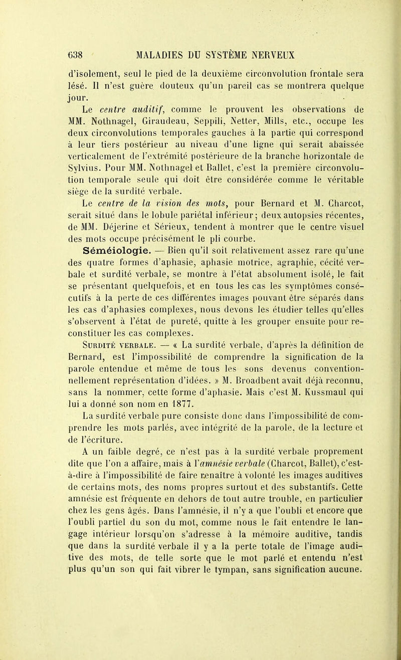 d'isolement, seul le pied de la deuxième circonvolution frontale sera lésé. Il n'est guère douteux qu'un pareil cas se montrera quelque jour. Le centre auditif, comme le prouvent les observations de MM. Nothnagel, Giraudeau, Seppili, Netter, Mills, etc., occupe les deux circonvolutions temporales gauches à la partie qui correspond à leur tiers postérieur au niveau d'une ligne qui serait abaissée verticalement de l'extrémité postérieure de la branche horizontale de Sylvius. Pour MM. Nothnagel et Ballet, c'est la première circonvolu- tion temporale seule qui doit être considérée comme le véritable siège de la surdité verbale. Le centre de la vision des mots, pour Bernard et M. Charcot, serait situé dans le lobule pariétal inférieur; deux autopsies récentes, de MM. Déjerine et Sérieux, tendent à montrer que le centre visuel des mots occupe précisément le pli courbe. Séméiologie. — Bien qu'il soit relativement assez rare qu'une des quatre formes d'aphasie, aphasie motrice, agraphie, cécité ver- bale et surdité verbale, se montre à l'état absolument isolé, le fait se présentant quelquefois, et en tous les cas les symptômes consé- cutifs à la perte de ces différentes images pouvant être séparés dans les cas d'aphasies complexes, nous devons les étudier telles qu'elles s'observent à l'état de pureté, quitte à les grouper ensuite pour re- constituer les cas complexes. Surdité verbale. — « La surdité verbale, d'après la définition de Bernard, est l'impossibilité de comprendre la signification de la parole entendue et même de tous les sons devenus convention- nellement représentation d'idées. » M. Broadbent avait déjà reconnu, sans la nommer, cette forme d'aphasie. Mais c'est M. Kussmaul qui lui a donné son nom en 1877. La surdité verbale pure consiste donc dans l'impossibilité de com- prendre les mots parlés, avec intégrité de la parole, de la lecture et de l'écriture. A un faible degré, ce n'est pas à la surdité verbale proprement dite que l'on a affaire, mais à Y amnésie verbale (Charcot, Ballet), c'est- à-dire à l'impossibihté de faire nenaître à volonté les images auditives de certains mots, des noms propres surtout et des substantifs. Cette amnésie est fréquente en dehors de tout autre trouble, en particulier chez les gens âgés. Dans l'amnésie, il n'y a que l'oubli et encore que l'oubli partiel du son du mot, comme nous le fait entendre le lan- gage intérieur lorsqu'on s'adresse à la mémoire auditive, tandis que dans la surdité verbale il y a la perte totale de l'image audi- tive des mots, de telle sorte que le mot parlé et entendu n'est plus qu'un son qui fait vibrer le tympan, sans signification aucune.