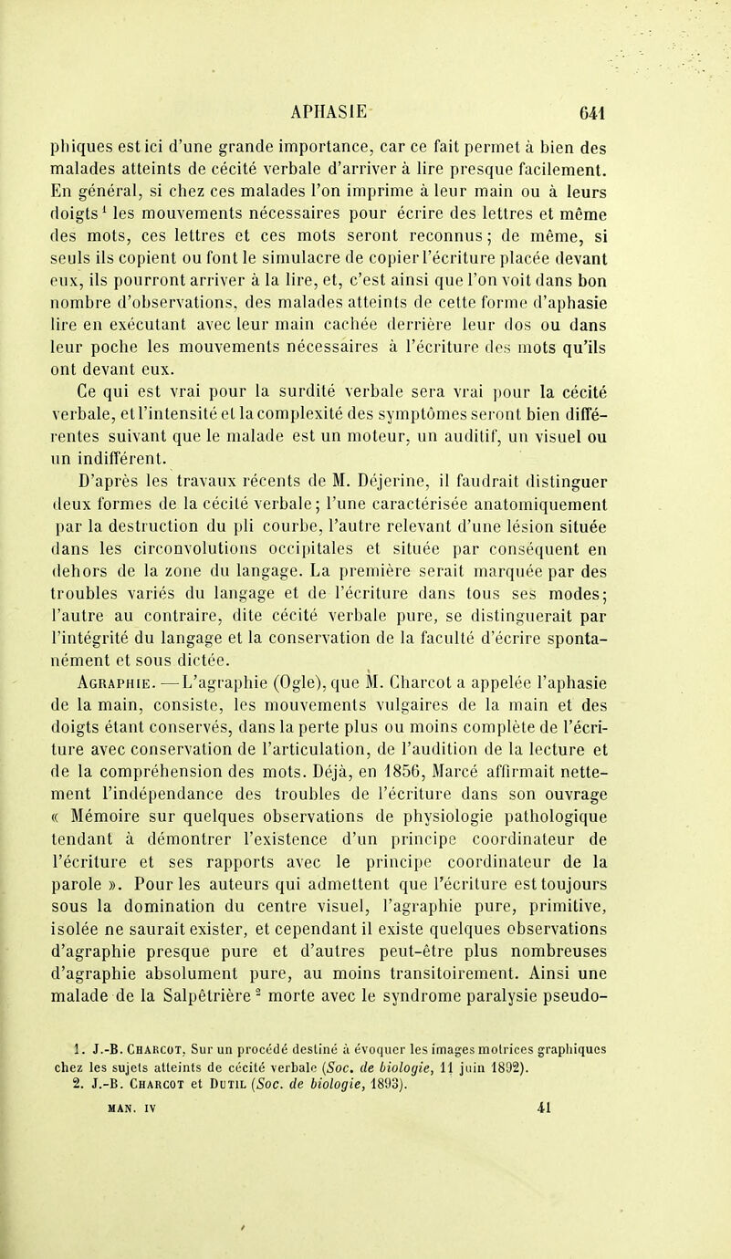 phiques est ici d'une grande importance, car ce fait permet à bien des malades atteints de cécité verbale d'arriver à lire presque facilement. En général, si chez ces malades l'on imprime à leur main ou à leurs doigts ^ les mouvements nécessaires pour écrire des lettres et même des mots, ces lettres et ces mots seront reconnus ; de même, si seuls ils copient ou font le simulacre de copier l'écriture placée devant eux, ils pourront arriver à la lire, et, c'est ainsi que l'on voit dans bon nombre d'observations, des malades atteints de cette forme d'aphasie lire en exécutant avec leur main cachée derrière leur dos ou dans leur poche les mouvements nécessaires à l'écriture des mots qu'ils ont devant eux. Ce qui est vrai pour la surdité verbale sera vrai pour la cécité verbale, et l'intensité et la complexité des symptômes seront bien diffé- l'entes suivant que le malade est un moteur, un auditif, un visuel ou un indifférent. D'après les travaux récents de M. Déjerine, il faudrait distinguer deux formes de la cécité verbale ; l'une caractérisée anatomiquement par la destruction du pli courbe, l'autre relevant d'une lésion située dans les circonvolutions occipitales et située par conséquent en dehors de la zone du langage. La première serait marquée par des troubles variés du langage et de l'écriture dans tous ses modes; l'autre au contraire, dite cécité verbale pure, se distinguerait par l'intégrité du langage et la conservation de la faculté d'écrire sponta- nément et sous dictée. Agraphie. —L'agraphie (Ogle), que M. Charcot a appelée l'aphasie de la main, consiste, les mouvements vulgaires de la main et des doigts étant conservés, dans la perte plus ou moins complète de l'écri- ture avec conservation de l'articulation, de l'audition de la lecture et de la compréhension des mots. Déjà, en 1856, Marcé affirmait nette- ment l'indépendance des troubles de l'écriture dans son ouvrage (( Mémoire sur quelques observations de physiologie pathologique tendant à démontrer l'existence d'un principe coordinateur de l'écriture et ses rapports avec le principe coordinateur de la parole ». Pour les auteurs qui admettent que l'écriture est toujours sous la domination du centre visuel, l'agraphie pure, primitive, isolée ne saurait exister, et cependant il existe quelques observations d'agraphie presque pure et d'autres peut-être plus nombreuses d'agraphie absolument pure, au moins transitoirement. Ainsi une malade de la Salpêtrière morte avec le syndrome paralysie pseudo- 1. J.-B. Charcot, Sur un procédé destiné ù évoquer les images motrices graphiques chez les sujets atteints de cécité verbale {Soc. de biologie, 11 juin 1892). 2. J.-B. Charcot et Dctil {Soc. de biologie, 1893). MAN. IV 41