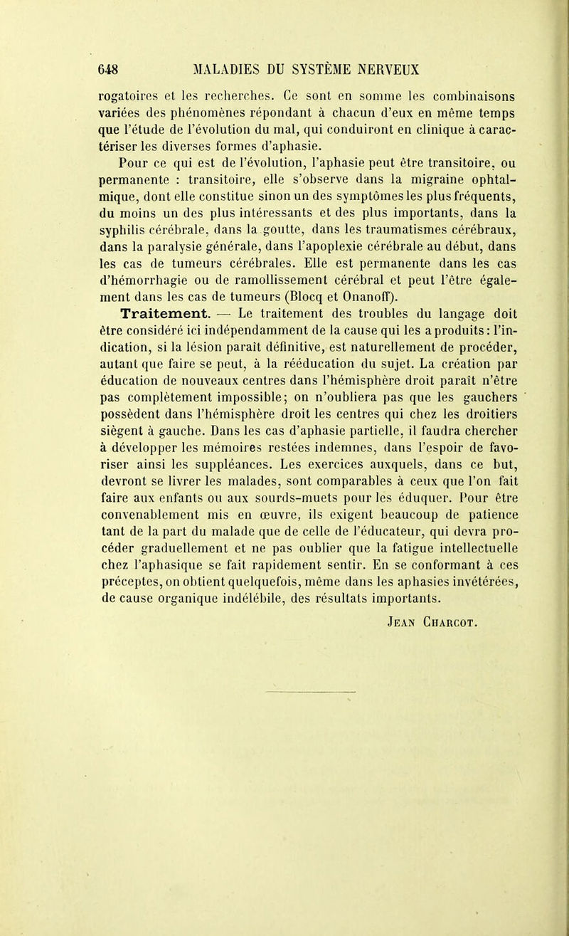 rogatoires et les recherches. Ce sont en somme les combinaisons variées des phénomènes répondant à chacun d'eux en même temps que l'étude de l'évolution du mal, qui conduiront en clinique à carac- tériser les diverses formes d'aphasie. Pour ce qui est de l'évolution, l'aphasie peut être transitoire, ou permanente : transitoire, elle s'observe dans la migraine ophtal- mique, dont elle constitue sinon un des symptômes les plus fréquents, du moins un des plus intéressants et des plus importants, dans la syphilis cérébrale, dans la goutte, dans les traumatismes cérébraux, dans la paralysie générale, dans l'apoplexie cérébrale au début, dans les cas de tumeurs cérébrales. Elle est permanente dans les cas d'hémorrhagie ou de ramollissement cérébral et peut l'être égale- ment dans les cas de tumeurs (Blocq et Onanoff). Traitement. — Le traitement des troubles du langage doit être considéré ici indépendamment de la cause qui les a produits : l'in- dication, si la lésion paraît définitive, est naturellement de procéder, autant que faire se peut, à la rééducation du sujet. La création par éducation de nouveaux centres dans l'hémisphère droit paraît n'être pas complètement impossible; on n'oubliera pas que les gauchers possèdent dans l'hémisphère droit les centres qui chez les droitiers siègent à gauche. Dans les cas d'aphasie partielle, il faudra chercher à développer les mémoires restées indemnes, dans l'espoir de favo- riser ainsi les suppléances. Les exercices auxquels, dans ce but, devront se livrer les malades, sont comparables à ceux que l'on fait faire aux enfants ou aux sourds-muets pour les éduquer. Pour être convenablement mis en œuvre, ils exigent beaucoup de patience tant de la part du malade que de celle de l'éducateur, qui devra pro- céder graduellement et ne pas oublier que la fatigue intellectuelle chez l'aphasique se fait rapidement sentir. En se conformant à ces préceptes, on obtient quelquefois, même dans les aphasies invétérées, de cause organique indélébile, des résultats importants. Jean Charcot.