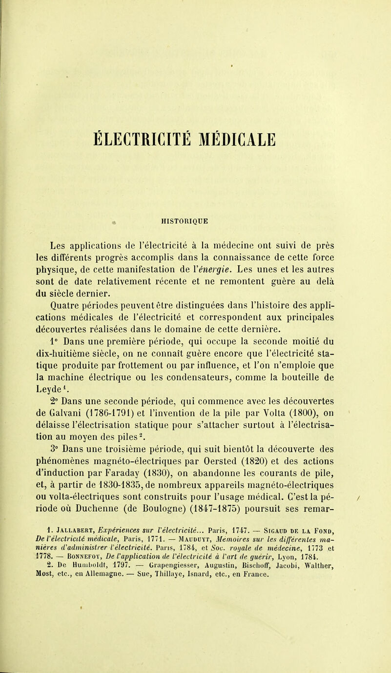 ÉLECTRICITÉ MÉDICALE • HISTORIQUE Les applications de l'électricité à la médecine ont suivi de près les différents progrès accomplis dans la connaissance de cette force physique, de cette manifestation de l'énergie. Les unes et les autres sont de date relativement récente et ne remontent guère au delà du siècle dernier. Quatre périodes peuvent être distinguées dans l'histoire des appli- cations médicales de l'électricité et correspondent aux principales découvertes réalisées dans le domaine de cette dernière. 1° Dans une première période, qui occupe la seconde moitié du dix-huitième siècle, on ne connaît guère encore que l'électricité sta- tique produite par frottement ou par influence, et l'on n'emploie que la machine électrique ou les condensateurs, comme la bouteille de Leyde*. 2° Dans une seconde période, qui commence avec les découvertes de Galvani (1786-1791) et l'invention de la pile par Volta (1800), on délaisse l'électrisation statique pour s'attacher surtout à l'électi'isa- tion au moyen des piles ^ 3° Dans une troisième période, qui suit bientôt la découverte des phénomènes magnéto-électriques par Oersted (1820) et des actions d'induction par Faraday (1830), on abandonne les courants de pile, et, à partir de 1830-1835, de nombreux appareils magnéto-électriques ou volta-électriques sont construits pour l'usage médical. C'est la pé- riode où Duchenne (de Boulogne) (1847-1875) poursuit ses remar- 1. Jallabert, Expériences sur l'électricité... Paris, 17-47. — SrcAUD de la Fond, De l'électricité médicale, Paris, 1771. — Mauduyt, Mémoires sur les différenles ma- nières d'administrer l'électricité. Pans, 178i, et Soc. roijale de médecine, 1773 et 1778. — BoNNEFOY, De l'application de l'électricité à l'art de guérir, Lyon, 1784. 2. De HuaiLioldf, 1797. — Grapengiesser, Augustin, Biscliolf, Jacobi, Walther, Most, etc., en Allemagne. — Sue, Thillaye, Isnard, etc., en France.