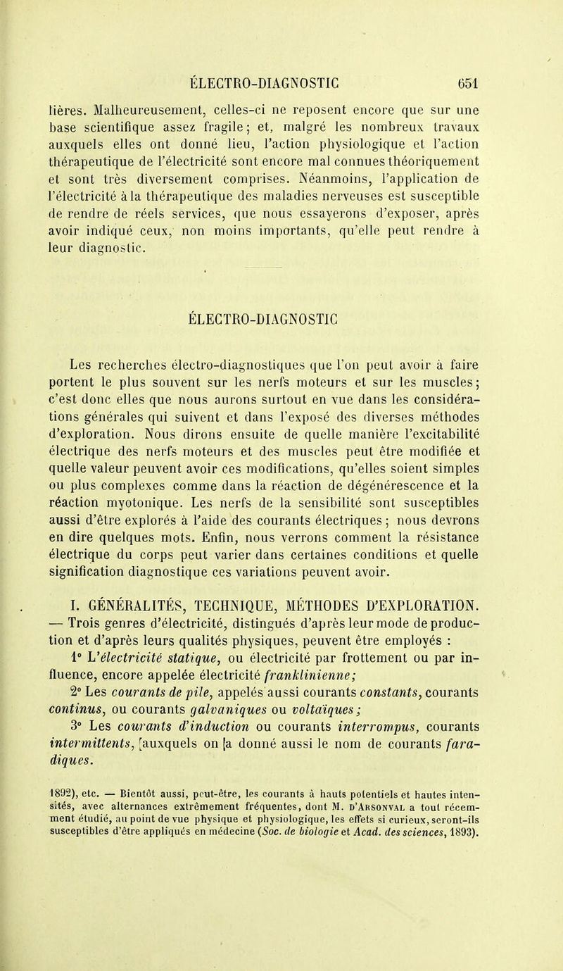 tières. Malheureusement, celles-ci ne reposent encore que sur une base scientifique assez fragile ; et, malgré les nombreux travaux auxquels elles ont donné lieu, l'action physiologique et l'action thérapeutique de l'électricité sont encore mal connues théoriquement et sont très diversement comprises. Néanmoins, l'application de l'électricité à la thérapeutique des maladies nerveuses est susceptible de rendre de réels services, que nous essayerons d'exposer, après avoir indiqué ceux, non moins importants, qu'elle peut rendre à leur diagnostic. ÉLECTRO-DIAGNOSTIC Les recherches électro-diagnostiques que l'on peut avoir à faire portent le plus souvent sur les nerfs moteurs et sur les muscles; c'est donc elles que nous aurons surtout en vue dans les considéra- tions générales qui suivent et dans l'exposé des diverses méthodes d'exploration. Nous dirons ensuite de quelle manière l'excitabilité électrique des nerfs moteurs et des muscles peut être modifiée et quelle valeur peuvent avoir ces modifications, qu'elles soient simples ou plus complexes comme dans la réaction de dégénérescence et la réaction myotonique. Les nerfs de la sensibilité sont susceptibles aussi d'être explorés à l'aide des courants électriques ; nous devrons en dire quelques mots. Enfin, nous verrons comment la résistance électrique du corps peut varier dans certaines conditions et quelle signification diagnostique ces variations peuvent avoir. 1. GÉNÉRALITÉS, TECHNIQUE, MÉTHODES D'EXPLORATION. — Trois genres d'électricité, distingués d'après leur mode de produc- tion et d'après leurs qualités physiques, peuvent être employés : 1° L'électricité statique, ou électricité par frottement ou par in- fluence, encore appelée électricité frankliniemie ; 2° Les courants de pile, appelés aussi courants constants, courants continus, ou courants galvaniques ou voltaiques ; 3° Les courants d'induction ou courants interrompus, courants intermittents, [auxquels on [a donné aussi le nom de courants fara- diques. 1892), etc. — Bientôt aussi, pput-être, les courants à hauts potentiels et hautes inten- sités, avec alternances extrêmement frériuentes, dont M. d'Aksonval a tout récem- ment étudié, au point de vue physique et physiologique, les effets si curieux, seront-ils susceptibles d'être appliqués en médecine (Soc. de biologie et Acad. des sciences, 1893).