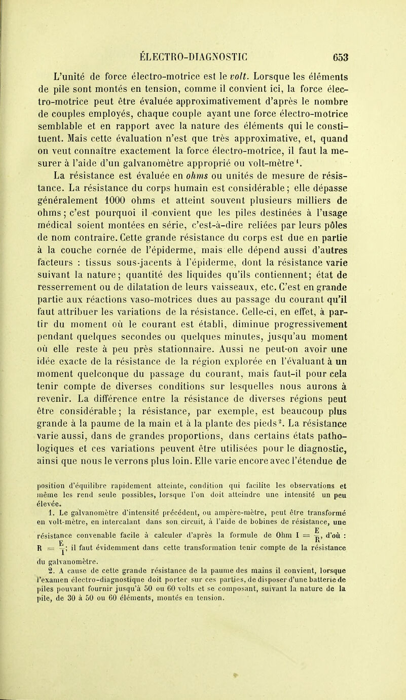 L'unité de force électro-motrice est le volt. Lorsque les éléments de pile sont montés en tension, comme il convient ici, la force élec- tro-motrice peut être évaluée approximativement d'après le nombre de couples employés, chaque couple ayant une force électro-motrice semblable et en rapport avec la nature des éléments qui le consti- tuent. Mais cette évaluation n'est que très approximative, et, quand on veut connaître exactement la force électro-motrice, il faut la me- surer à l'aide d'un galvanomètre approprié ou volt-mètre*. La résistance est évaluée en ohms ou unités de mesure de résis- tance. La résistance du corps humain est considérable; elle dépasse généralement 1000 ohms et atteint souvent plusieurs milliers de ohms ; c'est pourquoi il convient que les piles destinées à l'usage médical soient montées en série, c'est-à-dire reliées par leurs pôles de nom contraire. Cette grande résistance du corps est due en partie à la couche cornée de l'épiderme, mais elle dépend aussi d'autres facteurs : tissus sous-jacents à l'épiderme, dont la résistance varie suivant la nature; quantité des liquides qu'ils contiennent; état de resserrement ou de dilatation de leurs vaisseaux, etc. C'est en grande partie aux réactions vaso-motrices dues au passage du courant qu'il faut attribuer les variations de la résistance. Celle-ci, en effet, à par- tir du moment où le courant est établi, diminue progressivement pendant quelques secondes ou quelques minutes, jusqu'au moment où elle reste à peu près stationnaire. Aussi ne peut-on avoir une idée exacte de la résistance de la région explorée en l'évaluant à un moment quelconque du passage du courant, mais faut-il pour cela tenir compte de diverses conditions sur lesquelles nous aurons à revenir. La différence entre la résistance de diverses régions peut être considérable; la résistance, par exemple, est beaucoup plus grande à la paume de la main et à la plante des pieds-. La résistance varie aussi, dans de grandes proportions, dans certains états patho- logiques et ces variations peuvent être utilisées pour le diagnostic, ainsi que nous le verrons plus loin. Elle varie encore avec l'étendue de position d'équilibre rapiilement atteinte, condition qui facilite les observations et même les rend seule possibles, lorsque l'on doit atteindre une intensité un peu élevée. 1. Le galvanomètre d'intensité précédent, ou ampère-mètre, peut être transformé en volt-mètre, en intercalant dans son circuit, à l'aide de bobines de résistance, une E résistance convenable facile à calculer d'après la formule de Ohm I = d'où : R = -j; il faut évidemment dans cette transformation tenir compte de la résistance du galvanomètre. 2. A cause de cette grande résistance de la paume des mains il convient, lorsque l'examen électro-diagnostique doit porter sur ces parties, de disposer d'une batterie de piles pouvant fournir jusqu'à 50 ou 60 volts et se composant, suivant la nature de la pile, de 30 à 50 ou 60 éléments, montés en tension.