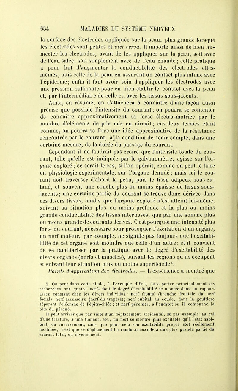 la surface des électrodes appliquée sur la peau, plus grande lorsque les électrodes sont petites et vice versa. Il importe aussi de bien hu- mecter les électrodes, avant de les appliquer sur la peau, soit avec de l'eau salée, soit simplement avec de l'eau chaude ; cette pratique a pour but d'augmenter la conductibilité des électrodes elles- mêmes, puis celle de la peau en assurant un contact plus intime avec l'épiderme; enfin il faut avoir soin d'appliquer les électrodes avec une pression suffisante pour en bien établir le contact avec la peau et, par l'intermédiaire de celle-ci, avec les tissus sous-jacents. Ainsi, en résumé, on s'attachera à connaître d'une façon aussi précise que possible l'intensité du courant; on pourra se contenter de connaître approximativement sa force électro-motrice par le nombre d'éléments de pile mis en circuit; ces deux termes étant connus, on pourra se faire une idée approximative de la résistance rencontrée par le courant, à^la condition de tenir compte, dans une certaine mesure, de la durée du passage du courant. Cependant il ne faudrait pas croire que l'intensité totale du cou- rant, telle qu'elle est indiquée par le galvanomètre, agisse sur l'or- gane exploré; ce serait le cas, si l'on opérait, comme on peut le faire en physiologie expérimentale, sur l'organe dénudé; mais ici le cou- rant doit traverser d'abord la peau, puis le tissu adipeux sous-cu- tané, et souvent une couche plus ou moins épaisse de tissus sous- jacents ; une certaine partie du courant se trouve donc dérivée dans ces divers tissus, tandis que l'organe exploré n'est atteint lui-même, suivant sa situation plus ou moins profonde et la plus ou moins grande conductibilité des tissus interposés, que par une somme plus ou moins grande de courants dérivés. C'est pourquoi une intensité plus forte du courant, nécessaire pour provoquer l'excitation d'un organe, un nerf moteur, par exemple, ne signifie pas toujours que l'excitabi- lilité de cet organe soit moindre que celle d'un autre ; et il convient de se familiariser par la pratique avec le degré d'excitabilité des divers organes (nerfs et muscles), suivant les régions qu'ils occupent et suivant leur situation plus ou moins superficielle*. Points d'application des électrodes. — L'expérience a montré que 1. On peut dans cette étude, à l'exemple d'Erb, faire porter principalement ses recherches sur quatre nerfs dont le degré d'excitabilité se montre dans un rapport assez constant chez les divers individus : nerf frontal (branche frontale du nerf facial); nerf accessoire (nerf du trapèze); nerf cubital au coude, dans la gouttière séparant l'olécrâne de l'épitrochlée ; et nerf péronier, à l'endroit où il contourne la tête du péroné. 11 peut arriver que par suite d'un déplacement accidentel, dû par exemple au cal d'une fracture, à une tumeur, etc., un nerf se montre plus excitable qu'à l'état habi- tuel, ou inversement, sans que pour cela son excitabilité propre soit réellement modifiée; c'est que ce déplacement l'a rendu accessible à une plus grande partie du courant total, ou inversement.