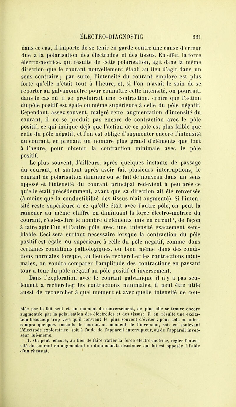 dans ce cas, il importe de se tenir en garde contre une cause d'erreur due à la polarisation des électrodes et des tissus. En effet, la force électro-motrice, qui résulte de cette polarisation, agit dans la même direction que le courant nouvellement établi au lieu d'agir dans un sens contraire; par suite, l'intensité du courant employé est plus forte qu'elle n'était tout à l'heure, et, si l'on n'avait le soin de se reporter au galvanomètre pour connaître cette intensité, on pourrait, dans le cas où il se produirait une contraction, croire que l'action du pôle positif est égale ou même supérieure à celle du pôle négatif. Cependant, assez souvent, malgré cette augmentation d'intensité du courant, il ne se produit pas encore de contraction avec le pôle positif, ce qui indique déjà que l'action de ce pôle est plus faible que celle du pôle négatif, et l'on est obligé d'augmenter encore l'intensité du courant, en prenant un nombre plus grand d'éléments que tout à l'heure, pour obtenir la contraction minimale avec le pôle positif. Le plus souvent, d'ailleurs, après quelques instants de passage du courant, et surtout après avoir fait plusieurs interruptions, le courant de polarisation diminue ou se fait de nouveau dans un sens opposé et l'intensité du courant principal redevient à peu près ce qu'elle était précédemment, avant que sa direction ait été renversée (à moins que la conductibilité des tissus n'ait augmenté). Si l'inten- sité reste supérieure à ce qu'elle était avec l'autre pôle, on peut la ramener au même chiffre en diminuant la force électro-motrice du courant, c'est-à-dire le nombre d'éléments mis en circuit*, de façon à faire agir l'un et l'autre pôle avec une intensité exactement sem- blable. Ceci sera surtout nécessaire lorsque la contraction du pôle positif est égale ou supérieure à celle du pôle négatif, comme dans certaines conditions pathologiques, ou bien même dans des condi- tions normales lorsque, au lieu de rechercher les contractions mini- males, on voudra comparer l'amplitude des contractions en passant tour à tour du pôle négatif au pôle positif et inversement. Dans l'exploration avec le courant galvanique il n'y a pas seu- lement à rechercher les contractions minimales, il peut être utile aussi de rechercher à quel moment et avec quelle intensité de cou- blée par le fait seul et au moment du renversement, de plus elle se trouve encore augmentée par la polarisation des électrodes et des tissus; il en résulte une excita- tion beaucoup Irop vive qu'il convient le plus souvent d'éviter : pour cela on inter- rompra quelques instants le courant au moment de l'inversion, soit en soulevant l'électrode exploratrice, soit à l'aide de l'appareil interrupteur, ou de l'appareil inver- seur lui-même. i. On peut encore, au lieu de faire varier la force électro-motrice, régler l'inten- sité du courant en augmentant ou diminuant la résistance qui lui est opposée, à l'aide d'un rhéostat. '