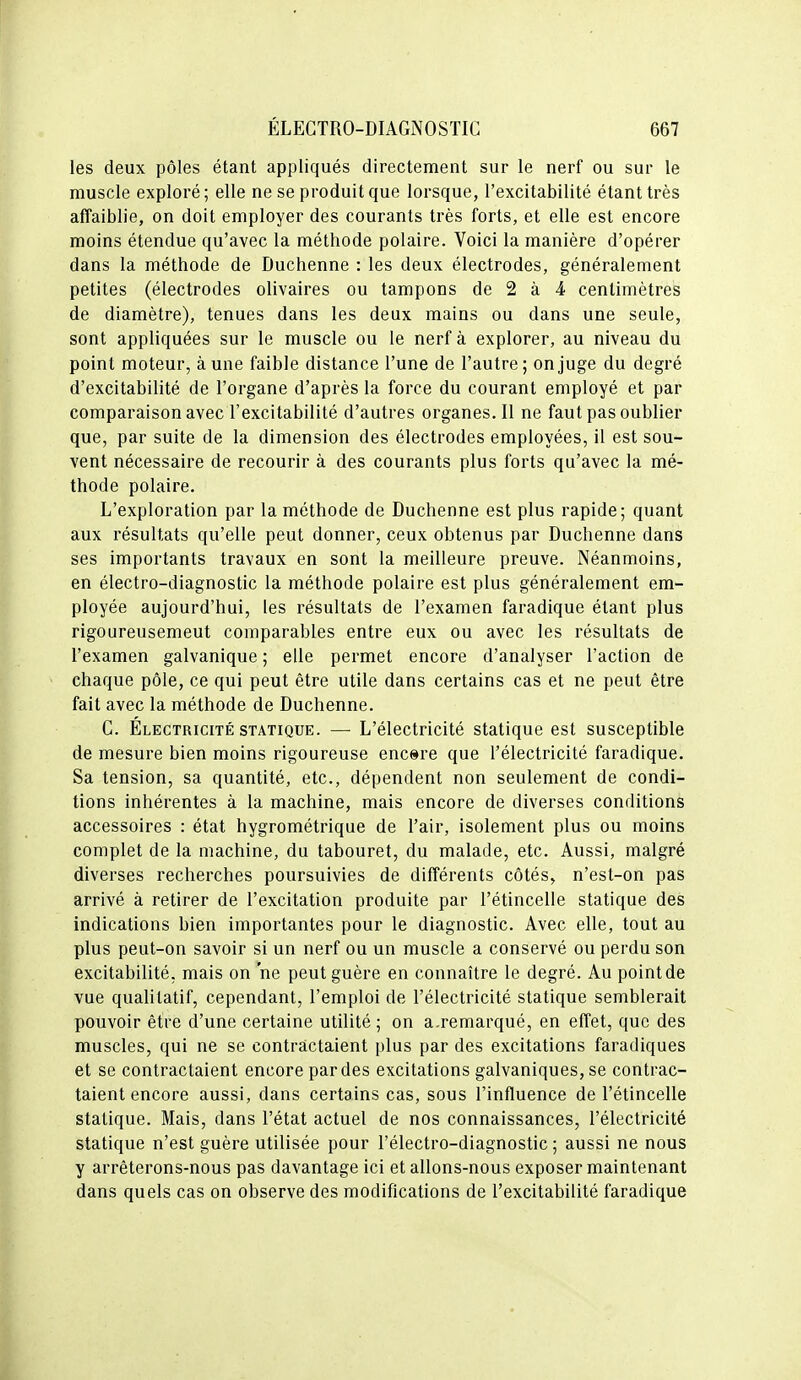 les deux pôles étant appliqués directement sur le nerf ou sur le muscle exploré; elle ne se produit que lorsque, l'excitabilité étant très affaiblie, on doit employer des courants très forts, et elle est encore moins étendue qu'avec la méthode polaire. Voici la manière d'opérer dans la méthode de Duchenne : les deux électrodes, généralement petites (électrodes olivaires ou tampons de 2 à 4 centimètres de diamètre), tenues dans les deux mains ou dans une seule, sont appliquées sur le muscle ou le nerf à explorer, au niveau du point moteur, aune faible distance l'une de l'autre; on juge du degré d'excitabilité de l'organe d'après la force du courant employé et par comparaison avec l'excitabilité d'autres organes. Il ne faut pas oublier que, par suite de la dimension des électrodes employées, il est sou- vent nécessaire de recourir à des courants plus forts qu'avec la mé- thode polaire. L'exploration par la méthode de Duchenne est plus rapide; quant aux résultats qu'elle peut donner, ceux obtenus par Duchenne dans ses importants travaux en sont la meilleure preuve. Néanmoins, en électro-diagnostic la méthode polaire est plus généralement em- ployée aujourd'hui, les résultats de l'examen faradique étant plus rigoureusement comparables entre eux ou avec les résultats de l'examen galvanique ; elle permet encore d'analyser l'action de chaque pôle, ce qui peut être utile dans certains cas et ne peut être fait avec la méthode de Duchenne. C. Électricité STATIQUE. — L'électricité statique est susceptible de mesure bien moins rigoureuse encore que l'électricité faradique. Sa tension, sa quantité, etc., dépendent non seulement de condi- tions inhérentes à la machine, mais encore de diverses conditions accessoires : état hygrométrique de l'air, isolement plus ou moins complet de la machine, du tabouret, du malade, etc. Aussi, malgré diverses recherches poursuivies de différents côtés, n'est-on pas arrivé à retirer de l'excitation produite par l'étincelle statique des indications bien importantes pour le diagnostic. Avec elle, tout au plus peut-on savoir si un nerf ou un muscle a conservé ou perdu son excitabilité, mais on ne peut guère en connaître le degré. Au point de vue qualitatif, cependant, l'emploi de l'électricité statique semblerait pouvoir être d'une certaine utilité; on a.reraarqué, en effet, que des muscles, qui ne se contractaient plus par des excitations faradiques et se contractaient encore par des excitations galvaniques, se contrac- taient encore aussi, dans certains cas, sous l'influence de l'étincelle statique. Mais, dans l'état actuel de nos connaissances, l'électricité statique n'est guère utilisée pour l'électro-diagnostic ; aussi ne nous y arrêterons-nous pas davantage ici et allons-nous exposer maintenant dans quels cas on observe des modifications de l'excitabilité faradique