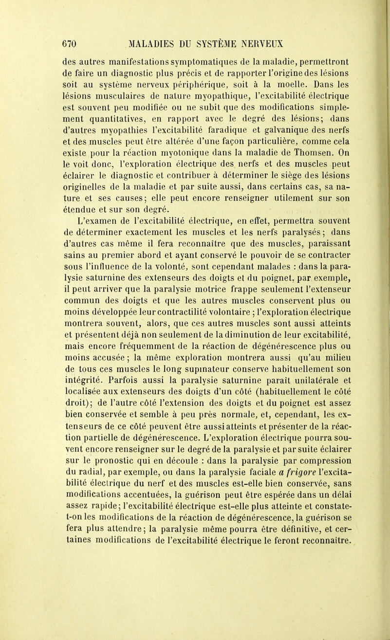 des autres manifestations symptomatiques de la maladie, permettront de faire un diagnostic plus précis et de rapporter l'origine des lésions soit au système nerveux périphérique, soit à la moelle. Dans les lésions musculaires de nature myopathique, l'excitabilité électrique est souvent peu modifiée ou ne subit que des modifications simple- ment quantitatives, en rapport avec le degré des lésions; dans d'autres myopathies l'excitabilité faradique et galvanique des nerfs et des muscles peut être altérée d'une façon particulière, comme cela existe pour la réaction myotonique dans la maladie de Thonisen. On le voit donc, l'exploration électrique des nerfs et des muscles peut éclairer le diagnostic et contribuer à déterminer le siège des lésions originelles de la maladie et par suite aussi, dans certains cas, sa na- ture et ses causes; elle peut encore renseigner utilement sur son étendue et sur son degré. L'examen de l'excitabilité électrique, en effet, permettra souvent de déterminer exactement les muscles et les nerfs paralysés ; dans d'autres cas même il fera reconnaître que des muscles, paraissant sains au premier abord et ayant conservé le pouvoir de se contracter sous l'influence de la volonté, sont cependant malades : dans la para- lysie saturnine des extenseurs des doigts et du poignet, par exemple, il peut arriver que la paralysie motrice frappe seulement l'extenseur commun des doigts et que les autres muscles conservent plus ou moins développée leurcontractilité volontaire ; l'exploration électrique montrera souvent, alors, que ces autres muscles sont aussi atteints et présentent déjà non seulement de la diminution de leur excitabilité, mais encore fréquemment de la réaction de dégénérescence plus ou moins accusée ; la même exploration montrera aussi qu'au milieu de tous ces muscles le long supinateur conserve habituellement son intégrité. Parfois aussi la paralysie saturnine paraît unilatérale et localisée aux extenseurs des doigts d'un côté (habituellement le côté droit); de l'autre côté l'extension des doigts et du poignet est assez bien conservée et semble à peu près normale, et, cependant, les ex- tenseurs de ce côté peuvent être aussi atteints et présenter de la réac- tion partielle de dégénérescence. L'exploration électrique pourra sou- vent encore renseigner sur le degré de la paralysie et par suite éclairer sur le pronostic qui en découle : dans la paralysie par compression du radial, par exemple, ou dans la paralysie faciale a frigore l'excita- bilité électrique du nerf et des muscles est-elle bien conservée, sans modifications accentuées, la guérison peut être espérée dans un délai assez rapide; l'excitabilité électrique est-elle plus atteinte et constate- t-onles modifications de la réaction de dégénérescence, la guérison se fera plus attendre; la paralysie même pourra être définitive, et cer- taines modifications de l'excitabilité électrique le feront reconnaître.