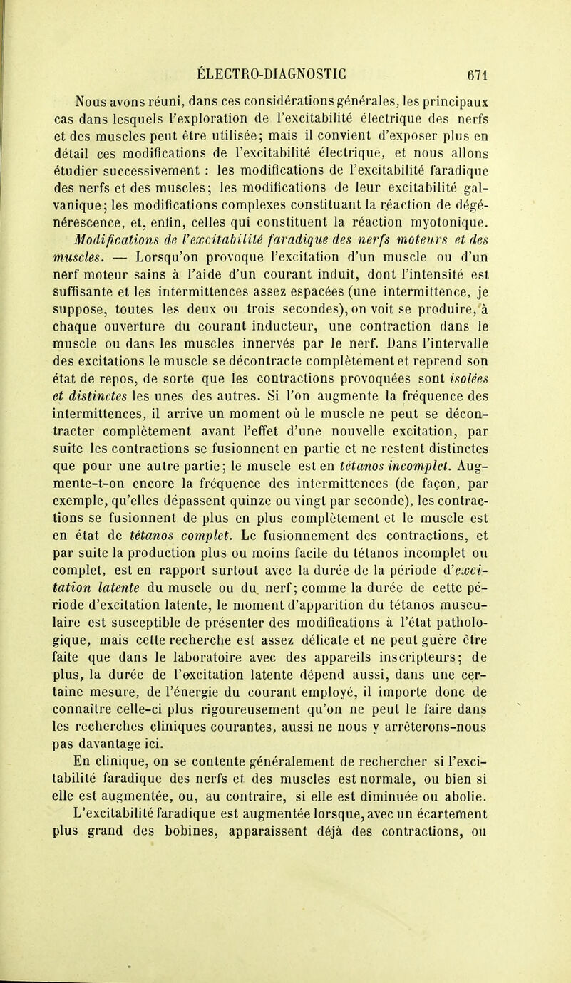 Nous avons réuni, dans ces considérations générales, les principaux cas dans lesquels l'exploration de l'excitabilité électrique des nerfs et des muscles peut être utilisée; mais il convient d'exposer plus en détail ces modifications de l'excitabilité électrique, et nous allons étudier successivement : les modifications de l'excitabilité faradique des nerfs et des muscles; les modifications de leur excitabilité gal- vanique; les modifications complexes constituant la réaction de dégé- nérescence, et, enfin, celles qui constituent la réaction myotonique. Modifications de Vexcitabililé faradique des nerfs moteurs et des muscles. — Lorsqu'on provoque l'excitation d'un muscle ou d'un nerf moteur sains à l'aide d'un courant induit, dont l'intensité est suffisante et les intermittences assez espacées (une intermittence, je suppose, toutes les deux ou trois secondes), on voit se produire, à chaque ouverture du courant inducteur, une contraction dans le muscle ou dans les muscles innervés par le nerf. Dans l'intervalle des excitations le muscle se décontracte complètement et reprend son état de repos, de sorte que les contractions provoquées sont isolées et distinctes les unes des autres. Si l'on augmente la fréquence des intermittences, il arrive un moment où le muscle ne peut se décon- tracter complètement avant l'effet d'une nouvelle excitation, par suite les contractions se fusionnent en partie et ne restent distinctes que pour une autre partie ; le muscle est en tétanos incomplet. Aug- mente-t-on encore la fréquence des intermittences (de façon, par exemple, qu'elles dépassent quinze ou vingt par seconde), les contrac- tions se fusionnent de plus en plus complètement et le muscle est en état de tétanos complet. Le fusionnement des contractions, et par suite la production plus ou moins facile du tétanos incomplet ou complet, est en rapport surtout avec la durée de la période d'exci- tation latente du muscle ou du nerf ; comme la durée de cette pé- riode d'excitation latente, le moment d'apparition du tétanos muscu- laire est susceptible de présenter des modifications à l'état patholo- gique, mais cette recherche est assez délicate et ne peut guère être faite que dans le laboratoire avec des appareils inscripteurs; de plus, la durée de l'e-xcitation latente dépend aussi, dans une cer- taine mesure, de l'énergie du courant employé, il importe donc de connaître celle-ci plus rigoureusement qu'on ne peut le faire dans les recherches cliniques courantes, aussi ne nous y arrêterons-nous pas davantage ici. En clinique, on se contente généralement de rechercher si l'exci- tabilité faradique des nerfs et des muscles est normale, ou bien si elle est augmentée, ou, au contraire, si elle est diminuée ou abolie. L'excitabilité faradique est augmentée lorsque, avec un écarteiïient plus grand des bobines, apparaissent déjà des contractions, ou