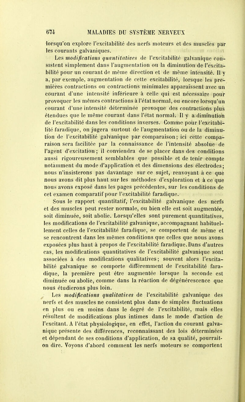 iorsqu'on explore l'excitabilité des nerfs moteurs et des muscles par les courants galvaniques. Les modifications quantitatives de l'excitabilité galvanique con- sistent simplement dans l'augmentation ou la diminution de l'excita- bilité pour un courant de même direction et de même intensité. Il y a, par exemple, augmentation de celte excitabilité, lorsque les pre- mières contractions ou contractions minimales apparaissent avec un courant d'une intensité inférieure à celle qui est nécessaire pour provoquer les mêmes contractions à l'état normal, ou encore lorsqu'un courant d'une intensité déterminée provoque des contractions plus étendues que le même courant dans l'état normal. Il y a diminution de l'excitabilité dans les conditions inverses. Gomme pour l'excitabi- lité faradique, on jugera surtout de l'augmentation ou de la diminu- tion de l'excitabilité galvanique par comparaison; ici cette compa- raison sera facilitée par la connaissance de l'intensité absolue de l'agent d'excitation ; il conviendra de se placer dans des conditions aussi rigoureusement semblables que possible et de tenir compte notamment du mode d'application et des dimensions des électrodes; nous n'insisterons pas davantage sur ce sujet, renvoyant à ce que nous avons dit plus haut sur les méthodes d'exploration et à ce que nous avons exposé dans les pages précédentes, sur les conditions de cet examen comparatif pour l'excitabilité faradique. Sous le rapport quantitatif, l'excitabilité galvanique des nerfs et des muscles peut rester normale, ou bien elle est soit augmentée, soit diminuée, soit abolie. Lorsqu'elles sont purement quantitatives, les modifications de l'excitabilité galvanique, accompagnant habituel- lement celles de l'excitabilité faradique, se comportent de même et se rencontrent dans les mêmes conditions que celles que nous avons exposées plus haut à propos de l'excitabilité faradique.Dans d'autres cas, les modifications quantitatives de l'excitabilité galvanique sont associées à des modifications qualitatives ; souvent alors l'excita- bilité galvanique se comporte différemment de l'excitabilité fara- dique, la première peut être augmentée lorsque la seconde est diminuée ou abolie, comme dans la réaction de dégénérescence que nous étudierons plus loin. ^ Les modifications qualitatives de l'excitabilité galvanique des nerfs et des muscles ne consistent plus dans de simples fluctuations en plus ou en moins dans le degré de l'excitabilité, mais elles résultent de modifications plus intimes dans le mode d'action de l'excitant. A l'état physiologique, en effet, l'action du courant galva- nique présente des différences, reconnaissant des lois déterminées et dépendant de ses conditions d'application, de sa qualité, pourrait- on dire. Voyons d'abord comment les nerfs moteurs se comportent