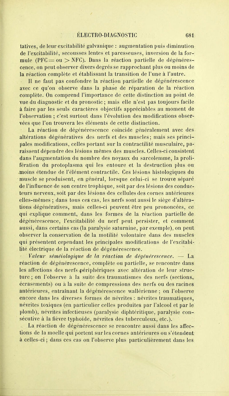 tatives, de leur excitabilité galvanique : augmentation puis diminution de l'excitabilité, secousses lentes et paresseuses, inversion de la for- mule (PFC=ou > NFC). Dans la réaction partielle de dégénéres- cence, on peut observer divers degrés se rapprochant plus ou moins de la réaction complète et établissant la transition de l'une à l'autre. - Il ne faut pas confondre la réaction partielle de dégénérescence avec ce qu'on observe dans la phase de réparation de la réaction complète. On comprend l'importance de cette distinction au point de vue du diagnostic et du pronostic ; mais elle n'est pas toujours facile à faire par les seuls caractères objectifs appréciables au moment de l'observation ; c'est surtout dans l'évolution des modifications obser- vées que l'on trouvera les éléments de cette distinction. La réaction de dégénérescence coïncide généralement avec des altérations dégénératives des nerfs et des muscles; mais ses princi- pales modifications, celles portant sur la contractilité musculaire, pa- raissent dépendre des lésions mêmes des muscles. Celles-ci consistent dans l'augmentation du nombre des noyaux du sarcolemme, la proli- fération du protoplasma qui les entoure et la destruction plus ou .moins étendue de l'élément contractile. Ces lésions histologiques du muscle se produisent, en général, lorsque celui-ci se trouve séparé de l'influence de son centre trophique, soit par des lésions des conduc- teurs nerveux, soit par des lésions des cellules des cornes antérieures elles-mêmes ; dans tous ces cas, les nerfs sont aussi le siège d'altéra- tions dégénératives, mais celles-ci peuvent être peu prononcées, ce qui explique comment, dans les formes de la réaction partielle de dégénérescence, l'excitabilité du nerf peut persister, et comment aussi, dans certains cas (la paralysie saturnine, par exemple), on peut observer la conservation de la motilité volontaire dans des muscles qui présentent cependant les principales modifications de l'excitabi- lité électrique de la réaction de dégénérescence. Valeur séméiologique de la réaction de dégénérescence. — La réaction de dégénérescence, complète ou partielle, se rencontre dans les affections des nerfs périphériques avec altération de leur struc- ture ; on l'observe à la suite des traumatismes des nerfs (sections, écrasements) ou à la suite de compressions des nerfs ou des racines antérieures, entraînant la dégénérescence wallérienne ; on l'observe encore dans les diverses formes de névrites : névrites traumatiques, névrites toxiques (en particulier celles produites par l'alcool et par le plomb), névrites infectieuses (paralysie diphtéritique, paralysie con- sécutive à la fièvre typhoïde, névrites des tuberculeux, etc.). La réaction de dégénérescence se rencontre aussi dans les affec- tions de la moelle qui portent sur les cornes antérieures ou s'étendent à celles-ci ; dans ces cas on l'observe plus particulièrement dans les