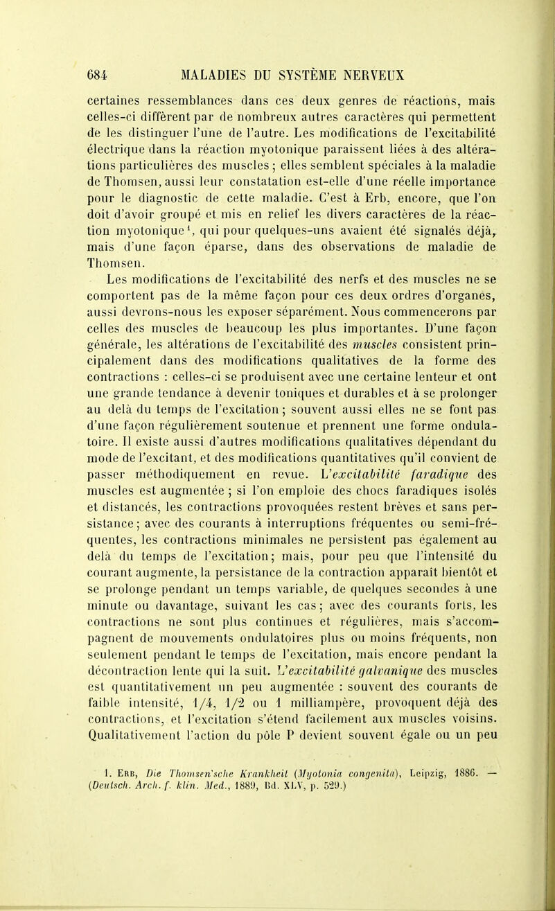 certaines ressemblances dans ces deux genres de réactions, mais celles-ci diffèrent par de nombreux autres caractères qui permettent de les distinguer l'une de l'autre. Les modifications de l'excitabilité électrique dans la réaction myotonique paraissent liées à des altéra- tions particulières des muscles ; elles semblent spéciales à la maladie de Thomsen, aussi leur constatation est-elle d'une réelle importance pour le diagnostic de cette maladie. C'est à Erb, encore, que l'on doit d'avoir groupé et mis en relief les divers caractères de la réac- tion myotonique S qui pour quelques-uns avaient été signalés déjà^ mais d'une façon éparse, dans des observations de maladie de Thomsen. Les modifications de l'excitabilité des nerfs et des muscles ne se comportent pas de la même façon pour ces deux ordres d'organes, aussi devrons-nous les exposer séparément. Nous commencerons par celles des muscles de i)eaucoup les plus importantes. D'une façon générale, les altérations de l'excitabilité des muscles consistent prin- cipalement dans des modifications qualitatives de la forme des contractions : celles-ci se produisent avec une certaine lenteur et ont une grande tendance à devenir toniques et durables et à se prolonger au delà du temps de l'excitation; souvent aussi elles ne se font pas. d'une façon régulièrement soutenue et prennent une forme ondula- toire. Il existe aussi d'autres modifications qualitatives dé[)endant du mode de l'excitant, et des modifications quantitatives qu'il convient de passer méthodiquement en revue. L'excitabilité faradigne des muscles est augmentée ; si l'on emploie des chocs faradiques isolés et distancés, les contractions provoquées restent brèves et sans per- sistance ; avec des courants à interruptions fréquentes ou semi-fré- quentes, les contractions minimales ne persistent pas également au delà du temps de l'excitation; mais, pour peu que l'intensité du courant augmente, la persistance de la contraction apparaît bientôt et se prolonge pendant un temps variable, de quelques secondes à une minute ou davantage, suivant les cas; avec des courants forts, les contractions ne sont plus continues et régulières, mais s'accom- pagnent de mouvements ondulatoires plus ou moins fréquents, non seulement pendant le temps de l'excitation, mais encore pendant la décontraction lente qui la suit. L'excitabilité galvanique des muscles est quantitativement un peu augmentée : souvent des courants de faible intensité, 1/4, i/2 ou 1 milliampère, provoquent déjà des contractions, et l'excitation s'étend facilement aux muscles voisins. Qualitativement l'action du pôle P devient souvent égale ou un peu t. Erb, Die Thomsen'uche Krankheit {Mijot07iia congeiiitn), Leipzig, 1886. — (Deulscli. Arch.f. klin. Med., 188!), I!d. XLV, p. 52i).)