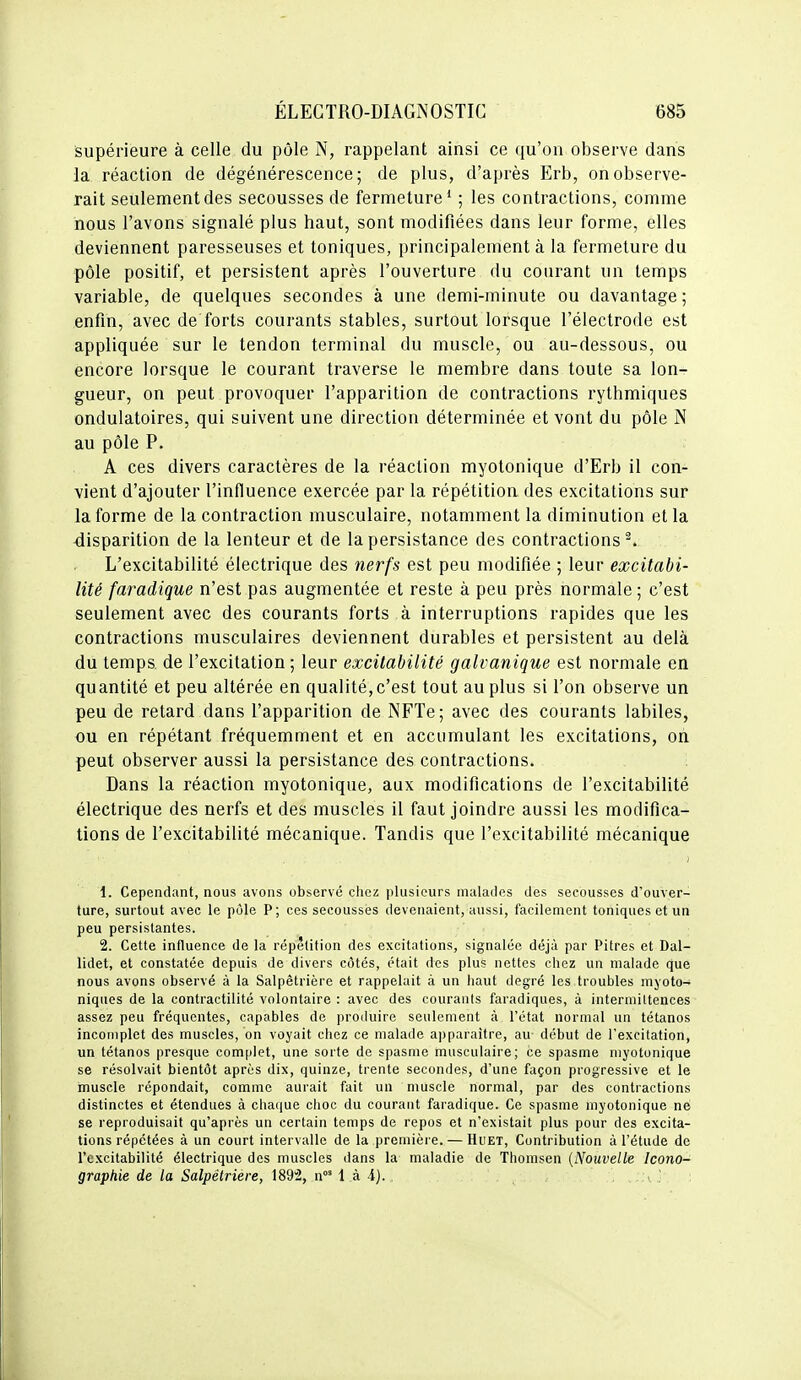 supérieure à celle du pôle N, rappelant ainsi ce qu'on observe dans la réaction de dégénérescence; de plus, d'après Erb, on observe- rait seulement des secousses de fermeture' ; les contractions, comme nous l'avons signalé plus haut, sont modifiées dans leur forme, elles deviennent paresseuses et toniques, principalement à la fermeture du pôle positif, et persistent après l'ouverture du courant un temps variable, de quelques secondes à une demi-minute ou davantage; enfin, avec de forts courants stables, surtout lorsque l'électrode est appliquée sur le tendon terminal du muscle, ou au-dessous, ou encore lorsque le courant traverse le membre dans toute sa lon- gueur, on peut provoquer l'apparition de contractions rythmiques ondulatoires, qui suivent une direction déterminée et vont du pôle N au pôle P. A ces divers caractères de la réaction myotonique d'Erb il con- vient d'ajouter l'influence exercée par la répétition des excitations sur la forme de la contraction musculaire, notamment la diminution et la disparition de la lenteur et de la persistance des contractions^. L'excitabilité électrique des nerfs est peu modifiée ; leur excitabi- lité faradique n'est pas augmentée et reste à peu près normale ; c'est seulement avec des courants forts à interruptions rapides que les contractions musculaires deviennent durables et persistent au delà du temps, de l'excitation ; leur excitabilité galvanique est normale en quantité et peu altérée en qualité,c'est tout au plus si l'on observe un peu de retard dans l'apparition de NFTe; avec des courants labiles, ou en répétant fréquemment et en accumulant les excitations, oh peut observer aussi la persistance des contractions. Dans la réaction myotonique, aux modifications de l'excitabilité électrique des nerfs et des muscles il faut joindre aussi les modifica- tions de l'excitabilité mécanique. Tandis que l'excitabilité mécanique 1. Cependant, nous avons observé chez plusieurs malades des secousses d'ouver- ture, surtout avec le pôle P; ces secousses devenaient, aussi, facilement toniques et un peu persistantes. 2. Cette influence de la répétition des excitations, signalée déjà par Pitres et Dal- lidet, et constatée depuis de divers côtés, était des plus nettes chez un malade que nous avons observé à la Salpêtrière et rappelait à un haut degré les troubles niyoto- niques de la contractilité volontaire : avec des courants faradiques, à intermiUences assez peu fréquentes, capables de produire seulement à l'état normal un tétanos incomplet des muscles, on voyait chez ce malade apparaître, au début de l'excitation, un tétanos presque complet, une sorte de spasme musculaire; ce spasme myotonique se résolvait bientôt après dix, quinze, trente secondes, d'une façon progressive et le muscle répondait, comme aurait fait un muscle normal, par des contractions distinctes et étendues à chaque choc du courant faradique. Ce spasme myotonique né se reproduisait qu'après un certain temps de repos et n'existait plus pour des excita- tions répétées à un court intervalle de la première. — HuET, Contribution à l'étude de l'excitabilité électrique des muscles dans la maladie de Thomsen {Nouvelle Icono- graphie de la Salpêtrière, \89'2, n°' 1 à 4). , .