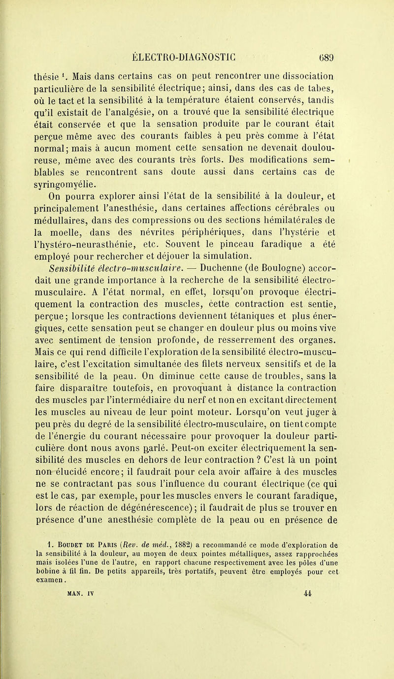 thésie Mais dans certains cas on peut rencontrer une dissociation particulière de la sensibilité électrique; ainsi, dans des cas de tabès, où le tact et la sensibilité à la température étaient conservés, tandis qu'il existait de l'analgésie, on a trouvé que la sensibilité électrique était conservée et que la sensation produite par le courant était perçue même avec des courants faibles à peu près comme à l'état normal; mais à aucun moment cette sensation ne devenait doulou- reuse, même avec des courants très forts. Des modifications sem- blables se rencontrent sans doute aussi dans certains cas de syringomyélie. On pourra explorer ainsi l'état de la sensibilité à la douleur, et principalement l'anesthésie, dans certaines affections cérébrales ou médullaires, dans des compressions ou des sections hémilatérales de la moelle, dans des névrites périphériques, dans l'hystérie et l'hystéro-neurasthénie, etc. Souvent le pinceau faradique a été employé pour rechercher et déjouer la simulation. Sensibilité électro-musculaire. — Duchenne (de Boulogne) accor- dait une grande importance à la recherche de la sensibilité électro- musculaire. A l'état normal, en effet, lorsqu'on provoque électri- quement la contraction des muscles, cette contraction est sentie, perçue; lorsque les contractions deviennent tétaniques et plus éner- giques, cette sensation peut se changer en douleur plus ou moins vive avec sentiment de tension profonde, de resserrement des organes. Mais ce qui rend difficile l'exploration de la sensibilité électro-muscu- laire, c'est l'excitation simultanée des filets nerveux sensitifs et de la sensibilité de la peau. On diminue cette cause de troubles, sans la faire disparaître toutefois, en provoquant à distance la contraction des muscles par l'intermédiaire du nerf et non en excitant directement les muscles au niveau de leur point moteur. Lorsqu'on veut juger à peu près du degré de la sensibilité électro-musculaire, on tient compte de l'énergie du courant nécessaire pour provoquer la douleur parti- culière dont nous avons p.arlé. Peut-on exciter électriquement la sen- sibilité des muscles en dehors de leur contraction ? C'est là un point non élucidé encore; il faudrait pour cela avoir affaire à des muscles ne se contractant pas sous l'influence du courant électrique (ce qui est le cas, par exemple, pour les muscles envers le courant faradique, lors de réaction de dégénérescence) ; il faudrait de plus se trouver en présence d'une anesthésie complète de la peau ou en présence de 1. BouDET DE Paris (Rev. de méd., 1882) a recommandé ce mode d'exploration de la sensibilité à la douleur, au moyen de deux pointes métalliques, assez rapprochées mais isolées l'une de l'autre, en rapport chacune respectivement avec les pôles d'une bobine à fil fin. De petits appareils, très portatifs, peuvent être employés pour cet examen. MAN. IV