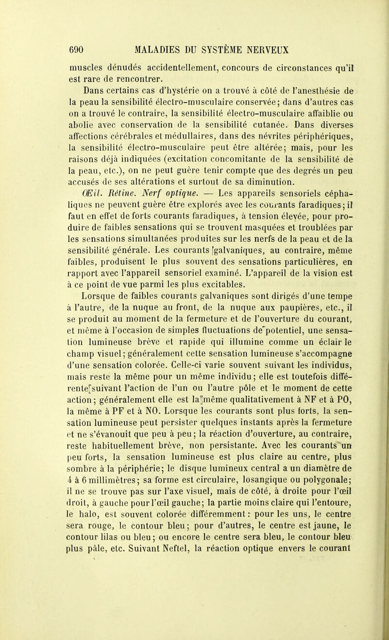 muscles dénudés accidentellement, concours de circonstances qu'il est rare de rencontrer. Dans certains cas d'hystérie on a trouvé à côté de l'anesthésie de la peau la sensibilité électro-musculaire conservée; dans d'autres cas on a trouvé le contraire, la sensibilité électro-musculaire affaiblie ou abolie avec conservation de la sensibilité cutanée. Dans diverses affections cérébrales et médullaires, dans des névrites périphériques, la sensibilité électro-musculaire peut être altérée; mais, pour les raisons déjà indiquées (excitation concomitante de la sensibilité de la peau, etc.), on ne peut guère tenir compte que des degrés un peu accusés de ses altérations et surtout de sa diminution. OEil. Rétine. Nerf optique. — Les appareils sensoriels cépha- liques ne peuvent guère être explorés avec les courants faradiques; il faut en effet de forts courants faradiques, à tension élevée, pour pro- duire de faibles sensations qui se trouvent masquées et troublées par les sensations simultanées produites sur les nerfs de la peau et de la sensibilité générale. Les courants 'galvaniques, au contraire, même faibles, produisent le plus souvent des sensations particulières, en rapport avec l'appareil sensoriel examiné. L'appareil de la vision est à ce point de vue parmi les plus excitables. Lorsque de faibles courants galvaniques sont dirigés d'une tempe à l'autre, de la nuque au front, de la nuque aux paupières, etc., il se produit au moment de la fermeture et de l'ouverture du courant, et même à l'occasion de simples fluctuations de'potentiel, une sensa- tion lumineuse brève et rapide qui illumine comme un éclair le champ visuel; généralement cette sensation lumineuse s'accompagne d'une sensation colorée. Celle-ci varie souvent suivant les individus, mais reste la même pour un même individu; elle est toutefois diffé- rente[suivant l'action de l'un ou l'autre pôle et le moment de cette action; généralement elle est la^même qualitativement à NF et à PO, la même à PF et à NO. Lorsque les courants sont plus forts, la sen- sation lumineuse peut persister quelques instants après la fermeture et ne s'évanouit que peu à peu ; la réaction d'ouverture, au contraire, reste habituellement brève, non persistante. Avec les courants un peu forts, la sensation lumineuse est plus claire au centre, plus sombre à la périphérie; le disque lumineux central a un diamètre de A à 6 millimètres; sa forme est circulaire, losangique ou polygonale; il ne se trouve pas sur l'axe visuel, mais de côté, à droite pour l'œil droit, à gauche pour l'œil gauche; la partie moins claire qui l'entoure, le halo, est souvent colorée différemment : pour les uns, le centre sera rouge, le contour bleu ; pour d'autres, le centre est jaune, le contour lilas ou bleu; ou encore le centre sera bleu, le contour bleu plus pâle, etc. Suivant Neftel, la réaction optique envers le courant