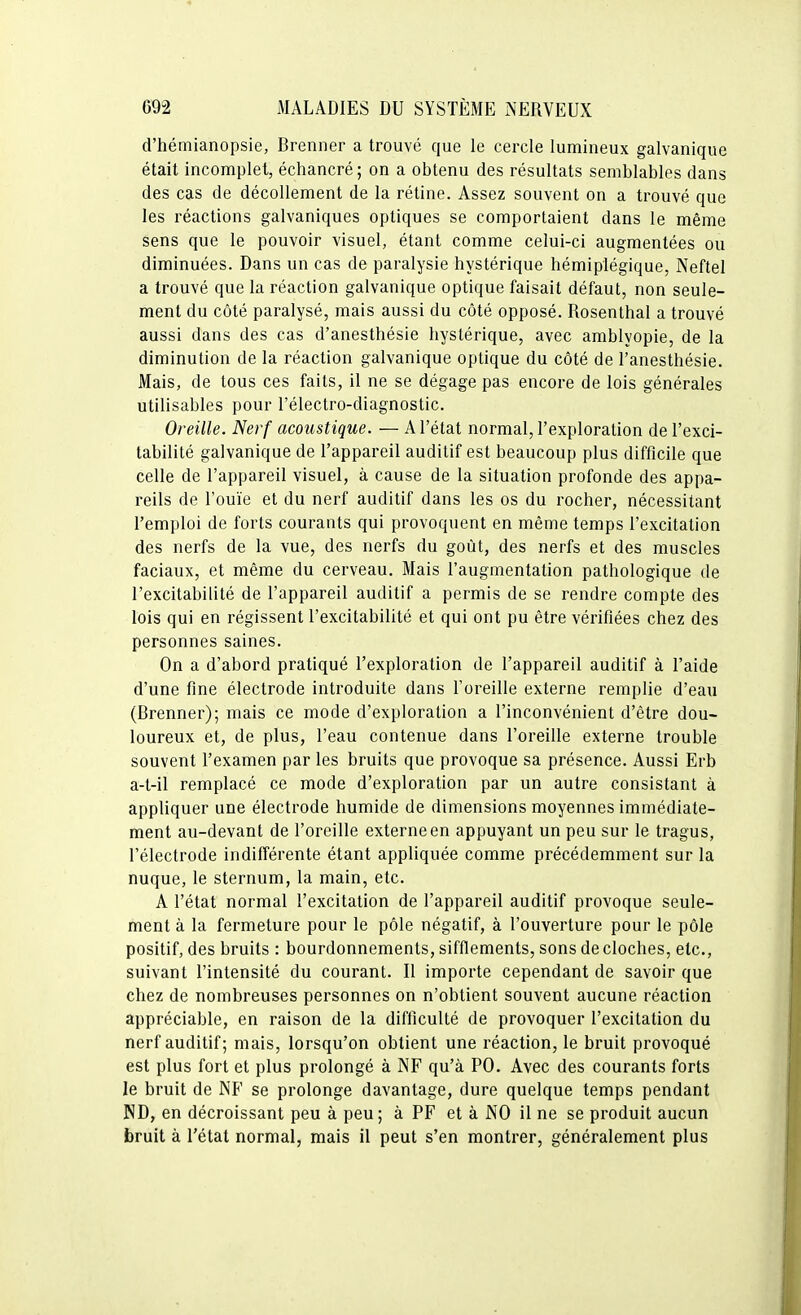 d'hémianopsie, Breniier a trouvé que le cercle lumineux galvanique était incomplet, échancré; on a obtenu des résultats semblables dans des cas de décollement de la rétine. Assez souvent on a trouvé que les réactions galvaniques optiques se comportaient dans le même sens que le pouvoir visuel, étant comme celui-ci augmentées ou diminuées. Dans un cas de paralysie hystérique hémiplégique, Neftel a trouvé que la réaction galvanique optique faisait défaut, non seule- ment du côté paralysé, mais aussi du côté opposé. Rosenthal a trouvé aussi dans des cas d'anesthésie hystérique, avec amblyopie, de la diminution de la réaction galvanique optique du côté de l'anesthésie. Mais, de tous ces faits, il ne se dégage pas encore de lois générales utilisables pour l'électro-diagnostic. Oreille. Nerf acoustique. — A l'état normal, l'exploration de l'exci- tabilité galvanique de l'appareil auditif est beaucoup plus difficile que celle de l'appareil visuel, à cause de la situation profonde des appa- reils de l'ouïe et du nerf auditif dans les os du rocher, nécessitant l'emploi de forts courants qui provoquent en même temps l'excitation des nerfs de la vue, des nerfs du goût, des nerfs et des muscles faciaux, et même du cerveau. Mais l'augmentation pathologique de l'excitabilité de l'appareil auditif a permis de se rendre compte des lois qui en régissent l'excitabilité et qui ont pu être vérifiées chez des personnes saines. On a d'abord pratiqué l'exploration de l'appareil auditif à l'aide d'une fine électrode introduite dans l'oreille externe remplie d'eau (Brenner); mais ce mode d'exploration a l'inconvénient d'être dou- loureux et, de plus, l'eau contenue dans l'oreille externe trouble souvent l'examen par les bruits que provoque sa présence. Aussi Erb a-t-il remplacé ce mode d'exploration par un autre consistant à appliquer une électrode humide de dimensions moyennes immédiate- ment au-devant de l'oreille externe en appuyant un peu sur le tragus, l'électrode indifférente étant appliquée comme précédemment sur la nuque, le sternum, la main, etc. A l'état normal l'excitation de l'appareil auditif provoque seule- ment à la fermeture pour le pôle négatif, à l'ouverture pour le pôle positif, des bruits : bourdonnements, sifflements, sons de cloches, etc., suivant l'intensité du courant. Il importe cependant de savoir que chez de nombreuses personnes on n'obtient souvent aucune réaction appréciable, en raison de la difficulté de provoquer l'excitation du nerf auditif; mais, lorsqu'on obtient une réaction, le bruit provoqué est plus fort et plus prolongé à NF qu'à PO. Avec des courants forts le bruit de NF se prolonge davantage, dure quelque temps pendant ND, en décroissant peu à peu ; à PF et à NO il ne se produit aucun bruit à l'état normal, mais il peut s'en montrer, généralement plus