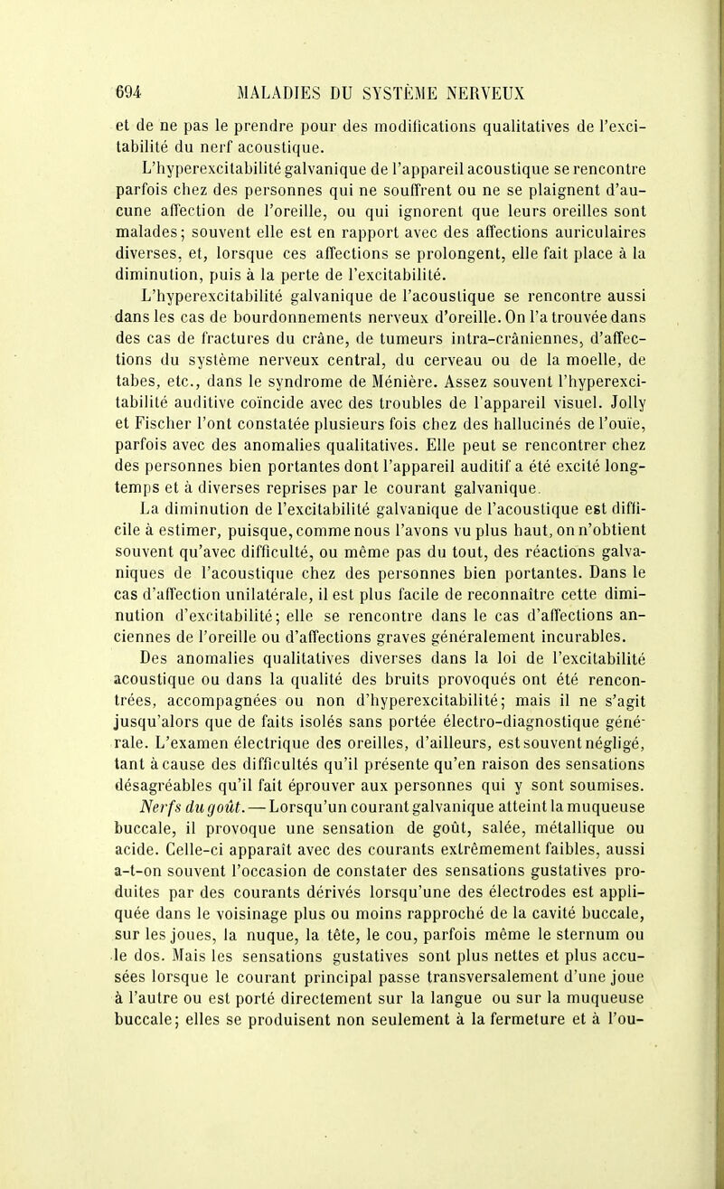 et de ne pas le prendre pour des modifications qualitatives de l'exci- tabilité du nerf acoustique. L'hyperexcilabilité galvanique de l'appareil acoustique se rencontre parfois chez des personnes qui ne souffrent ou ne se plaignent d'au- cune affection de l'oreille, ou qui ignorent que leurs oreilles sont malades; souvent elle est en rapport avec des affections auriculaires diverses, et, lorsque ces affections se prolongent, elle fait place à la diminution, puis à la perte de l'excitabilité. L'hyperexcilabilité galvanique de l'acoustique se rencontre aussi dans les cas de bourdonnements nerveux d'oreille. On l'a trouvée dans des cas de fractures du crâne, de tumeurs intra-crâniennes, d'affec- tions du système nerveux central, du cerveau ou de la moelle, de tabès, etc., dans le syndrome de Ménière. Assez souvent l'hyperexci- tabilité auditive coïncide avec des troubles de l'appareil visuel. JoUy et Fischer l'ont constatée plusieurs fois chez des hallucinés de l'ouïe, parfois avec des anomalies qualitatives. Elle peut se rencontrer chez des personnes bien portantes dont l'appareil auditif a été excité long- temps et à diverses reprises par le courant galvanique. La diminution de l'excitabilité galvanique de l'acoustique est diffi- cile à estimer, puisque, comme nous l'avons vu plus haut, on n'obtient souvent qu'avec difficulté, ou même pas du tout, des réactions galva- niques de l'acoustique chez des personnes bien portantes. Dans le cas d'affection unilatérale, il est plus facile de reconnaître cette dimi- nution d'excitabilité; elle se rencontre dans le cas d'affections an- ciennes de l'oreille ou d'affections graves généralement incurables. Des anomalies qualitatives diverses dans la loi de l'excitabilité acoustique ou dans la qualité des bruits provoqués ont été rencon- trées, accompagnées ou non d'hyperexcitabilité; mais il ne s'agit jusqu'alors que de faits isolés sans portée électro-diagnostique géné- rale. L'examen électrique des oreilles, d'ailleurs, est souvent négligé, tant à cause des difficultés qu'il présente qu'en raison des sensations désagréables qu'il fait éprouver aux personnes qui y sont soumises. Nerfs du goût. — Lorsqu'un courant galvanique atteint la muqueuse buccale, il provoque une sensation de goût, salée, métallique ou acide. Celle-ci apparaît avec des courants extrêmement faibles, aussi a-t-on souvent l'occasion de constater des sensations gustatives pro- duites par des courants dérivés lorsqu'une des électrodes est appli- quée dans le voisinage plus ou moins rapproché de la cavité buccale, sur les joues, la nuque, la tête, le cou, parfois même le sternum ou le dos. Mais les sensations gustatives sont plus nettes et plus accu- sées lorsque le courant principal passe transversalement d'une joue à l'autre ou est porté directement sur la langue ou sur la muqueuse buccale; elles se produisent non seulement à la fermeture et à l'on-