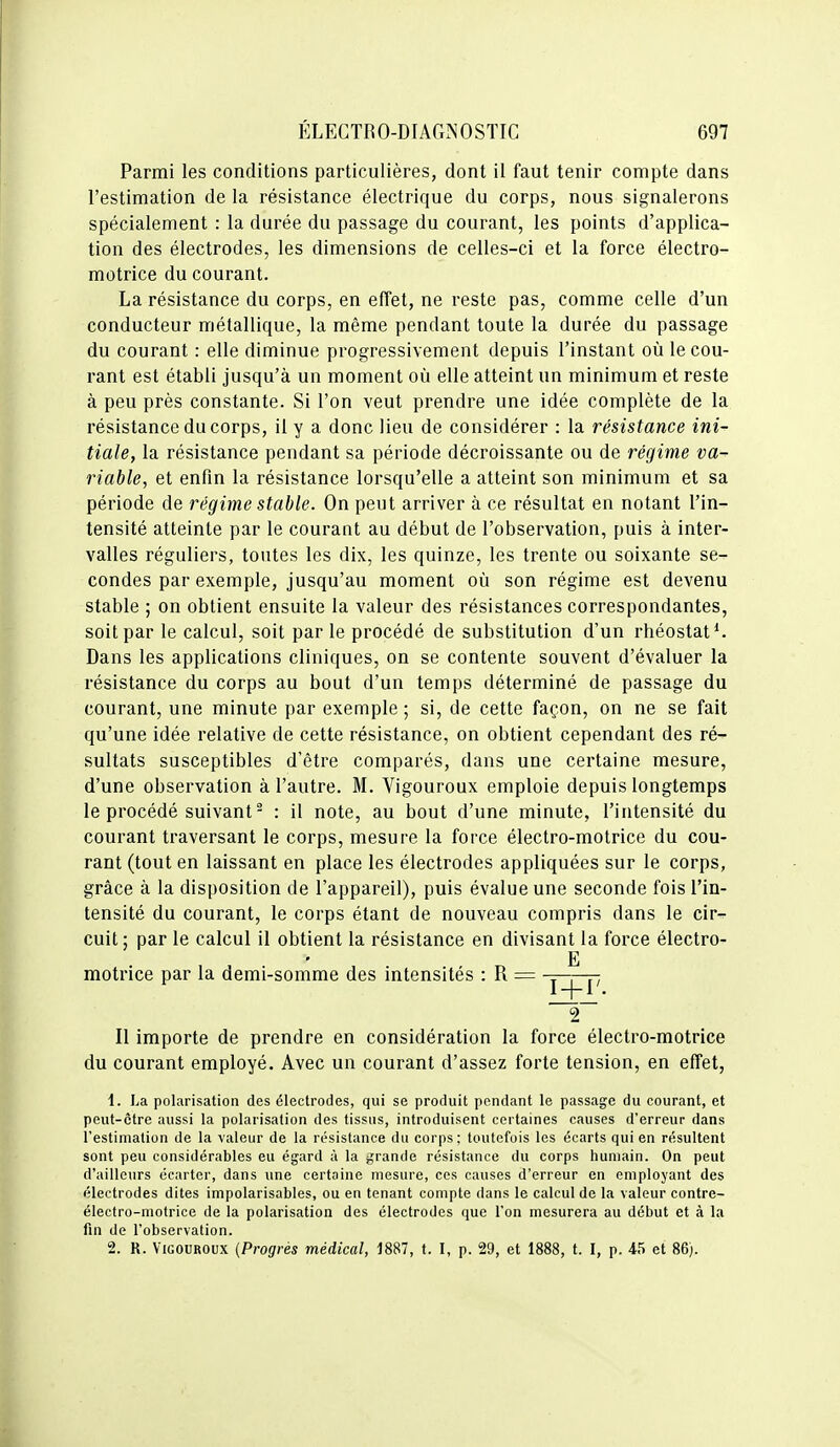 Parmi les conditions particulières, dont il faut tenir compte dans l'estimation de la résistance électrique du corps, nous signalerons spécialement : la durée du passage du courant, les points d'applica- tion des électrodes, les dimensions de celles-ci et la force électro- motrice du courant. La résistance du corps, en effet, ne reste pas, comme celle d'un conducteur métallique, la même pendant toute la durée du passage du courant : elle diminue progressivement depuis l'instant où le cou- rant est établi jusqu'à un moment où elle atteint un minimum et reste à peu près constante. Si l'on veut prendre une idée complète de la résistance du corps, il y a donc lieu de considérer : la résistance ini- tiale, la résistance pendant sa période décroissante ou de régime va- riable, et enfin la résistance lorsqu'elle a atteint son minimum et sa période de régime stable. On peut arriver à ce résultat en notant l'in- tensité atteinte par le courant au début de l'observation, puis à inter- valles réguliers, toutes les dix, les quinze, les trente ou soixante se- condes par exemple, jusqu'au moment où son régime est devenu stable ; on obtient ensuite la valeur des résistances correspondantes, soit par le calcul, soit par le procédé de substitution d'un rhéostat*. Dans les applications cliniques, on se contente souvent d'évaluer la résistance du corps au bout d'un temps déterminé de passage du courant, une minute par exemple ; si, de cette façon, on ne se fait qu'une idée relative de cette résistance, on obtient cependant des ré- sultats susceptibles d'être comparés, dans une certaine mesure, d'une observation à l'autre. M. Vigouroux emploie depuis longtemps le procédé suivant - : il note, au bout d'une minute, l'intensité du courant traversant le corps, mesure la force électro-motrice du cou- rant (tout en laissant en place les électrodes appliquées sur le corps, grâce à la disposition de l'appareil), puis évalue une seconde fois l'in- tensité du courant, le corps étant de nouveau compris dans le cir- cuit; par le calcul il obtient la résistance en divisant la force électro- E motrice par la demi-somme des intensités : R = Il importe de prendre en considération la force électro-motrice du courant employé. Avec un courant d'assez forte tension, en effet, 1. La polarisation des électrodes, qui se produit pendant le passage du courant, et peut-être aussi la polarisation des tissus, introduisent certaines causes d'erreur dans l'estimation de la valeur de la résistance du corps; toutefois les écarts qui en résultent sont peu considérables eu égard à la grande résistance du corps humain. On peut d'ailleurs écarter, dans une certaine mesure, ces causes d'erreur en employant des électrodes dites impolarisables, ou en tenant compte dans le calcul de la valeur contre- électro-motrice de la polarisation des électrodes que l'on mesurera au début et à la fin de l'observation. 2. R. Vigouroux {Progrés médical, 1887, t. I, p. 29, et 1888, t. I, p. 45 et 86).