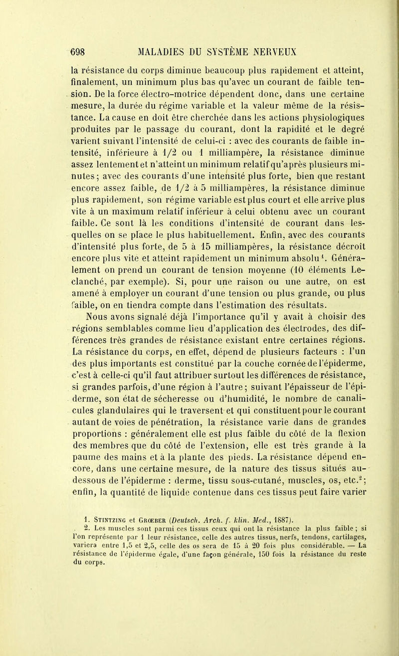 la résistance du corps diminue beaucoup plus rapidement et atteint, finalement, un minimum plus bas qu'avec un courant de faible ten- sion. De la force électro-motrice dépendent donc, dans une certaine mesure, la durée du régime variable et la valeur même de la résis- tance. La cause en doit être cherchée dans les actions physiologiques produites par le passage du courant, dont la rapidité et le degré varient suivant l'intensité de celui-ci : avec des courants de faible in- tensité, inférieure à 1/2 ou 1 milliampère, la résistance diminue assez lentement et n'atteint un minimum relatif qu'après plusieurs mi- nutes; avec des courants d'une intensité plus forte, bien que restant encore assez faible, de 1/2 à 5 milliampères, la résistance diminue plus rapidement, son régime variable est plus court et elle arrive plus vite à un maximum relatif inférieur à celui obtenu avec un courant faible. Ce sont là les conditions d'intensité de courant dans les- quelles on se place le plus habituellement. Enfin, avec des courants d'intensité plus forte, de 5 à 15 milliampères, la résistance décroit encore plus vite et atteint rapidement un minimum absolu*. Généra- lement on prend un coui'ant de tension moyenne (10 éléments Le- clanché, par exemple). Si, pour une raison ou une autre, on est amené à employer un courant d'une tension ou plus grande, ou plus faible, on en tiendra compte dans l'estimation des résultats. Nous avons signalé déjà l'importance qu'il y avait à choisir des régions semblables comme lieu d'application des électrodes, des dif- férences très grandes de résistance existant entre certaines régions. La résistance du corps, en effet, dépend de plusieurs facteurs : l'un des plus importants est constitué par la couche cornée de l'épiderme, c'est à celle-ci qu'il faut attribuer surtout les différences de résistance, si grandes parfois, d'une région à l'autre ; suivant l'épaisseur de l'épi- derme, son état de sécheresse ou d'humidité, le nombre de canali- cules glandulaires qui le traversent et qui constituent pour le courant autant de voies de pénétration, la résistance varie dans de grandes proportions : généralement elle est plus faible du côté de la flexion des membres que du côté de l'extension, elle est très grande à la paume des mains et à la plante des pieds. La résistance dépend en- core, dans une certaine mesure, de la nature des tissus situés au- dessous de l'épiderme : derme, tissu sous-cutané, muscles, os, etc.-: enfin, la quantité de liquide contenue dans ces tissus peut faire varier 1. Stintzing et Groeber {Deutsch. Arch. /'. klin. Med., 1887). 2. Les muscles sont parmi ces tissus ceux qui ont la résistance la plus faible; si l'on représente par 1 leur résistance, celle des autres tissus, nerfs, tendons, cartilages, variera entre 1,5 et 2,5, celle des os sera de 15 à 20 fois plus considérable. — La résistance de l'épiderme égale, d'une façon générale, 150 fois la résistance du reste du corps.