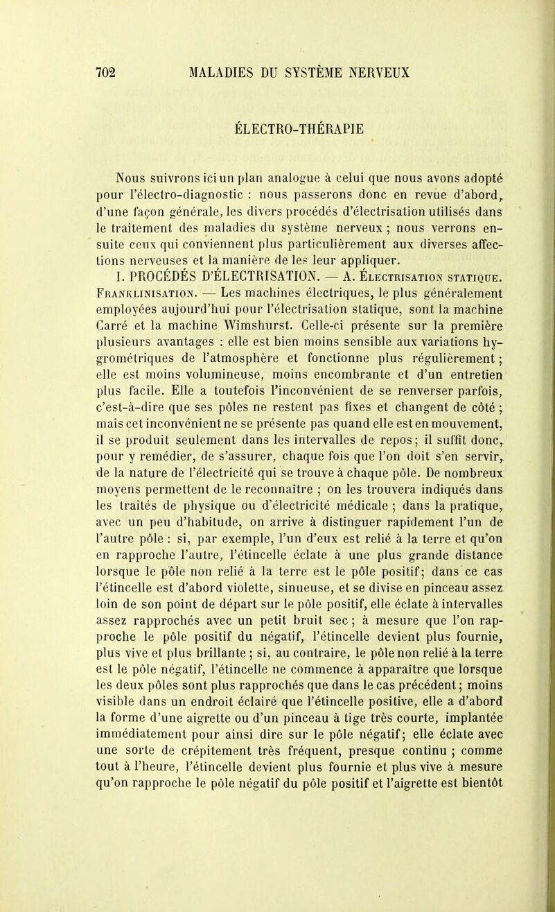 ÉLECTRO-THÉRAPIE Nous suivrons ici un plan analogue à celui que nous avons adopté pour l'éleclro-diagnostic : nous passerons donc en revue d'abord^ d'une façon générale, les divers procédés d'électrisation utilisés dans le traitement des maladies du système nerveux ; nous verrons en- suite ceux qui conviennent plus particulièrement aux diverses affec- tions nerveuses et la manière de les leur appliquer. I. PROCÉDÉS D'ÉLECTRISATION. — A. Électrisation statique. Franklinisation. — Les machines électriques, le plus généralement employées aujourd'hui pour l'électrisation statique, sont la machine Carré et la machine Wimshurst. Celle-ci présente sur la première plusieurs avantages : elle est bien moins sensible aux variations hy- grométriques de l'atmosphère et fonctionne plus régulièrement ; elle est moins volumineuse, moins encombrante et d'un entretien plus facile. Elle a toutefois l'inconvénient de se renverser parfois, c'est-à-dire que ses pôles ne restent pas fixes et changent de côté ; mais cet inconvénient ne se présente pas quand elle est en mouvement, il se produit seulement dans les intervalles de repos; il suffit donc, pour y remédier, de s'assurer, chaque fois que l'on doit s'en servir, de la nature de l'électricité qui se trouve à chaque pôle. De nombreux moyens permettent de le reconnaître ; on les trouvera indiqués dans les traités de physique ou d'électricité médicale ; dans la pratique, avec un peu d'habitude, on arrive à distinguer rapidement l'un de l'autre pôle : si, par exemple, l'un d'eux est relié à la terre et qu'on en rapproche l'autre, l'étincelle éclate à une plus grande distance lorsque le pôle non relié à la terre est le pôle positif; dans ce cas l'étincelle est d'abord violette, sinueuse, et se divise en pinceau assez loin de son point de départ sur le pôle positif, elle éclate à intervalles assez rapprochés avec un petit bruit sec ; à mesure que l'on rap- proche le pôle positif du négatif, l'étincelle devient plus fournie, plus vive et plus brillante ; si, au contraire, le pôle non relié à la terre est le pôle négatif, l'étincelle ne commence à apparaître que lorsque les deux pôles sont plus rapprochés que dans le cas précédent ; moins visible dans un endroit éclairé que l'étincelle positive, elle a d'abord la forme d'une aigrette ou d'un pinceau à tige très courte, implantée immédiatement pour ainsi dire sur le pôle négatif; elle éclate avec une sorte de crépitement très fréquent, presque continu ; comme tout à l'heure, l'étincelle devient plus fournie et plus vive à mesure qu'on rapproche le pôle négatif du pôle positif et l'aigrette est bientôt