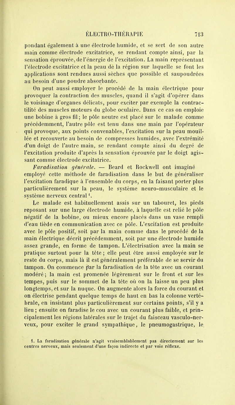 pondant également à une électrode humide, et se sert de son autre main comme électrode excitatrice, se rendant compte ainsi, par la sensation éprouvée, de l'énergie de l'excitation. La main représentant l'électrode excitatrice et la peau de la région sur laquelle se font les applications sont rendues aussi sèches que possible et saupoudrées au besoin d'une poudre absorbante. On peut aussi employer le procédé de la main électrique pour provoquer la contraction des muscles, quand il s'agit d'opérer dans le voisinage d'organes délicats, pour exciter par exemple la contrac- tilité des muscles moteurs du globe oculaire. Dans ce cas on emploie une bobine à gros fil; le pôle neutre est placé sur le malade comme précédemment, l'autre pôle est tenu dans une main par l'opérateur qui provoque, aux points convenables, l'excitation sur la peau mouil- lée et recouverte au besoin de compresses humides, avec l'extrémité d'un doigt de l'autre main, se rendant compte ainsi du degré de l'excitation produite d'après la sensation é[)rouvée par le doigt agis- sant comme électrode excitatrice. Faradisation générale. — Beard et Rockwell ont imaginé employé cette méthode de faradisation dans le but de généraliser l'excitation faradique à l'ensemble du corps, en la faisant porter plus particulièrement sur la peau, le système neuro-musculaire et le système nerveux central Le malade est habituellement assis sur un tabouret, les pieds reposant sur une large électrode humide, à laquelle est relié le pôle négatif de la bobine, ou mieux encore placés dans un vase rempli d'eau tiède en communication avec ce pôle. L'excitation est produite avec le pôle positif, soit par la main comme dans le procédé de la main électrique décrit précédemment, soit par une électrode humide assez grande, en forme de tampon. L'électrisation avec la main se pratique surtout pour la tête ; elle peut être aussi employée sur le reste du corps, mais là il est généralement préférable de se servir du tampon. On commence par la faradisation de la tête avec un courant modéré ; la main est promenée légèrement sur le front et sur les tempes, puis sur le sommet de la tête où on la laisse un peu plus longtemps, et sur la nuque. On augmente alors la force du courant et on électrise pendant quelque temps de haut en bas la colonne verté- brale, en insistant plus particulièrement sur certains points, s'il y a lieu ; ensuite on faradise le cou avec un courant plus faible, et prin- cipalement les régions latérales sur le trajet du faisceau vasculo-ner- veux, pour exciter le grand sympathique, le pneumogastrique, le 1. La faradisation générale n'agit vraisemblablement pas directement sur les centres nerveux, mais seulement d'une façon indirecte et par voie réflexe.