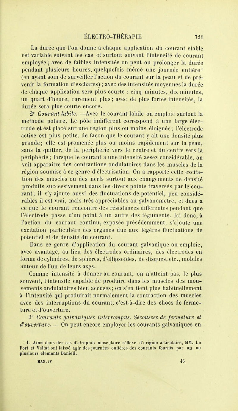 La durée que l'on donne à chaque application du courant stable est variable suivant les cas et surtout suivant l'intensité de courant employée ; avec de faibles intensités on peut ou prolonger la durée pendant plusieurs heures, quelquefois même une journée entière' (en ayant soin de surveiller l'action du courant sur la peau et de pré- venir la formation d'eschares) ; avec des intensités moyennes la durée (le chaque application sera plus courte : cinq minutes, dix minutes, un quart d'heure, rarement plus; avec de plus fortes intensités, la durée sera plus courte encore. 2° Courant labile. —Avec le courant labile on emploie surtout la méthode polaire. Le pôle indifférent correspond à une large élec- trode et est placé sur une région plus ou moins éloignée; l'électrode active est plus petite, de façon que le courant y ait une densité plus grande; elle est promenée plus ou moins rapidement sur la peau, sans la quitter, de la périphérie vers le centre et du centre vers la périphérie; lorsque le courant a une intensité assez considérable, on voit apparaître des contractions ondulatoires dans les muscles de la région soumise à ce genre d'électrisation. On a rapporté cette excita- tion des muscles ou des nerfs surtout aux changements de densité produits successivement dans les divers points traversés par le cou- rant; il s'y ajoute aussi des fluctuations de potentiel, peu considé- rables il est vrai, mais très appréciables au galvanomètre, et dues à ce que le courant rencontre des résistances différentes pendant que l'électrode passe d'un point à un autre des téguments. Ici donc, à l'action du courant continu, exposée précédemment, s'ajoute une excitation particulière des organes due aux légères fluctuations de potentiel et de densité du courant. Dans ce genre d'application du courant galvanique on emploie, avec avantage, au lieu des électrodes ordinaires, des électrodes en forme de cylindres, de sphères, d'ellipsoïdes, de disques, etc., mobiles autour de l'un de leurs axes. Comme intensité à donner au courant, on n'atteint pas, le plus souvent, l'intensité capable de produire dans les muscles des mou- vements ondulatoires bien accusés; on s'en tient plus habituellement à l'intensité qui produirait normalement la contraction des muscles avec des interruptions du courant, c'est-à-dire des chocs de ferme- ture et d'ouverture. 3° Courants galvaniques interrompus. Secousses de fermeture et d'ouverture. — On peut encore employer les courants galvaniques en 1. Ainsi dans des cas d'atrophie musculaire réflexe d'origine articulaire, MM. Le Fort et Valtat ont laissé agir des journées entières des courants fournis par ua ou plusieurs éléments Daniell. MAN.IV 46