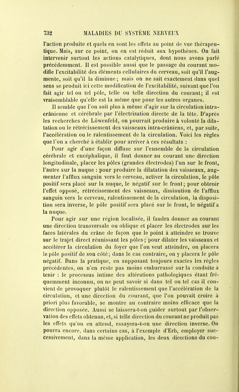 l'action produite et quels en sont les effets au point de vue thérapeu- tique. Mais, sur ce point, on en est réduit aux hypothèses. On fait intervenir surtout les actions catalytiques, dont nous avons parlé précédemment. Il est possible aussi que le passage du courant mo- difie l'excitabilité des éléments cellulaires du cerveau, soit qu'il l'aug- mente, soit qu'il la diminue; mais on ne sait exactement dans quel sens se produit ici cette modification de l'excitabilité, suivant que l'on fait agir tel ou tel pôle, telle ou telle direction du courant; il est vraisemblable qu'elle est la même que pour les autres organes. Il semble que l'on soit plus à même d'agir sur la circulation intra- crânienne et cérébrale par l'électrisation directe de la tête. D'après les recherches de Lôwenfeld, on pourrait produire à volonté la dila- tation ou le rétrécissement des vaisseaux intra-crâniens, et, par suite, l'accélération ou le ralentissement de la circulation. Voici les règles que l'on a cherché à établir pour arriver à ces résultats : Pour agir d'une façon diffuse sur l'ensemble de la circulation cérébrale et encéphalique, il faut donner au courant une direction longitudinale, placer les pôles (grandes électrodes) l'un sur le front, l'autre sur la nuque : pour produire la dilatation des vaisseaux, aug- menter l'afflux sanguin vers le cerveau, activer la circulation, le pôle positif sera placé sur la nuque, le négatif sur le front; pour obtenir l'effet opposé, rétrécissement des vaisseaux, diminution de l'afflux sanguin vers le cerveau, ralentissement de la circulation, la disposi- tion sera inverse, le pôle positif sera placé sur le front, le négatif a la nuque. Pour agir sur une région localisée, il faudra donner au courant une direction transversale ou oblique et placer les électrodes sur les faces latérales du crâne de façon que le point à atteindre se trouve sur le trajet direct réunissant les pôles ; pour dilater les vaisseaux et accélérer la circulation du foyer que l'on veut atteindre, on placera le pôle positif de son côté; dans le cas contraire, on y placera le pôle négatif. Dans la pratique, en supposant toujours exactes les règles précédentes, on n'en reste pas moins embarrassé sur la conduite à tenir : le processus intime des altérations pathologiques étant fré- quemment inconnu, on ne peut savoir si dans tel ou tel cas il con- vient de provoquer plutôt le ralentissement que l'accélération de la circulation, et une direction du courant, que l'on pouvait croire à priori plus favorable, se montre au contraire moins efficace que la direction opposée. Aussi se laissera-t-on guider surtout par l'obser- vation des effets obtenus, et, si telle direction du courant ne produit pas les effets qu'on en attend, essayera-t-on une direction inverse. On pourra encore, dans certains cas, à l'exemple d'Erb, employer suc- cessivement, dans la même application, les deux directions du cou-