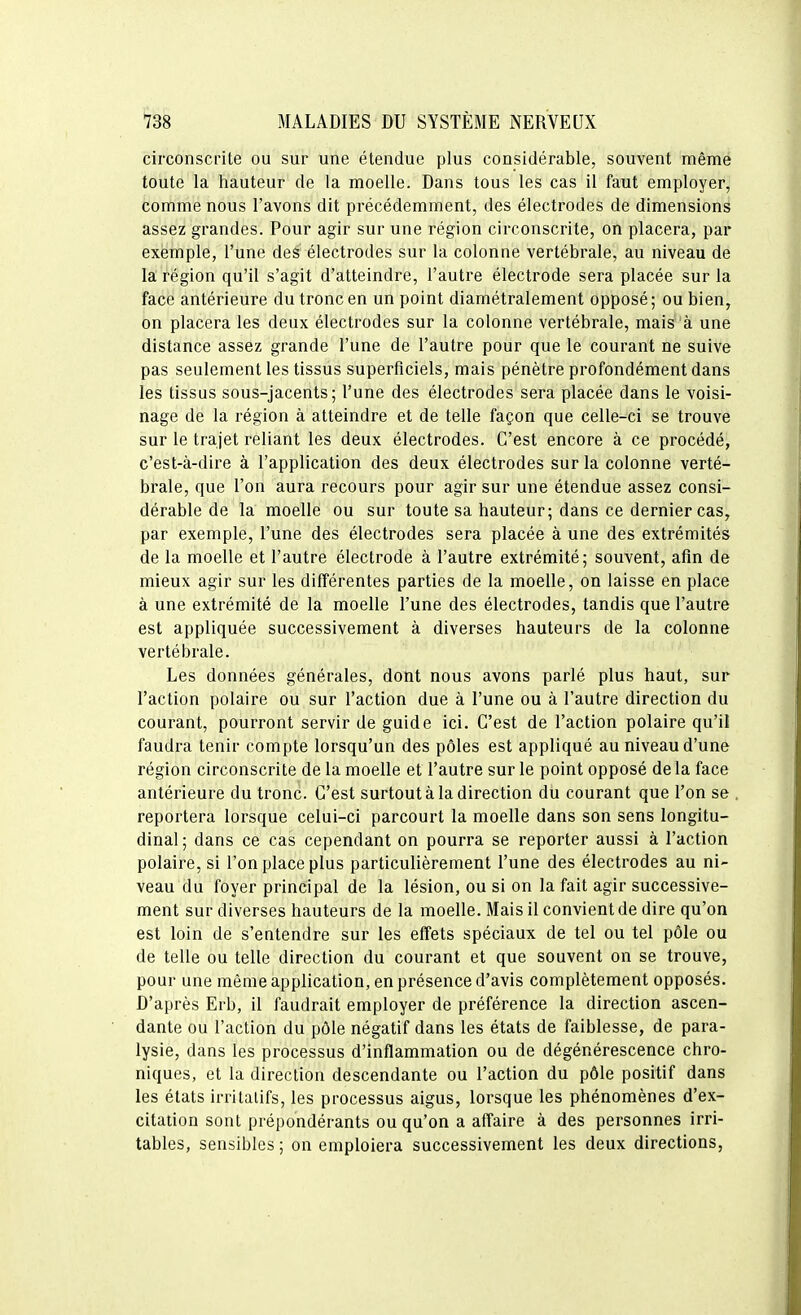 circonscrite ou sur une étendue plus considérable, souvent même toute la hauteur de la moelle. Dans tous les cas il faut employer, comme nous l'avons dit précédemment, des électrodes de dimensions assez grandes. Pour agir sur une région circonscrite, on placera, par exemple, l'une des électrodes sur la colonne vertébrale, au niveau de la région qu'il s'agit d'atteindre, l'autre électrode sera placée sur la face antérieure du tronc en un point diamétralement opposé ; ou bien, on placera les deux électrodes sur la colonne vertébrale, mais à une distance assez grande l'une de l'autre pour que le courant ne suive pas seulement les tissus superficiels, mais pénètre profondément dans les tissus sous-jacents; l'une des électrodes sera placée dans le voisi- nage de la région à atteindre et de telle façon que celle-ci se trouve sur le trajet reliant les deux électrodes. C'est encore à ce procédé, c'est-à-dire à l'application des deux électrodes sur la colonne verté- brale, que l'on aura recours pour agir sur une étendue assez consi- dérable de la moelle ou sur toute sa hauteur; dans ce dernier cas, par exemple, l'une des électrodes sera placée à une des extrémités de la moelle et l'autre électrode à l'autre extrémité; souvent, afin de mieux agir sur les différentes parties de la moelle, on laisse en place à une extrémité de la moelle l'une des électrodes, tandis que l'autre est appliquée successivement à diverses hauteurs de la colonne vertébrale. Les données générales, dont nous avons parlé plus haut, sur l'action polaire ou sur l'action due à l'une ou à l'autre direction du courant, pourront servir de guide ici. C'est de l'action polaire qu'il faudra tenir compte lorsqu'un des pôles est appliqué au niveau d'une région circonscrite de la moelle et l'autre sur le point opposé de la face antérieure du tronc. C'est surtout à la direction du courant que l'on se reportera lorsque celui-ci parcourt la moelle dans son sens longitu- dinal ; dans ce cas cependant on pourra se reporter aussi à l'action polaire, si Ton place plus particulièrement l'une des électrodes au ni- veau du foyer principal de la lésion, ou si on la fait agir successive- ment sur diverses hauteurs de la moelle. Mais il convient de dire qu'on est loin de s'entendre sur les effets spéciaux de tel ou tel pôle ou de telle ou telle direction du courant et que souvent on se trouve, pour une même application, en présence d'avis complètement opposés. D'après Erb, il faudrait employer de préférence la direction ascen- dante ou l'action du pôle négatif dans les états de faiblesse, de para- lysie, dans les processus d'inflammation ou de dégénérescence chro- niques, et la direction descendante ou l'action du pôle positif dans les états irrilalifs, les processus aigus, lorsque les phénomènes d'ex- citation sont prépondérants ou qu'on a affaire à des personnes irri- tables, sensibles; on emploiera successivement les deux directions,