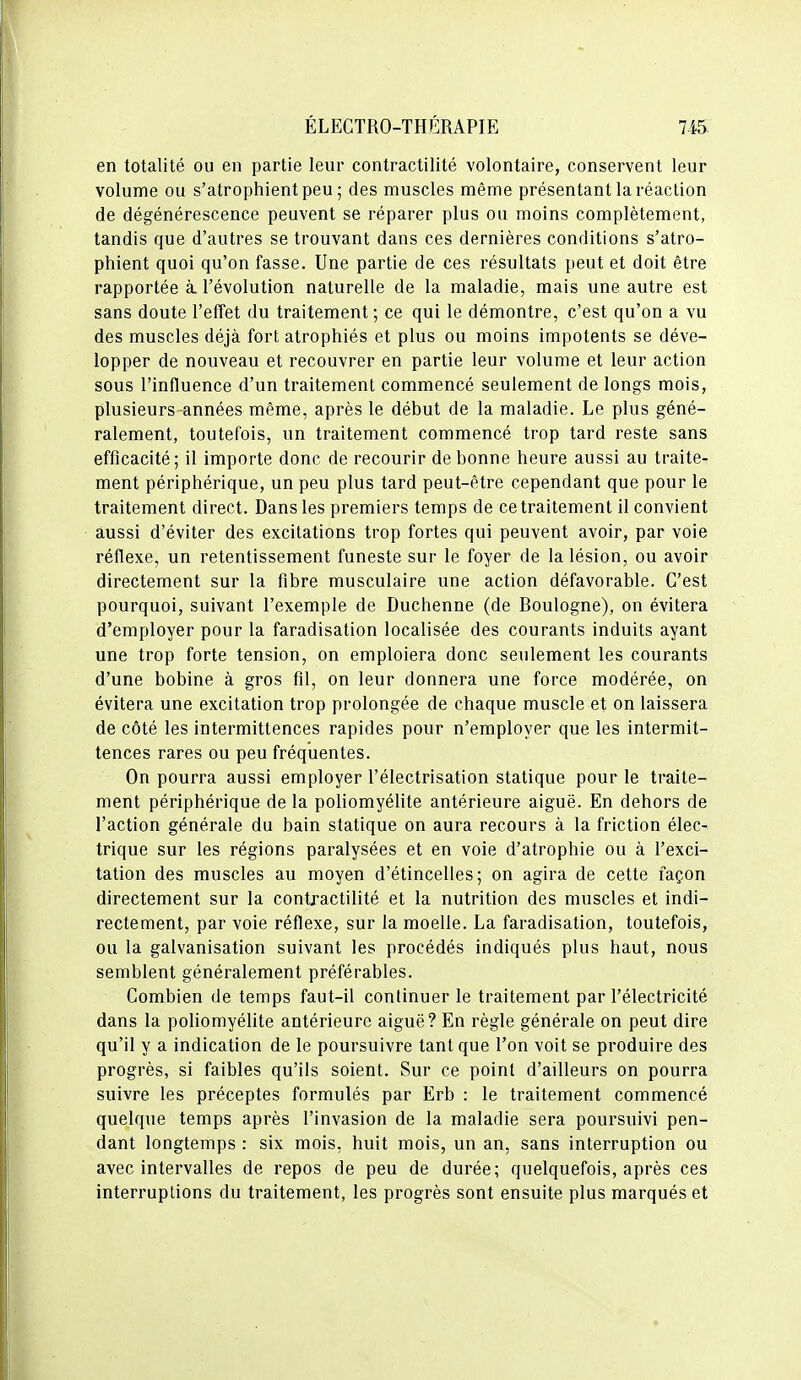 en totalité ou en partie leur contractilité volontaire, conservent leur volume ou s'atrophient peu ; des muscles même présentant la réaction de dégénérescence peuvent se réparer plus ou moins complètement, tandis que d'autres se trouvant dans ces dernières conditions s'atro- phient quoi qu'on fasse. Une partie de ces résultats peut et doit être rapportée à l'évolution naturelle de la maladie, mais une autre est sans doute l'effet du traitement ; ce qui le démontre, c'est qu'on a vu des muscles déjà fort atrophiés et plus ou moins impotents se déve- lopper de nouveau et recouvrer en partie leur volume et leur action sous l'influence d'un traitement commencé seulement de longs mois, plusieurs années même, après le début de la maladie. Le plus géné- ralement, toutefois, un traitement commencé trop tard reste sans efficacité; il importe donc de recourir de bonne heure aussi au traite- ment périphérique, un peu plus tard peut-être cependant que pour le traitement direct. Dans les premiers temps de ce traitement il convient aussi d'éviter des excitations trop fortes qui peuvent avoir, par voie réflexe, un retentissement funeste sur le foyer de la lésion, ou avoir directement sur la fibre musculaire une action défavorable. C'est pourquoi, suivant l'exemple de Duchenne (de Boulogne), on évitera d'employer pour la faradisation localisée des courants induits ayant une trop forte tension, on emploiera donc seulement les courants d'une bobine à gros fil, on leur donnera une force modérée, on évitera une excitation trop prolongée de chaque muscle et on laissera de côté les intermittences rapides pour n'employer que les intermit- tences rares ou peu fréquentes. On pourra aussi employer l'électrisation statique pour le traite- ment périphérique de la poliomyélite antérieure aiguë. En dehors de l'action générale du bain statique on aura recours à la friction élec- trique sur les régions paralysées et en voie d'atrophie ou à l'exci- tation des muscles au moyen d'étincelles; on agira de cette façon directement sur la contractilité et la nutrition des muscles et indi- rectement, par voie réflexe, sur la moelle. La faradisation, toutefois, ou la galvanisation suivant les procédés indiqués plus haut, nous semblent généralement préférables. Combien de temps faut-il continuer le traitement par l'électricité dans la poliomyélite antérieure aiguë? En règle générale on peut dire qu'il y a indication de le poursuivre tant que l'on voit se produire des progrès, si faibles qu'ils soient. Sur ce point d'ailleurs on pourra suivre les préceptes formulés par Erb : le traitement commencé quelque temps après l'invasion de la maladie sera poursuivi pen- dant longtemps : six mois, huit mois, un an, sans interruption ou avec intervalles de repos de peu de durée; quelquefois, après ces interruptions du traitement, les progrès sont ensuite plus marqués et