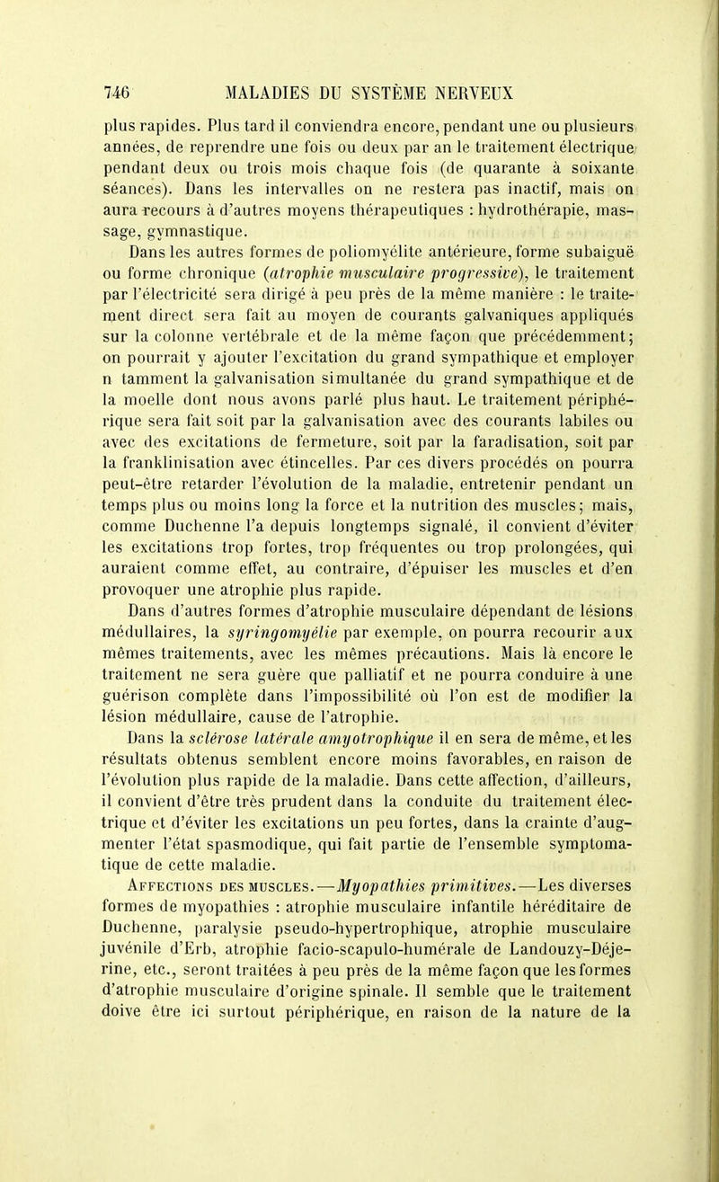 plus rapides. Plus tard il conviendra encore, pendant une ou plusieurs années, de reprendre une fois ou deux par an le traitement électrique; pendant deux ou trois mois chaque fois (de quarante à soixante séances). Dans les intervalles on ne restera pas inactif, mais on aura recours à d'autres moyens thérapeutiques : hydrothérapie, mas- sage, gymnastique. Dans les autres formes de poliomyélite antérieure, forme subaiguë ou forme chronique (atrophie musculaire progressive), le traitement par l'électricité sera dirigé à peu près de la même manière : le traite- ment direct sera fait au moyen de courants galvaniques apphqués sur la colonne vertébrale et de la même façon que précédemment; on pourrait y ajouter l'excitation du grand sympathique et employer n tamment la galvanisation simultanée du grand sympathique et de la moelle dont nous avons parlé plus haut. Le traitement périphé- rique sera fait soit par la galvanisation avec des courants labiles ou avec des excitations de fermeture, soit par la faradisation, soit par la franklinisation avec étincelles. Par ces divers procédés on pourra peut-être retarder l'évolution de la maladie, entretenir pendant un temps plus ou moins long la force et la nutrition des muscles; mais, comme Duchenne l'a depuis longtemps signalé, il convient d'éviter les excitations trop fortes, trop fréquentes ou trop prolongées, qui auraient comme effet, au contraire, d'épuiser les muscles et d'en provoquer une atrophie plus rapide. Dans d'autres formes d'atrophie musculaire dépendant de lésions médullaires, la syringomyélie par exemple, on pourra recourir aux mêmes traitements, avec les mêmes précautions. Mais là encore le traitement ne sera guère que palliatif et ne pourra conduire à une guérison complète dans l'impossibilité où l'on est de modifier la lésion médullaire, cause de l'atrophie. Dans la sclérose latérale aniyotrophique il en sera de même, et les résultats obtenus semblent encore moins favorables, en raison de l'évolution plus rapide de la maladie. Dans cette affection, d'ailleurs, il convient d'être très prudent dans la conduite du traitement élec- trique et d'éviter les excitations un peu fortes, dans la crainte d'aug- menter l'état spasmodique, qui fait partie de l'ensemble symptoma- tique de cette maladie. Affections des mvscles.—Myopathies primitives.—Les diverses formes de myopathies : atrophie musculaire infantile héréditaire de Duchenne, paralysie pseudo-hypertrophique, atrophie musculaire juvénile d'Erb, atrophie facio-scapulo-humérale de Landouzy-Déje- rine, etc., seront traitées à peu près de la même façon que les formes d'atrophie musculaire d'origine spinale. Il semble que le traitement doive être ici surtout périphérique, en raison de la nature de la