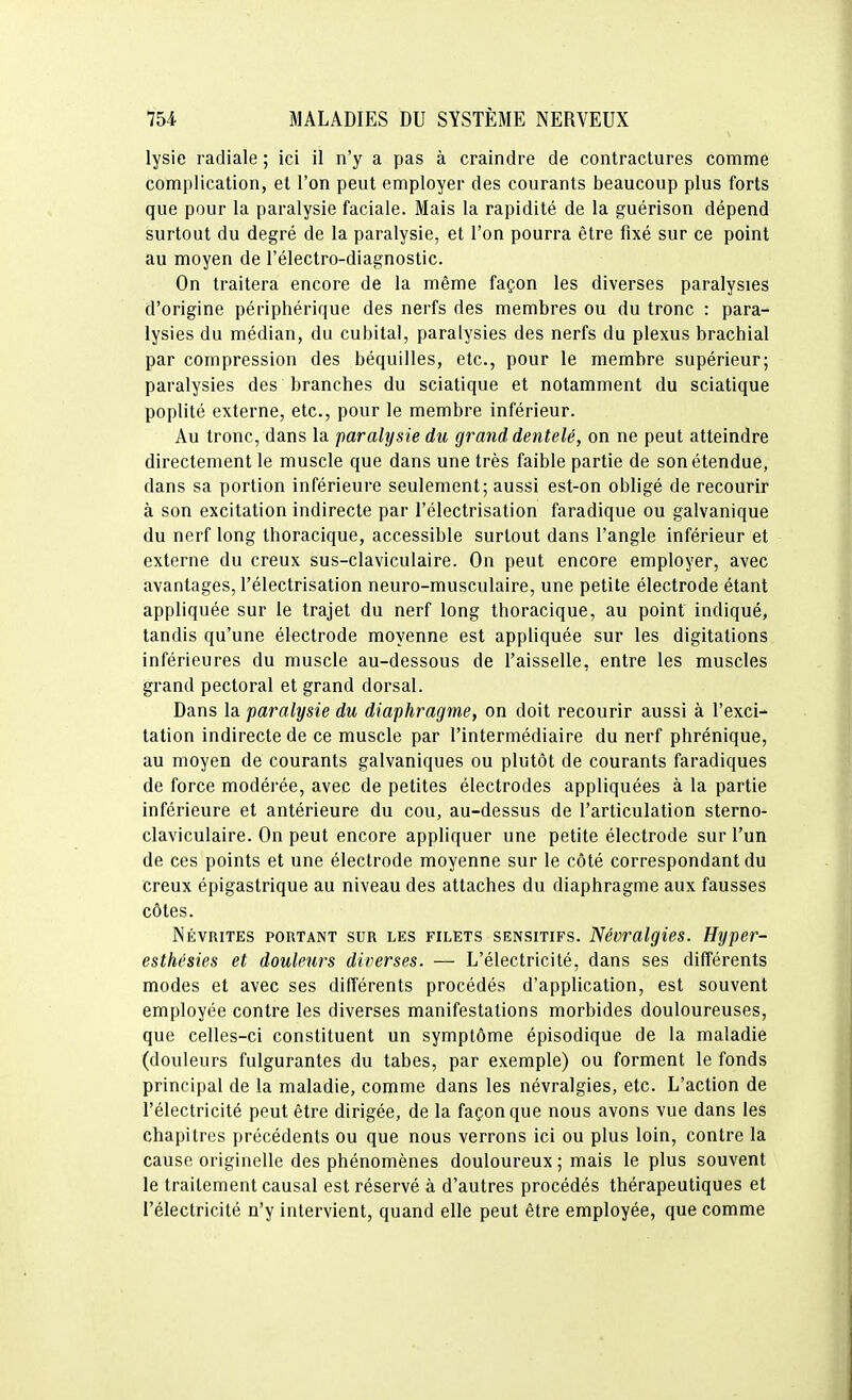 lysie radiale ; ici il n'y a pas à craindre de contractures comme complication, et l'on peut employer des courants beaucoup plus forts que pour la paralysie faciale. Mais la rapidité de la guérison dépend surtout du degré de la paralysie, et l'on pourra être fixé sur ce point au moyen de l'électro-diagnostic. On traitera encore de la même façon les diverses paralysies d'origine périphérique des nerfs des membres ou du tronc : para- lysies du médian, du cubital, paralysies des nerfs du plexus brachial par compression des béquilles, etc., pour le membre supérieur; paralysies des branches du sciatique et notamment du sciatique poplité externe, etc., pour le membre inférieur. Au tronc, dans la paralysie du grand dentelé, on ne peut atteindre directement le muscle que dans une très faible partie de son étendue, dans sa portion inférieure seulement; aussi est-on obligé de recourir à son excitation indirecte par l'électrisation faradique ou galvanique du nerf long Ihoracique, accessible surtout dans l'angle inférieur et externe du creux sus-claviculaire. On peut encore employer, avec avantages, l'électrisation neuro-musculaire, une petite électrode étant appliquée sur le trajet du nerf long thoracique, au point indiqué, tandis qu'une électrode moyenne est appliquée sur les digitations inférieures du muscle au-dessous de l'aisselle, entre les muscles grand pectoral et grand dorsal. Dans la paralysie du diaphragme, on doit recourir aussi à l'exci- tation indirecte de ce muscle par l'intermédiaire du nerf phrénique, au moyen de courants galvaniques ou plutôt de courants faradiques de force modérée, avec de petites électrodes appliquées à la partie inférieure et antérieure du cou, au-dessus de l'articulation sterno- claviculaire. On peut encore appliquer une petite électrode sur l'un de ces points et une électrode moyenne sur le côté correspondant du creux épigastrique au niveau des attaches du diaphragme aux fausses côtes. Névrites portant sur les filets sensitifs. Névralgies. Hyper- esthésies et douleurs diverses. — L'électricité, dans ses différents modes et avec ses différents procédés d'application, est souvent employée contre les diverses manifestations morbides douloureuses, que celles-ci constituent un symptôme épisodique de la maladie (douleurs fulgurantes du tabès, par exemple) ou forment le fonds principal de la maladie, comme dans les névralgies, etc. L'action de l'électricité peut être dirigée, de la façon que nous avons vue dans les chapitres précédents ou que nous verrons ici ou plus loin, contre la cause originelle des phénomènes douloureux ; mais le plus souvent le traitement causal est réservé à d'autres procédés thérapeutiques et l'électricité n'y intervient, quand elle peut être employée, que comme