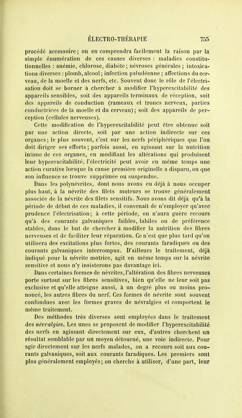 procédé accessoire ; on en comprendra facilement la raison par la simple énumération de ces causes diverses : maladies constitu- tionnelles : anémie, chlorose, diabète; névroses générales; intoxica- tions diverses : plomb, alcool; infection paludéenne ; affections du cer- veau, de la moelle et des nerfs, etc. Souvent donc le rôle de l'électri- sation doit se borner à chercher à modifier l'hyperexcitabilité des appareils sensibles, soit des appareils terminaux de réception, soit des appareils de conduction (rameaux et troncs nerveux, parties conductrices de la moelle et du cerveau); soit des appareils de per- ception (cellules nerveuses). Cette modification de l'hyperexcitabilité peut être obtenue soit par une action directe, soit par une action indirecte sur ces organes; le plus souvent, c'est sur les nerfs périphériques que l'on doit diriger ses efforts ; parfois aussi, en agissant sur la nutrition intime de ces organes, en modifiant les altérations qui produisent leur hyperexcitabilité, l'électricité peut avoir en même temps une action curative lorsque la cause première originelle a disparu, ou que son influence se trouve supprimée ou suspendue. Dans les polynévrites, dont nous avons eu déjà à nous occuper plus haut, à la névrite des filets moteurs se trouve généralement associée de la névrite des filets sensitifs. Nous avons dit déjà qu'à la période de début de ces maladies, il convenait de n'employer qu'avec prudence l'électrisation; à cette période, on n'aura guère recours qu'à des courants galvaniques faibles, labiles ou de préférence stables, dans le but de chercher à modifier la nutrition des fibres nerveuses et de faciliter leur réparation. Ce n'est que plus tard qu'on utilisera des excitations plus fortes, des courants faradiques ou des courants galvaniques interrompus. D'ailleurs le traitement, déjà indiqué pour la névrite motrice, agit en même temps sur la névrite sensitive et nous n'y insisterons pas davantage ici. Dans certaines formes de névrites, l'altération des fibres nerveuses porte surtout sur les fibres sensitives, bien qu'elle ne leur soit pas exclusive et qu'elle atteigne aussi, à un degré plus ou moins pro- noncé, les autres fibres du nerf. Ces formes de névrite sont souvent confondues avec les formes graves de névralgies et comportent le même traitement. Des méthodes très diverses sont employées dans le traitement des névralgies. Les unes se proposent de modifier l'hyperexcitabilité des nerfs en agissant directement sur eux, d'autres cherchent un résultat semblable par un moyen détourné, une voie indirecte. Pour agir directement sur les nerfs malades, on a recours soit aux cou- rants galvaniques, soit aux courants faradiques. Les premiers sont plus généralement employés; on cherche à utiliser, d'une part, leur