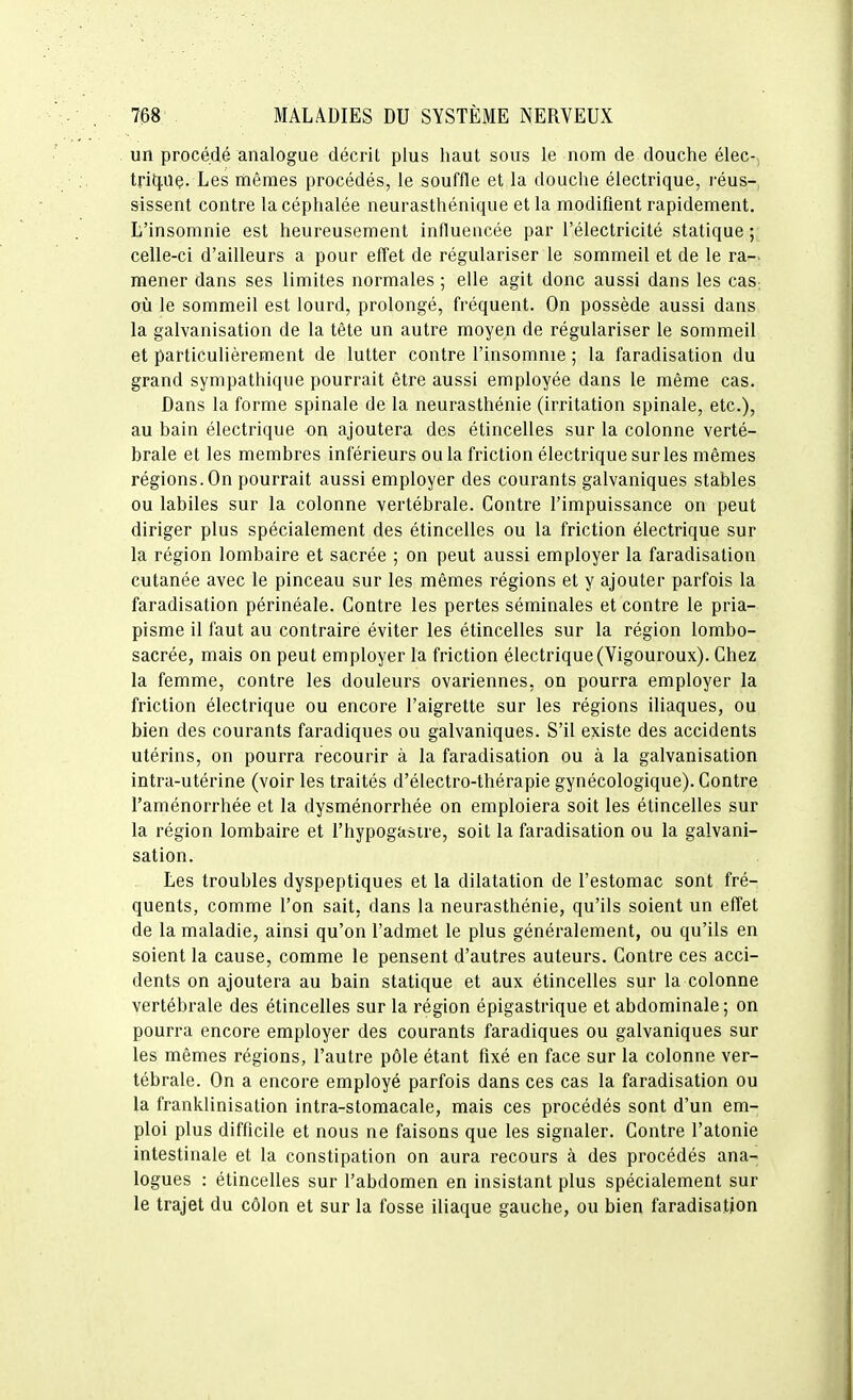 un procédé analogue décril plus haut sous le nom de douche élec-, tritjiiç. Les mêmes procédés, le souffle et la douche électrique, l'éus-, sissent contre la céphalée neurasthénique et la modifient rapidement. L'insomnie est heureusement influencée par l'électricité statique; celle-ci d'ailleurs a pour effet de régulariser le sommeil et de le ra- mener dans ses limites normales ; elle agit donc aussi dans les cas-, où le sommeil est lourd, prolongé, fréquent. On possède aussi dans la galvanisation de la tête un autre moyen de régulariser le sommeil et particulièrement de lutter contre l'insomnie ; la faradisation du grand sympathique pourrait être aussi employée dans le même cas. Dans la forme spinale de la neurasthénie (irritation spinale, etc.), au bain électrique on ajoutera des étincelles sur la colonne verté- brale et les membres inférieurs ou la friction électrique sur les mêmes régions. On pourrait aussi employer des courants galvaniques stables ou labiles sur la colonne vertébrale. Contre l'impuissance on peut diriger plus spécialement des étincelles ou la friction électrique sur la région lombaire et sacrée ; on peut aussi employer la faradisation cutanée avec le pinceau sur les mêmes régions et y ajouter parfois la faradisation périnéale. Contre les pertes séminales et contre le pria- pisme il faut au contraire éviter les étincelles sur la région lombo- sacrée, mais on peut employer la friction électrique(Vigouroux). Chez la femme, contre les douleurs ovariennes, on pourra employer la friction électrique ou encore l'aigrette sur les régions iliaques, ou bien des courants faradiques ou galvaniques. S'il existe des accidents utérins, on pourra recourir à la faradisation ou à la galvanisation intra-utérine (voir les traités d'électro-thérapie gynécologique). Contre l'aménorrhée et la dysménorrhée on emploiera soit les étincelles sur la région lombaire et l'hypogasire, soit la faradisation ou la galvani- sation. Les troubles dyspeptiques et la dilatation de l'estomac sont fré- quents, comme l'on sait, dans la neurasthénie, qu'ils soient un effet de la maladie, ainsi qu'on l'admet le plus généralement, ou qu'ils en soient la cause, comme le pensent d'autres auteurs. Contre ces acci- dents on ajoutera au bain statique et aux étincelles sur la colonne vertébrale des étincelles sur la région épigastrique et abdominale; on pourra encore employer des courants faradiques ou galvaniques sur les mêmes régions, l'autre pôle étant fixé en face sur la colonne ver- tébrale. On a encore employé parfois dans ces cas la faradisation ou la franklinisation intra-stomacale, mais ces procédés sont d'un em- ploi plus difficile et nous ne faisons que les signaler. Contre l'atonie intestinale et la constipation on aura recours à des procédés ana- logues : étincelles sur l'abdomen en insistant plus spécialement sur le trajet du côlon et sur la fosse iliaque gauche, ou bien faradisation