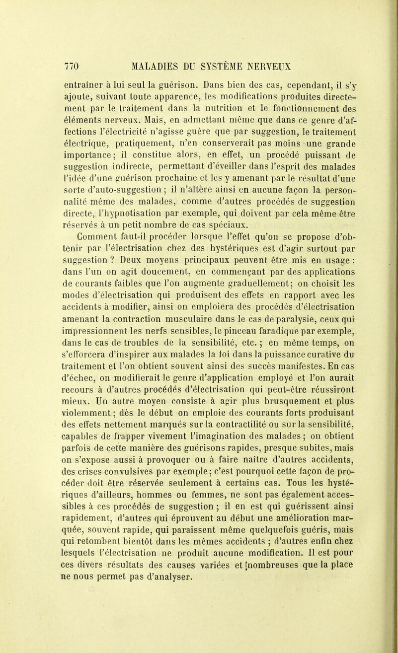 entraîner à lui seul la guérison. Dans bien des cas, cependant, il s'y ajoute, suivant toute apparence, les modifications produites directe- ment par le traitement dans la nutrition et le fonctionnement des éléments nerveux. Mais, en admettant même que dans ce genre d'af- fections l'électricité n'agisse guère que par suggestion, le traitement électrique, pratiquement, n'en conserverait pas moins une grande importance ; il constitue alors, en effet, un procédé puissant de suggestion indirecte, permettant d'éveiller dans l'esprit des malades l'idée d'une guérison prochaine et les y amenant par le résultat d'une sorte d'auto-suggestion ; il n'altère ainsi en aucune façon la person- nalité même des malades, comme d'autres procédés de suggestion directe, l'hypnotisation par exemple, qui doivent par cela même être réservés à un petit nombre de cas spéciaux. Comment faut-il procéder lorsque l'effet qu'on se propose d'ob- tenir par l'électrisation chez des hystériques est d'agir surtout par suggestion ? Deux moyens principaux peuvent être mis en usage : dans l'un on agit doucement, en commençant par des applications de courants faibles que l'on augmente graduellement; on choisit les modes d'électrisation qui produisent des effets en rapport avec les accidents à modifier, ainsi on emploiera des procédés d'électrisation amenant la contraction musculaire dans le cas de paralysie, ceux qui impressionnent les nerfs sensibles, le pinceau faradique par exemple, dans le cas de troubles de la sensibihté, etc. ; en même temps, on s'efforcera d'inspirer aux malades la foi dans la puissance curative du traitement et l'on obtient souvent ainsi des succès manifestes. En cas d'échec, on modifierait le genre d'application employé et l'on aurait recours à d'autres procédés d'électrisation qui peut-être réussiront mieux. Un autre moyen consiste à agir plus brusquement et plus violemment; dès le début on emploie des courants forts produisant des effets nettement marqués sur la contractilité ou sur la sensibilité, capables de frapper vivement l'imagination des malades ; on obtient parfois de cette manière des guérisons rapides, presque subites, mais on s'expose aussi à provoquer ou à faire naître d'autres accidents, des crises convulsives par exemple; c'est pourquoi cette façon de pro- céder doit être réservée seulement à certains cas. Tous les hysté- riques d'ailleurs, hommes ou femmes, ne sont pas également acces- sibles à ces procédés de suggestion ; il en est qui guérissent ainsi rapidement, d'autres qui éprouvent au début une amélioration mar- quée, souvent rapide, qui paraissent même quelquefois guéris, mais qui retombent bientôt dans les mêmes accidents ; d'autres enfin chez lesquels l'électrisation ne produit aucune modification. Il est pour ces divers résultats des causes variées et [nombreuses que la place ne nous permet pas d'analyser.