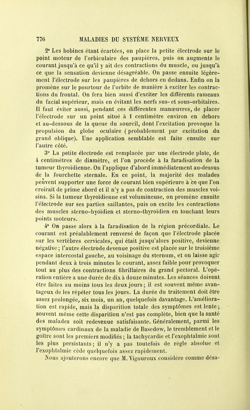 2 Les bobines étant écartées, on place la petite électrode sur le point moteur de l'orbiculaire des paupières, puis on augmente le courant jusqu'à ce qu'il y ait des contractions du muscle, ou jusqu'à ce que la sensation devienne désagréable. On passe ensuite légère- ment l'électrode sur les paupières de dehors en dedans. Enfin on la promène sur le pourtour de l'orbite de manière à exciter les contrac- tions du frontal. On fera bien aussi d'exciter les différents rameaux du facial supérieur, mais en évitant les nerfs sus- et sous-orbitaires. 11 faut éviter aussi, pendant ces différentes manœuvres, de placer l'électrode sur un point situé à 1 centimètre environ en dehors et au-dessous de la queue du sourcil, dont l'excitation provoque la propulsion du globe oculaire ( probablement par excitation du grand oblique). Une application semblable est faite ensuite sur l'autre côté. 3 La petite électrode est remplacée par une électrode plate, de 4 centimètres de diamètre, et l'on procède à la faradisation de la tumeur thyroïdienne. On l'applique d'abord immédiatement au-dessus de la fourchette sternale. En ce point, la majorité des malades peuvent supporter une force de courant bien supérieure à ce que l'on croirait de prime abord et il n'y a pas de contraction des muscles voi- sins. Si la tumeur thyroïdienne est volumineuse, on promène ensuite l'électrode sur ses parties saillantes, puis on excite les contractions des muscles sterno-hyoïdien et sterno-thyroïdien en touchant leurs points moteurs. i° On passe alors à la faradisation de la région précordiale. Le courant est préalablement renversé de façon que l'électrode placée sur les vertèbres cervicales, qui était jusqu'alors positive, devienne négative ; l'autre électrode devenue positive est placée sur le troisième espace intercostal gauche, au voisinage du sternum, et on laisse agir pendant deux à trois minutes le courant, assez faible pour provoquer tout au plus des contractions fibrillaires du grand pectoral. L'opé- ration entière a une durée de dix à douze minutes. Les séances doivent être faites au moins tous les deux jours; il est souvent même avan- tageux de les répéter tous les jours. La durée du traitement doit être assez prolongée, six mois, un an, quelquefois davantage. L'améliora- tion est rapide, mais la disparition totale des symptômes est lente y souvent même cette disparition n'est pas complète, bien que la santé des malades soit redevenue satisfaisante. Généralement, parmi les symptômes cardinaux de la maladie de Basedow, le tremblement et le goitre sont les premiers modifiés ; la tachycardie et l'exophtalmie sont les plus persistants; il n'y a pas toutefois de règle absolue et l'exophtalmie cède quelquefois assez rapidement. Kous ajouterons encore que M. Vigoureux considère comme désa-