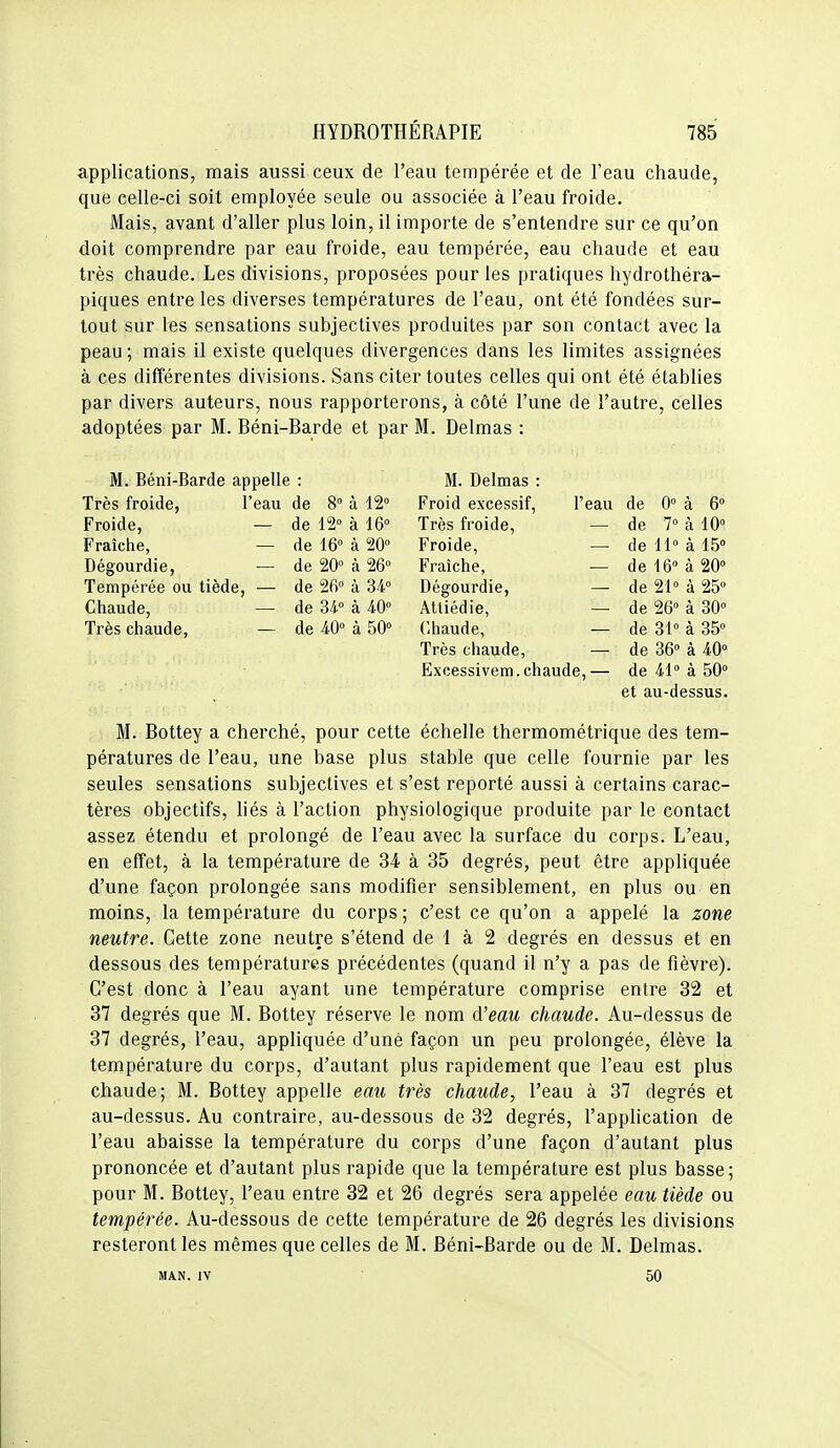 applications, mais aussi ceux de l'eau tempérée et de l'eau chaude, que celle-ci soit employée seule ou associée à l'eau froide. Mais, avant d'aller plus loin, il importe de s'entendre sur ce qu'on doit comprendre par eau froide, eau tempérée, eau chaude et eau très chaude. Les divisions, proposées pour les pratiques hydrothéra- piques entre les diverses températures de l'eau, ont été fondées sur- tout sur les sensations subjectives produites par son contact avec la peau ; mais il existe quelques divergences dans les limites assignées à ces différentes divisions. Sans citer toutes celles qui ont été établies par divers auteurs, nous rapporterons, à côté l'une de l'autre, celles adoptées par M. Réni-Rarde et par M. Delmas : M. Béni-Barde appelle : M. Delmas : Très froide, l'eau de 8° à 12° Froid excessif, l'eau de 0° à 6 Froide, — de 12» à 16° Très froide, — de 7° à 10° Fraîche, — de 16° à 20° Froide, — de 11° à 15° Dégourdie, — de 20° à 26° Fraîche, — de 16° à 20° Tempérée ou tiède, — de 26° à 34° Dégourdie, — de 21° à 25° Chaude, — de 34° à 40° Attiédie, — de 26° à 30» Très chaude, — de 40° à 50° Chaude, — de 31° à 35° Très chaude, — de 36° à 40° Excessivem.chaude,— de 41° à 50° et au-dessus. M. Rottey a cherché, pour cette échelle thermométrique des tem- pératures de l'eau, une base plus stable que celle fournie par les seules sensations subjectives et s'est reporté aussi à certains carac- tères objectifs, hés à l'action physiologique produite par le contact assez étendu et prolongé de l'eau avec la surface du corps. L'eau, en effet, à la température de 34 à 35 degrés, peut être appliquée d'une façon prolongée sans modifier sensiblement, en plus ou en moins, la température du corps ; c'est ce qu'on a appelé la zone neutre. Cette zone neutre s'étend de 1 à 2 degrés en dessus et en dessous des températures précédentes (quand il n'y a pas de fièvre). C'est donc à l'eau ayant une température comprise entre 32 et 37 degrés que M. Bottey réserve le nom d'eau chaude. Au-dessus de 37 degrés, l'eau, appliquée d'unè façon un peu prolongée, élève la température du corps, d'autant plus rapidement que l'eau est plus chaude; M. Bottey appelle eau très chaude, l'eau à 37 degrés et au-dessus. Au contraire, au-dessous de 32 degrés, l'application de l'eau abaisse la température du corps d'une façon d'autant plus prononcée et d'autant plus rapide que la température est plus basse; pour M. Bottey, l'eau entre 32 et 26 degrés sera appelée eau tiède ou tempérée. Au-dessous de cette température de 26 degi'és les divisions resteront les mêmes que celles de M. Béni-Barde ou de M. Delmas. MAN. IV 50